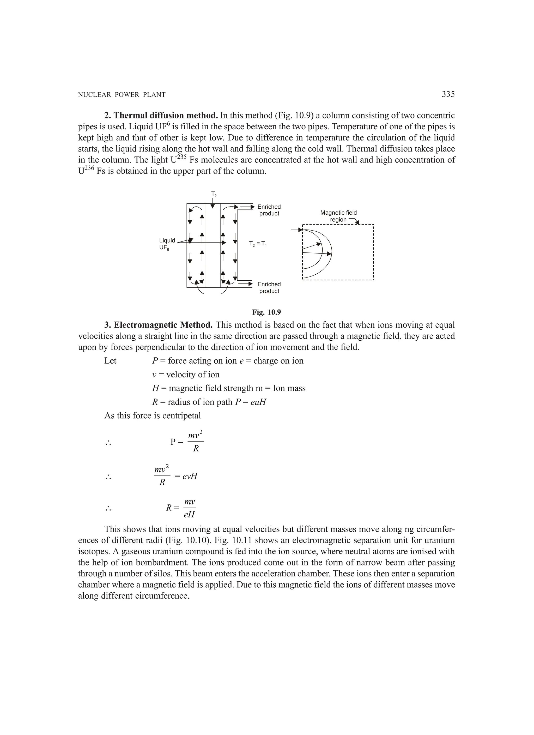 NUCLEAR POWER PLANT 335
2. Thermal diffusion method. In this method (Fig. 10.9) a column consisting of two concentric
pipes is used. Liquid UF6
is filled in the space between the two pipes. Temperature of one of the pipes is
kept high and that of other is kept low. Due to difference in temperature the circulation of the liquid
starts, the liquid rising along the hot wall and falling along the cold wall. Thermal diffusion takes place
in the column. The light U235
Fs molecules are concentrated at the hot wall and high concentration of
U236
Fs is obtained in the upper part of the column.
Liquid
UF6
Enriched
product
Enriched
product
T = T1
2
T2
Magnetic field
region
Fig. 10.9
3. Electromagnetic Method. This method is based on the fact that when ions moving at equal
velocities along a straight line in the same direction are passed through a magnetic field, they are acted
upon by forces perpendicular to the direction of ion movement and the field.
Let P = force acting on ion e = charge on ion
v = velocity of ion
H = magnetic field strength m = Ion mass
R = radius of ion path P = euH
As this force is centripetal
∴ P =
2
mv
R
∴
2
mv
R
= evH
∴ R =
mv
eH
This shows that ions moving at equal velocities but different masses move along ng circumfer-
ences of different radii (Fig. 10.10). Fig. 10.11 shows an electromagnetic separation unit for uranium
isotopes. A gaseous uranium compound is fed into the ion source, where neutral atoms are ionised with
the help of ion bombardment. The ions produced come out in the form of narrow beam after passing
through a number of silos. This beam enters the acceleration chamber. These ions then enter a separation
chamber where a magnetic field is applied. Due to this magnetic field the ions of different masses move
along different circumference.
 