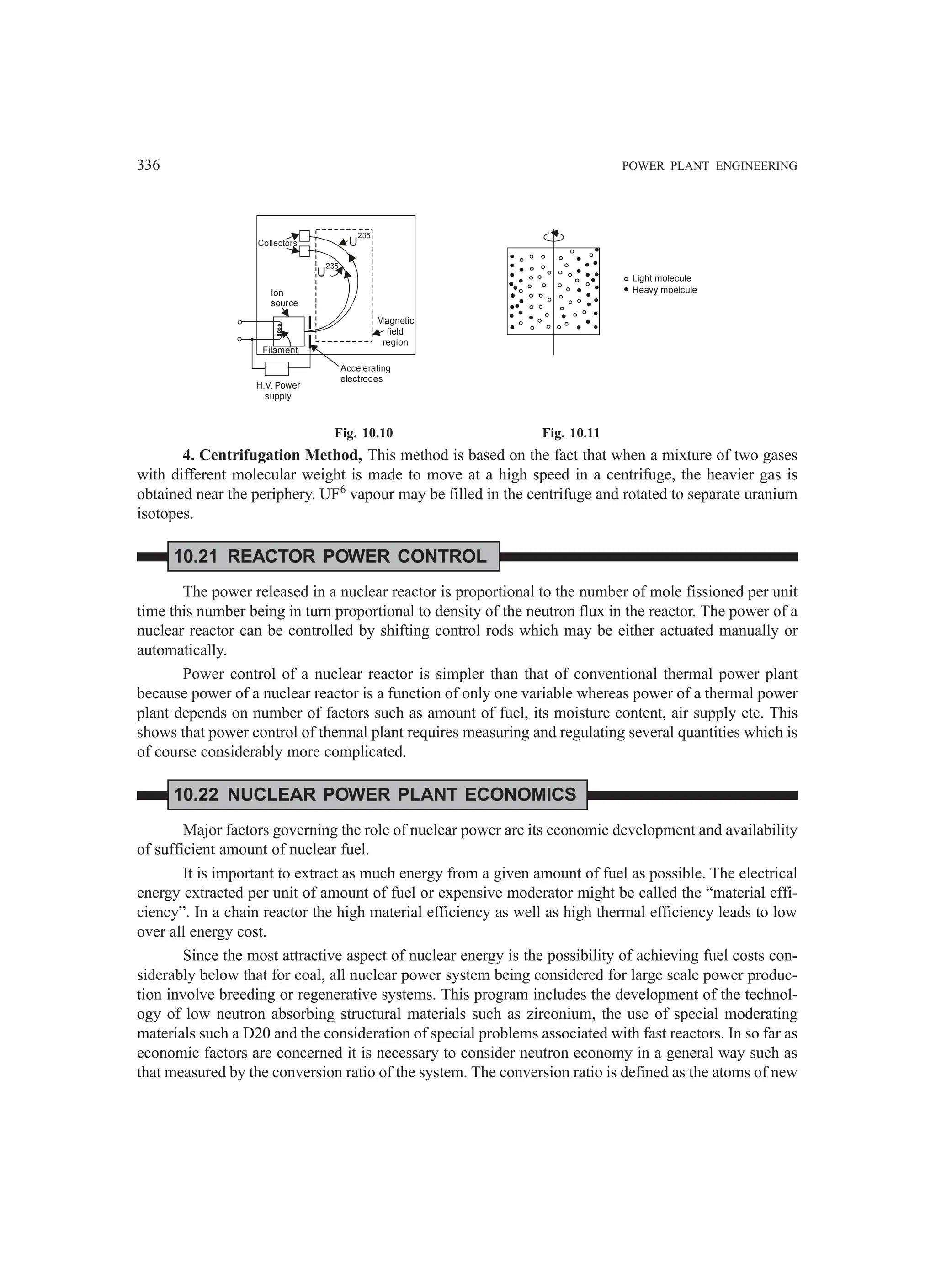 336 POWER PLANT ENGINEERING
Ion
source
Accelerating
electrodes
H.V. Power
supply
Magnetic
field
region
Collectors U
235
U
235
Filament
Light molecule
Heavy moelcule
Fig. 10.10 Fig. 10.11
4. Centrifugation Method, This method is based on the fact that when a mixture of two gases
with different molecular weight is made to move at a high speed in a centrifuge, the heavier gas is
obtained near the periphery. UF6
vapour may be filled in the centrifuge and rotated to separate uranium
isotopes.
10.21 REACTOR POWER CONTROL
The power released in a nuclear reactor is proportional to the number of mole fissioned per unit
time this number being in turn proportional to density of the neutron flux in the reactor. The power of a
nuclear reactor can be controlled by shifting control rods which may be either actuated manually or
automatically.
Power control of a nuclear reactor is simpler than that of conventional thermal power plant
because power of a nuclear reactor is a function of only one variable whereas power of a thermal power
plant depends on number of factors such as amount of fuel, its moisture content, air supply etc. This
shows that power control of thermal plant requires measuring and regulating several quantities which is
of course considerably more complicated.
10.22 NUCLEAR POWER PLANT ECONOMICS
Major factors governing the role of nuclear power are its economic development and availability
of sufficient amount of nuclear fuel.
It is important to extract as much energy from a given amount of fuel as possible. The electrical
energy extracted per unit of amount of fuel or expensive moderator might be called the “material effi-
ciency”. In a chain reactor the high material efficiency as well as high thermal efficiency leads to low
over all energy cost.
Since the most attractive aspect of nuclear energy is the possibility of achieving fuel costs con-
siderably below that for coal, all nuclear power system being considered for large scale power produc-
tion involve breeding or regenerative systems. This program includes the development of the technol-
ogy of low neutron absorbing structural materials such as zirconium, the use of special moderating
materials such a D20 and the consideration of special problems associated with fast reactors. In so far as
economic factors are concerned it is necessary to consider neutron economy in a general way such as
that measured by the conversion ratio of the system. The conversion ratio is defined as the atoms of new
 