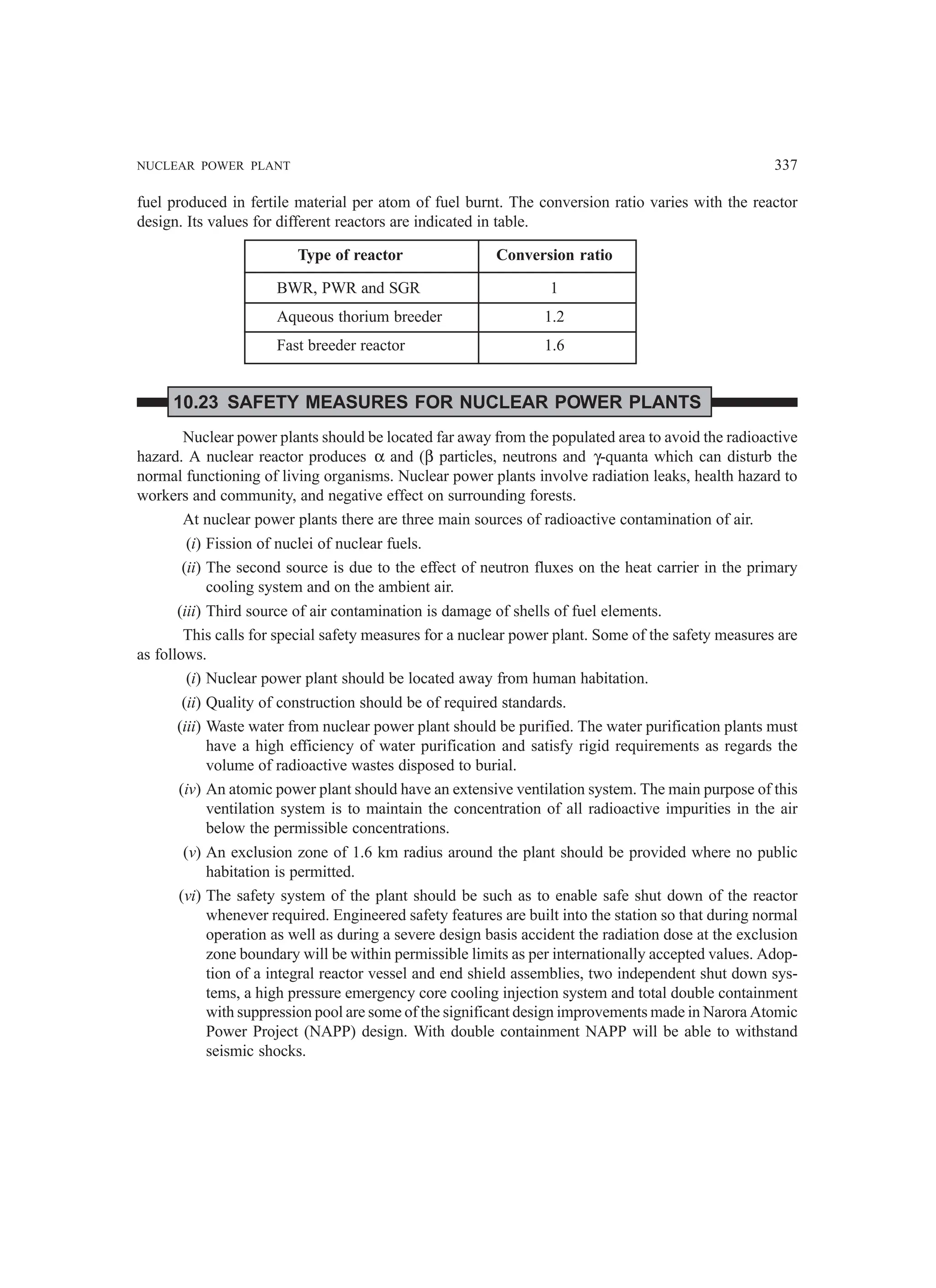 NUCLEAR POWER PLANT 337
fuel produced in fertile material per atom of fuel burnt. The conversion ratio varies with the reactor
design. Its values for different reactors are indicated in table.
Type of reactor Conversion ratio
BWR, PWR and SGR 1
Aqueous thorium breeder 1.2
Fast breeder reactor 1.6
10.23 SAFETY MEASURES FOR NUCLEAR POWER PLANTS
Nuclear power plants should be located far away from the populated area to avoid the radioactive
hazard. A nuclear reactor produces α and (β particles, neutrons and γ-quanta which can disturb the
normal functioning of living organisms. Nuclear power plants involve radiation leaks, health hazard to
workers and community, and negative effect on surrounding forests.
At nuclear power plants there are three main sources of radioactive contamination of air.
(i) Fission of nuclei of nuclear fuels.
(ii) The second source is due to the effect of neutron fluxes on the heat carrier in the primary
cooling system and on the ambient air.
(iii) Third source of air contamination is damage of shells of fuel elements.
This calls for special safety measures for a nuclear power plant. Some of the safety measures are
as follows.
(i) Nuclear power plant should be located away from human habitation.
(ii) Quality of construction should be of required standards.
(iii) Waste water from nuclear power plant should be purified. The water purification plants must
have a high efficiency of water purification and satisfy rigid requirements as regards the
volume of radioactive wastes disposed to burial.
(iv) An atomic power plant should have an extensive ventilation system. The main purpose of this
ventilation system is to maintain the concentration of all radioactive impurities in the air
below the permissible concentrations.
(v) An exclusion zone of 1.6 km radius around the plant should be provided where no public
habitation is permitted.
(vi) The safety system of the plant should be such as to enable safe shut down of the reactor
whenever required. Engineered safety features are built into the station so that during normal
operation as well as during a severe design basis accident the radiation dose at the exclusion
zone boundary will be within permissible limits as per internationally accepted values. Adop-
tion of a integral reactor vessel and end shield assemblies, two independent shut down sys-
tems, a high pressure emergency core cooling injection system and total double containment
with suppression pool are some of the significant design improvements made in Narora Atomic
Power Project (NAPP) design. With double containment NAPP will be able to withstand
seismic shocks.
 