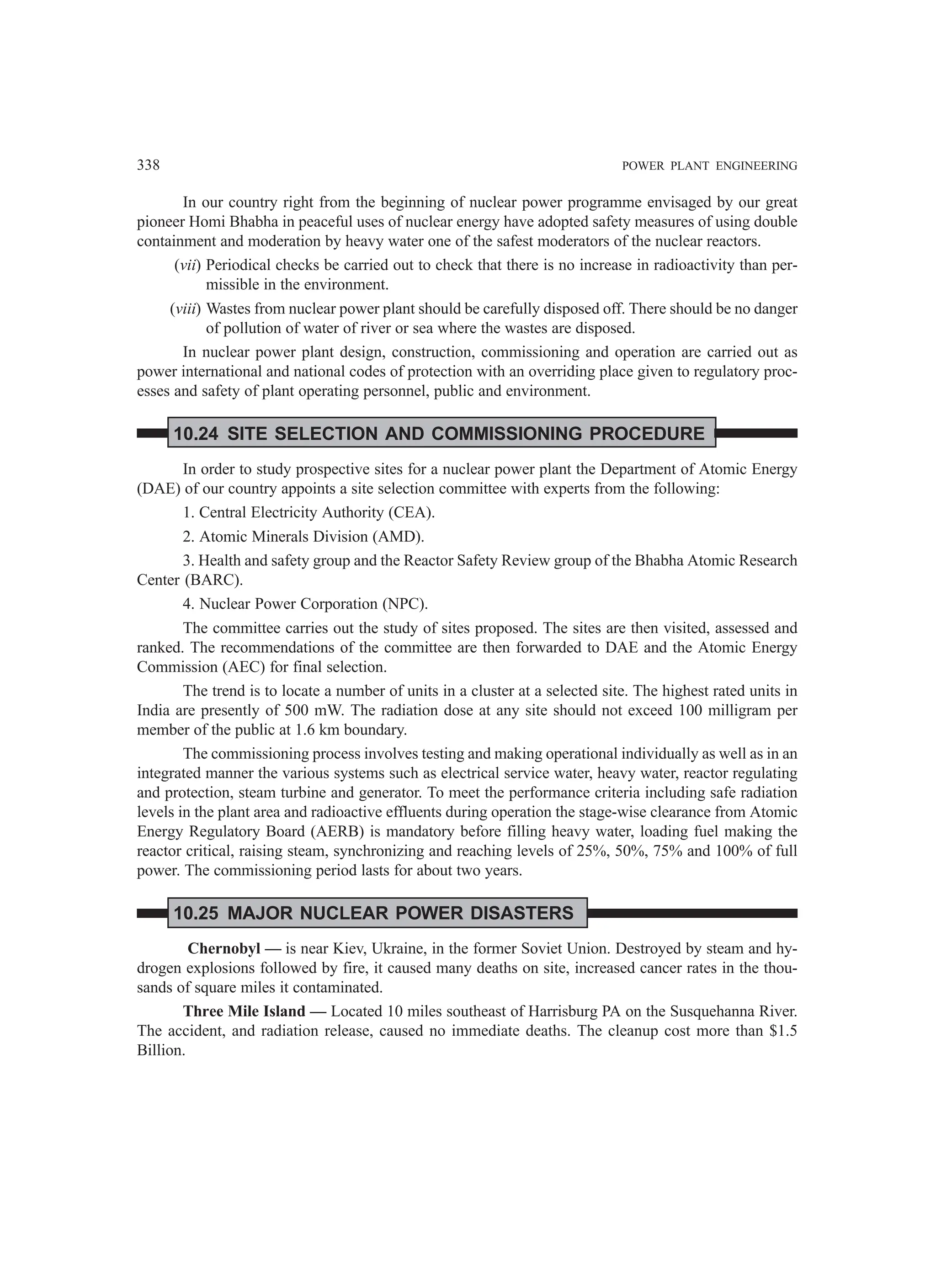 338 POWER PLANT ENGINEERING
In our country right from the beginning of nuclear power programme envisaged by our great
pioneer Homi Bhabha in peaceful uses of nuclear energy have adopted safety measures of using double
containment and moderation by heavy water one of the safest moderators of the nuclear reactors.
(vii) Periodical checks be carried out to check that there is no increase in radioactivity than per-
missible in the environment.
(viii) Wastes from nuclear power plant should be carefully disposed off. There should be no danger
of pollution of water of river or sea where the wastes are disposed.
In nuclear power plant design, construction, commissioning and operation are carried out as
power international and national codes of protection with an overriding place given to regulatory proc-
esses and safety of plant operating personnel, public and environment.
10.24 SITE SELECTION AND COMMISSIONING PROCEDURE
In order to study prospective sites for a nuclear power plant the Department of Atomic Energy
(DAE) of our country appoints a site selection committee with experts from the following:
1. Central Electricity Authority (CEA).
2. Atomic Minerals Division (AMD).
3. Health and safety group and the Reactor Safety Review group of the Bhabha Atomic Research
Center (BARC).
4. Nuclear Power Corporation (NPC).
The committee carries out the study of sites proposed. The sites are then visited, assessed and
ranked. The recommendations of the committee are then forwarded to DAE and the Atomic Energy
Commission (AEC) for final selection.
The trend is to locate a number of units in a cluster at a selected site. The highest rated units in
India are presently of 500 mW. The radiation dose at any site should not exceed 100 milligram per
member of the public at 1.6 km boundary.
The commissioning process involves testing and making operational individually as well as in an
integrated manner the various systems such as electrical service water, heavy water, reactor regulating
and protection, steam turbine and generator. To meet the performance criteria including safe radiation
levels in the plant area and radioactive effluents during operation the stage-wise clearance from Atomic
Energy Regulatory Board (AERB) is mandatory before filling heavy water, loading fuel making the
reactor critical, raising steam, synchronizing and reaching levels of 25%, 50%, 75% and 100% of full
power. The commissioning period lasts for about two years.
10.25 MAJOR NUCLEAR POWER DISASTERS
Chernobyl — is near Kiev, Ukraine, in the former Soviet Union. Destroyed by steam and hy-
drogen explosions followed by fire, it caused many deaths on site, increased cancer rates in the thou-
sands of square miles it contaminated.
Three Mile Island — Located 10 miles southeast of Harrisburg PA on the Susquehanna River.
The accident, and radiation release, caused no immediate deaths. The cleanup cost more than $1.5
Billion.
 