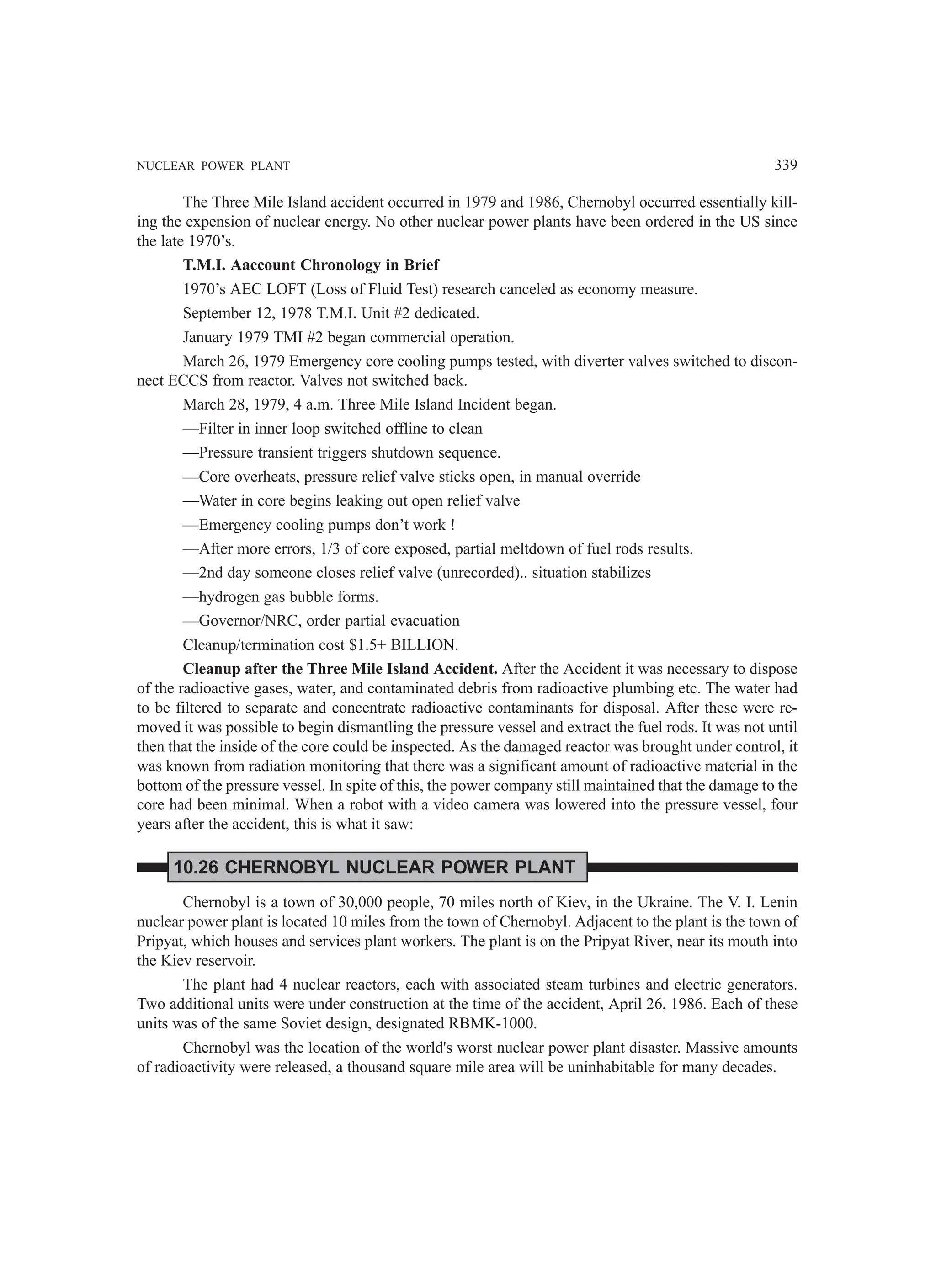 NUCLEAR POWER PLANT 339
The Three Mile Island accident occurred in 1979 and 1986, Chernobyl occurred essentially kill-
ing the expension of nuclear energy. No other nuclear power plants have been ordered in the US since
the late 1970’s.
T.M.I. Aaccount Chronology in Brief
1970’s AEC LOFT (Loss of Fluid Test) research canceled as economy measure.
September 12, 1978 T.M.I. Unit #2 dedicated.
January 1979 TMI #2 began commercial operation.
March 26, 1979 Emergency core cooling pumps tested, with diverter valves switched to discon-
nect ECCS from reactor. Valves not switched back.
March 28, 1979, 4 a.m. Three Mile Island Incident began.
—Filter in inner loop switched offline to clean
—Pressure transient triggers shutdown sequence.
—Core overheats, pressure relief valve sticks open, in manual override
—Water in core begins leaking out open relief valve
—Emergency cooling pumps don’t work !
—After more errors, 1/3 of core exposed, partial meltdown of fuel rods results.
—2nd day someone closes relief valve (unrecorded).. situation stabilizes
—hydrogen gas bubble forms.
—Governor/NRC, order partial evacuation
Cleanup/termination cost $1.5+ BILLION.
Cleanup after the Three Mile Island Accident. After the Accident it was necessary to dispose
of the radioactive gases, water, and contaminated debris from radioactive plumbing etc. The water had
to be filtered to separate and concentrate radioactive contaminants for disposal. After these were re-
moved it was possible to begin dismantling the pressure vessel and extract the fuel rods. It was not until
then that the inside of the core could be inspected. As the damaged reactor was brought under control, it
was known from radiation monitoring that there was a significant amount of radioactive material in the
bottom of the pressure vessel. In spite of this, the power company still maintained that the damage to the
core had been minimal. When a robot with a video camera was lowered into the pressure vessel, four
years after the accident, this is what it saw:
10.26 CHERNOBYL NUCLEAR POWER PLANT
Chernobyl is a town of 30,000 people, 70 miles north of Kiev, in the Ukraine. The V. I. Lenin
nuclear power plant is located 10 miles from the town of Chernobyl. Adjacent to the plant is the town of
Pripyat, which houses and services plant workers. The plant is on the Pripyat River, near its mouth into
the Kiev reservoir.
The plant had 4 nuclear reactors, each with associated steam turbines and electric generators.
Two additional units were under construction at the time of the accident, April 26, 1986. Each of these
units was of the same Soviet design, designated RBMK-1000.
Chernobyl was the location of the world's worst nuclear power plant disaster. Massive amounts
of radioactivity were released, a thousand square mile area will be uninhabitable for many decades.
 