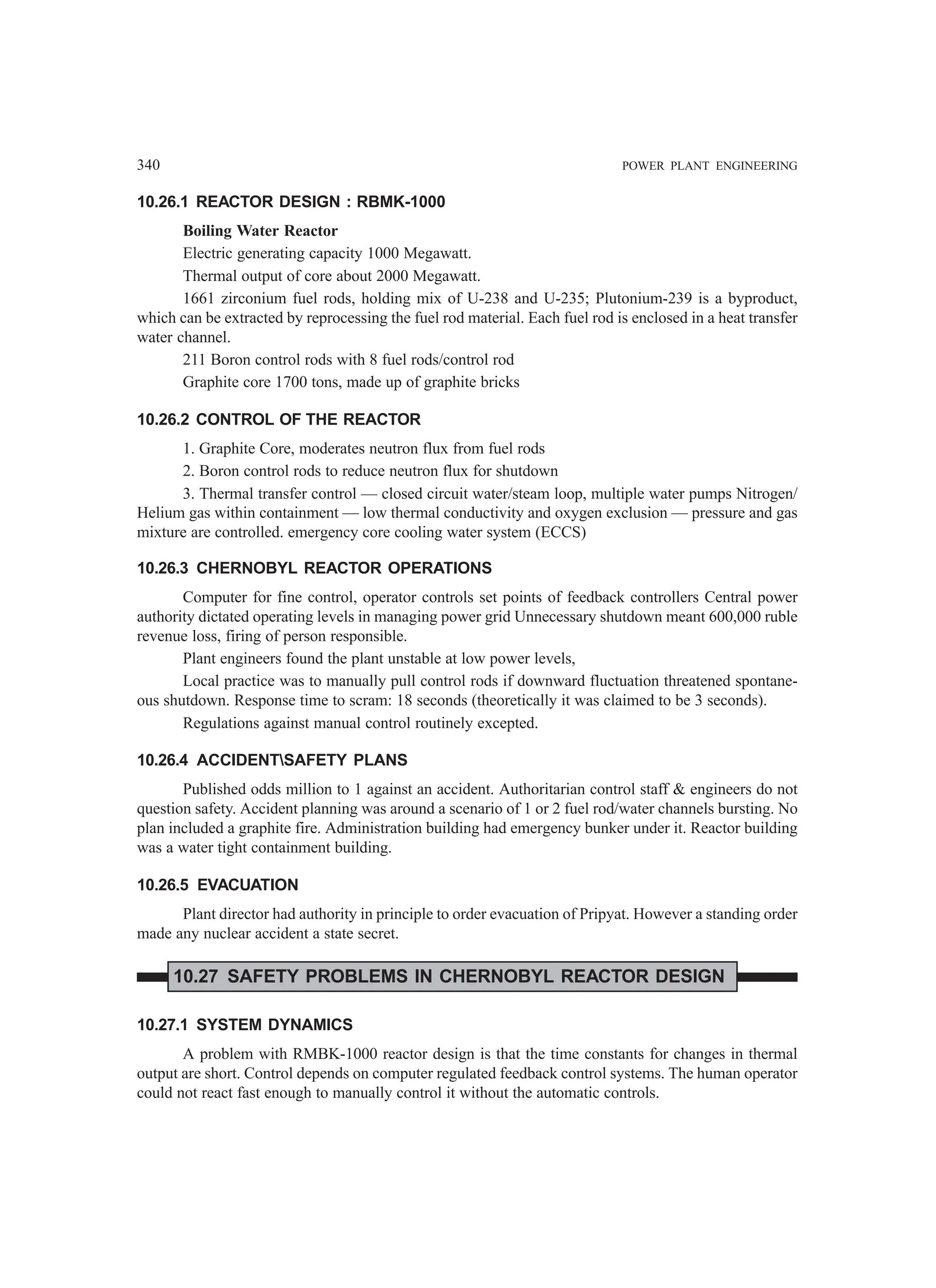 340 POWER PLANT ENGINEERING
10.26.1 REACTOR DESIGN : RBMK-1000
Boiling Water Reactor
Electric generating capacity 1000 Megawatt.
Thermal output of core about 2000 Megawatt.
1661 zirconium fuel rods, holding mix of U-238 and U-235; Plutonium-239 is a byproduct,
which can be extracted by reprocessing the fuel rod material. Each fuel rod is enclosed in a heat transfer
water channel.
211 Boron control rods with 8 fuel rods/control rod
Graphite core 1700 tons, made up of graphite bricks
10.26.2 CONTROL OF THE REACTOR
1. Graphite Core, moderates neutron flux from fuel rods
2. Boron control rods to reduce neutron flux for shutdown
3. Thermal transfer control — closed circuit water/steam loop, multiple water pumps Nitrogen/
Helium gas within containment — low thermal conductivity and oxygen exclusion — pressure and gas
mixture are controlled. emergency core cooling water system (ECCS)
10.26.3 CHERNOBYL REACTOR OPERATIONS
Computer for fine control, operator controls set points of feedback controllers Central power
authority dictated operating levels in managing power grid Unnecessary shutdown meant 600,000 ruble
revenue loss, firing of person responsible.
Plant engineers found the plant unstable at low power levels,
Local practice was to manually pull control rods if downward fluctuation threatened spontane-
ous shutdown. Response time to scram: 18 seconds (theoretically it was claimed to be 3 seconds).
Regulations against manual control routinely excepted.
10.26.4 ACCIDENTSAFETY PLANS
Published odds million to 1 against an accident. Authoritarian control staff  engineers do not
question safety. Accident planning was around a scenario of 1 or 2 fuel rod/water channels bursting. No
plan included a graphite fire. Administration building had emergency bunker under it. Reactor building
was a water tight containment building.
10.26.5 EVACUATION
Plant director had authority in principle to order evacuation of Pripyat. However a standing order
made any nuclear accident a state secret.
10.27 SAFETY PROBLEMS IN CHERNOBYL REACTOR DESIGN
10.27.1 SYSTEM DYNAMICS
A problem with RMBK-1000 reactor design is that the time constants for changes in thermal
output are short. Control depends on computer regulated feedback control systems. The human operator
could not react fast enough to manually control it without the automatic controls.
 