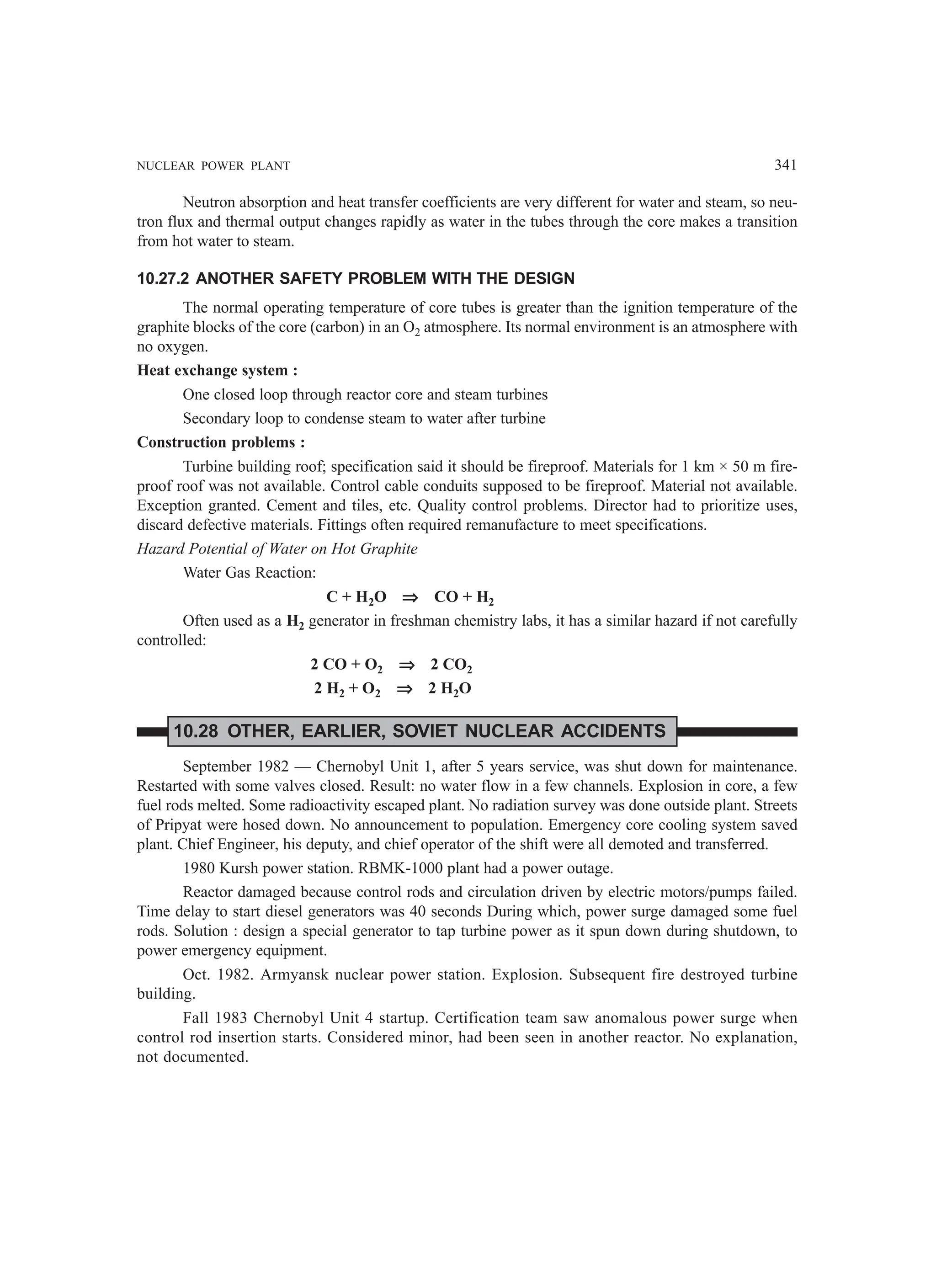 NUCLEAR POWER PLANT 341
Neutron absorption and heat transfer coefficients are very different for water and steam, so neu-
tron flux and thermal output changes rapidly as water in the tubes through the core makes a transition
from hot water to steam.
10.27.2 ANOTHER SAFETY PROBLEM WITH THE DESIGN
The normal operating temperature of core tubes is greater than the ignition temperature of the
graphite blocks of the core (carbon) in an O2 atmosphere. Its normal environment is an atmosphere with
no oxygen.
Heat exchange system :
One closed loop through reactor core and steam turbines
Secondary loop to condense steam to water after turbine
Construction problems :
Turbine building roof; specification said it should be fireproof. Materials for 1 km × 50 m fire-
proof roof was not available. Control cable conduits supposed to be fireproof. Material not available.
Exception granted. Cement and tiles, etc. Quality control problems. Director had to prioritize uses,
discard defective materials. Fittings often required remanufacture to meet specifications.
Hazard Potential of Water on Hot Graphite
Water Gas Reaction:
C + H2O ⇒
⇒
⇒
⇒
⇒ CO + H2
Often used as a H2 generator in freshman chemistry labs, it has a similar hazard if not carefully
controlled:
2 CO + O2 ⇒
⇒
⇒
⇒
⇒ 2 CO2
2 H2 + O2 ⇒
⇒
⇒
⇒
⇒ 2 H2O
10.28 OTHER, EARLIER, SOVIET NUCLEAR ACCIDENTS
September 1982 — Chernobyl Unit 1, after 5 years service, was shut down for maintenance.
Restarted with some valves closed. Result: no water flow in a few channels. Explosion in core, a few
fuel rods melted. Some radioactivity escaped plant. No radiation survey was done outside plant. Streets
of Pripyat were hosed down. No announcement to population. Emergency core cooling system saved
plant. Chief Engineer, his deputy, and chief operator of the shift were all demoted and transferred.
1980 Kursh power station. RBMK-1000 plant had a power outage.
Reactor damaged because control rods and circulation driven by electric motors/pumps failed.
Time delay to start diesel generators was 40 seconds During which, power surge damaged some fuel
rods. Solution : design a special generator to tap turbine power as it spun down during shutdown, to
power emergency equipment.
Oct. 1982. Armyansk nuclear power station. Explosion. Subsequent fire destroyed turbine
building.
Fall 1983 Chernobyl Unit 4 startup. Certification team saw anomalous power surge when
control rod insertion starts. Considered minor, had been seen in another reactor. No explanation,
not documented.
 