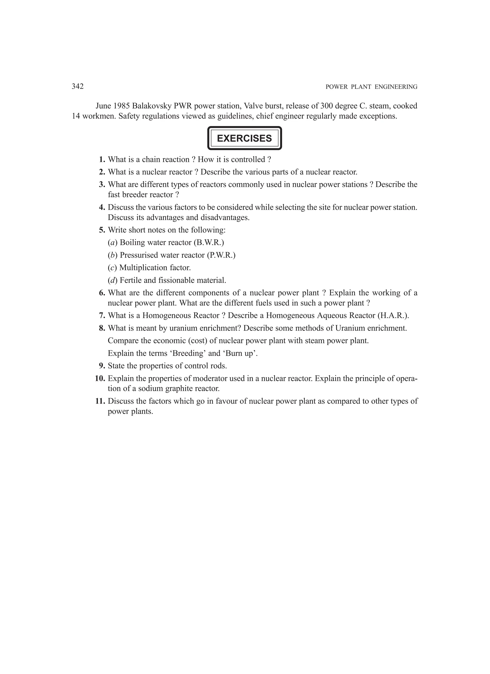 342 POWER PLANT ENGINEERING
June 1985 Balakovsky PWR power station, Valve burst, release of 300 degree C. steam, cooked
14 workmen. Safety regulations viewed as guidelines, chief engineer regularly made exceptions.
EXERCISES
1. What is a chain reaction ? How it is controlled ?
2. What is a nuclear reactor ? Describe the various parts of a nuclear reactor.
3. What are different types of reactors commonly used in nuclear power stations ? Describe the
fast breeder reactor ?
4. Discuss the various factors to be considered while selecting the site for nuclear power station.
Discuss its advantages and disadvantages.
5. Write short notes on the following:
(a) Boiling water reactor (B.W.R.)
(b) Pressurised water reactor (P.W.R.)
(c) Multiplication factor.
(d) Fertile and fissionable material.
6. What are the different components of a nuclear power plant ? Explain the working of a
nuclear power plant. What are the different fuels used in such a power plant ?
7. What is a Homogeneous Reactor ? Describe a Homogeneous Aqueous Reactor (H.A.R.).
8. What is meant by uranium enrichment? Describe some methods of Uranium enrichment.
Compare the economic (cost) of nuclear power plant with steam power plant.
Explain the terms ‘Breeding’ and ‘Burn up’.
9. State the properties of control rods.
10. Explain the properties of moderator used in a nuclear reactor. Explain the principle of opera-
tion of a sodium graphite reactor.
11. Discuss the factors which go in favour of nuclear power plant as compared to other types of
power plants.
 
