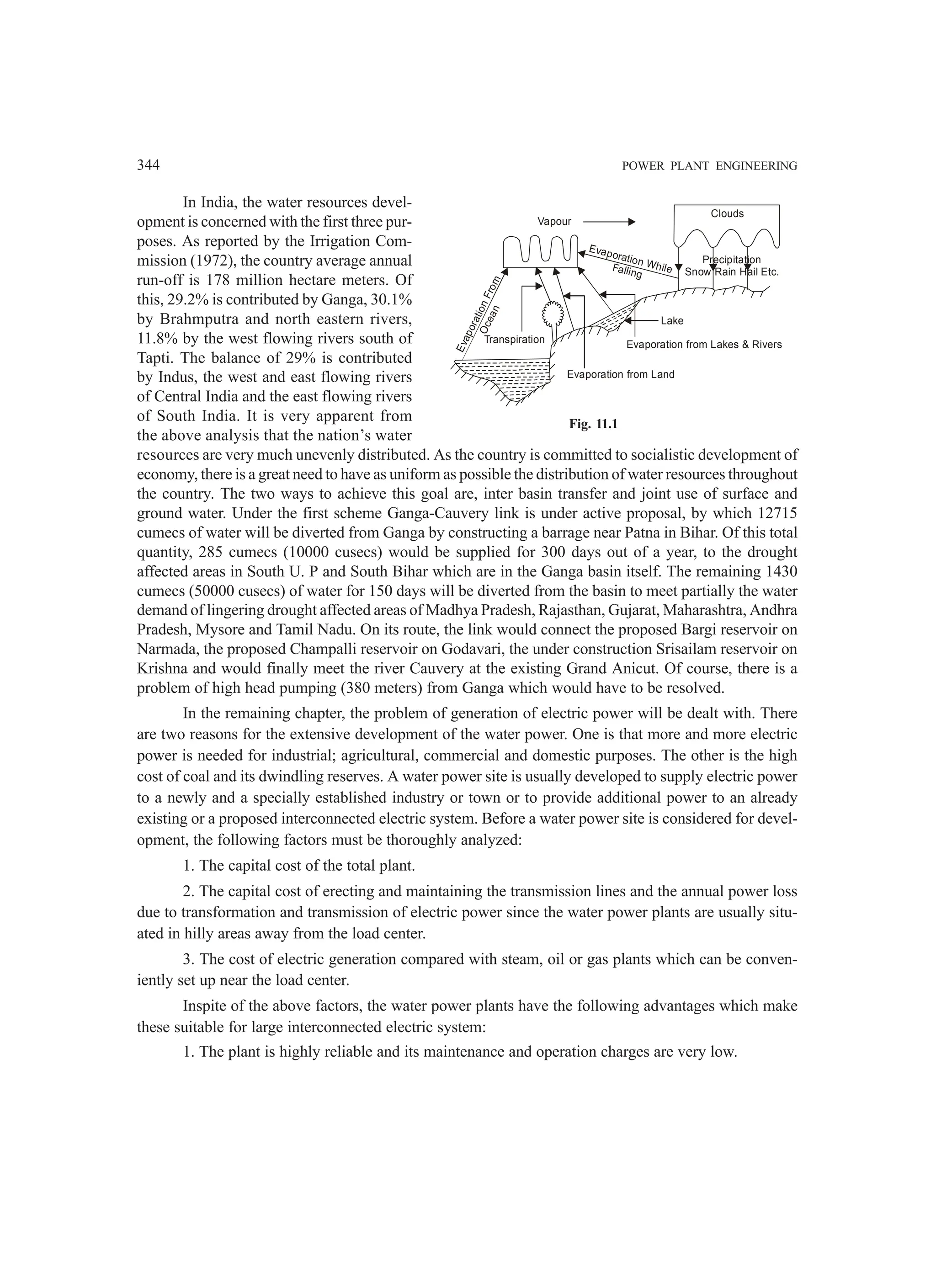 344 POWER PLANT ENGINEERING
In India, the water resources devel-
opment is concerned with the first three pur-
poses. As reported by the Irrigation Com-
mission (1972), the country average annual
run-off is 178 million hectare meters. Of
this, 29.2% is contributed by Ganga, 30.1%
by Brahmputra and north eastern rivers,
11.8% by the west flowing rivers south of
Tapti. The balance of 29% is contributed
by Indus, the west and east flowing rivers
of Central India and the east flowing rivers
of South India. It is very apparent from
the above analysis that the nation’s water
resources are very much unevenly distributed. As the country is committed to socialistic development of
economy, there is a great need to have as uniform as possible the distribution of water resources throughout
the country. The two ways to achieve this goal are, inter basin transfer and joint use of surface and
ground water. Under the first scheme Ganga-Cauvery link is under active proposal, by which 12715
cumecs of water will be diverted from Ganga by constructing a barrage near Patna in Bihar. Of this total
quantity, 285 cumecs (10000 cusecs) would be supplied for 300 days out of a year, to the drought
affected areas in South U. P and South Bihar which are in the Ganga basin itself. The remaining 1430
cumecs (50000 cusecs) of water for 150 days will be diverted from the basin to meet partially the water
demand of lingering drought affected areas of Madhya Pradesh, Rajasthan, Gujarat, Maharashtra, Andhra
Pradesh, Mysore and Tamil Nadu. On its route, the link would connect the proposed Bargi reservoir on
Narmada, the proposed Champalli reservoir on Godavari, the under construction Srisailam reservoir on
Krishna and would finally meet the river Cauvery at the existing Grand Anicut. Of course, there is a
problem of high head pumping (380 meters) from Ganga which would have to be resolved.
In the remaining chapter, the problem of generation of electric power will be dealt with. There
are two reasons for the extensive development of the water power. One is that more and more electric
power is needed for industrial; agricultural, commercial and domestic purposes. The other is the high
cost of coal and its dwindling reserves. A water power site is usually developed to supply electric power
to a newly and a specially established industry or town or to provide additional power to an already
existing or a proposed interconnected electric system. Before a water power site is considered for devel-
opment, the following factors must be thoroughly analyzed:
1. The capital cost of the total plant.
2. The capital cost of erecting and maintaining the transmission lines and the annual power loss
due to transformation and transmission of electric power since the water power plants are usually situ-
ated in hilly areas away from the load center.
3. The cost of electric generation compared with steam, oil or gas plants which can be conven-
iently set up near the load center.
Inspite of the above factors, the water power plants have the following advantages which make
these suitable for large interconnected electric system:
1. The plant is highly reliable and its maintenance and operation charges are very low.
Transpiration
E
v
a
p
o
r
a
t
i
o
n
F
r
o
m
O
c
e
a
n
Vapour
Evaporation While
Falling
Lake
Evaporation from Lakes  Rivers
Evaporation from Land
Clouds
Precipitation
Snow Rain Hail Etc.
Fig. 11.1
 