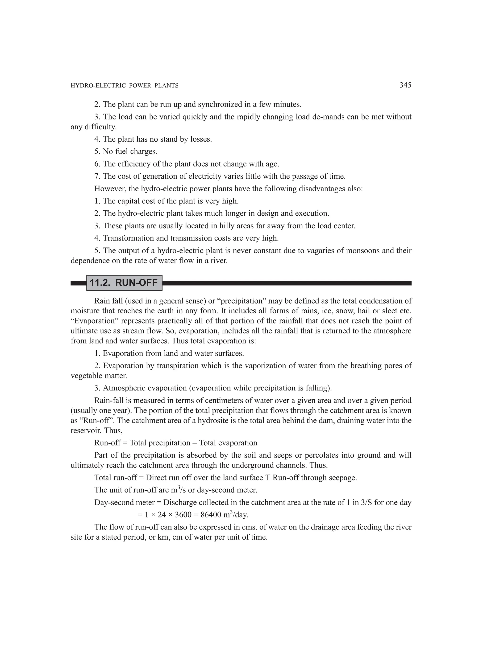 HYDRO-ELECTRIC POWER PLANTS 345
2. The plant can be run up and synchronized in a few minutes.
3. The load can be varied quickly and the rapidly changing load de-mands can be met without
any difficulty.
4. The plant has no stand by losses.
5. No fuel charges.
6. The efficiency of the plant does not change with age.
7. The cost of generation of electricity varies little with the passage of time.
However, the hydro-electric power plants have the following disadvantages also:
1. The capital cost of the plant is very high.
2. The hydro-electric plant takes much longer in design and execution.
3. These plants are usually located in hilly areas far away from the load center.
4. Transformation and transmission costs are very high.
5. The output of a hydro-electric plant is never constant due to vagaries of monsoons and their
dependence on the rate of water flow in a river.
11.2. RUN-OFF
Rain fall (used in a general sense) or “precipitation” may be defined as the total condensation of
moisture that reaches the earth in any form. It includes all forms of rains, ice, snow, hail or sleet etc.
“Evaporation” represents practically all of that portion of the rainfall that does not reach the point of
ultimate use as stream flow. So, evaporation, includes all the rainfall that is returned to the atmosphere
from land and water surfaces. Thus total evaporation is:
1. Evaporation from land and water surfaces.
2. Evaporation by transpiration which is the vaporization of water from the breathing pores of
vegetable matter.
3. Atmospheric evaporation (evaporation while precipitation is falling).
Rain-fall is measured in terms of centimeters of water over a given area and over a given period
(usually one year). The portion of the total precipitation that flows through the catchment area is known
as “Run-off”. The catchment area of a hydrosite is the total area behind the dam, draining water into the
reservoir. Thus,
Run-off = Total precipitation – Total evaporation
Part of the precipitation is absorbed by the soil and seeps or percolates into ground and will
ultimately reach the catchment area through the underground channels. Thus.
Total run-off = Direct run off over the land surface T Run-off through seepage.
The unit of run-off are m3
/s or day-second meter.
Day-second meter = Discharge collected in the catchment area at the rate of 1 in 3/S for one day
= 1 × 24 × 3600 = 86400 m3
/day.
The flow of run-off can also be expressed in cms. of water on the drainage area feeding the river
site for a stated period, or km, cm of water per unit of time.
 