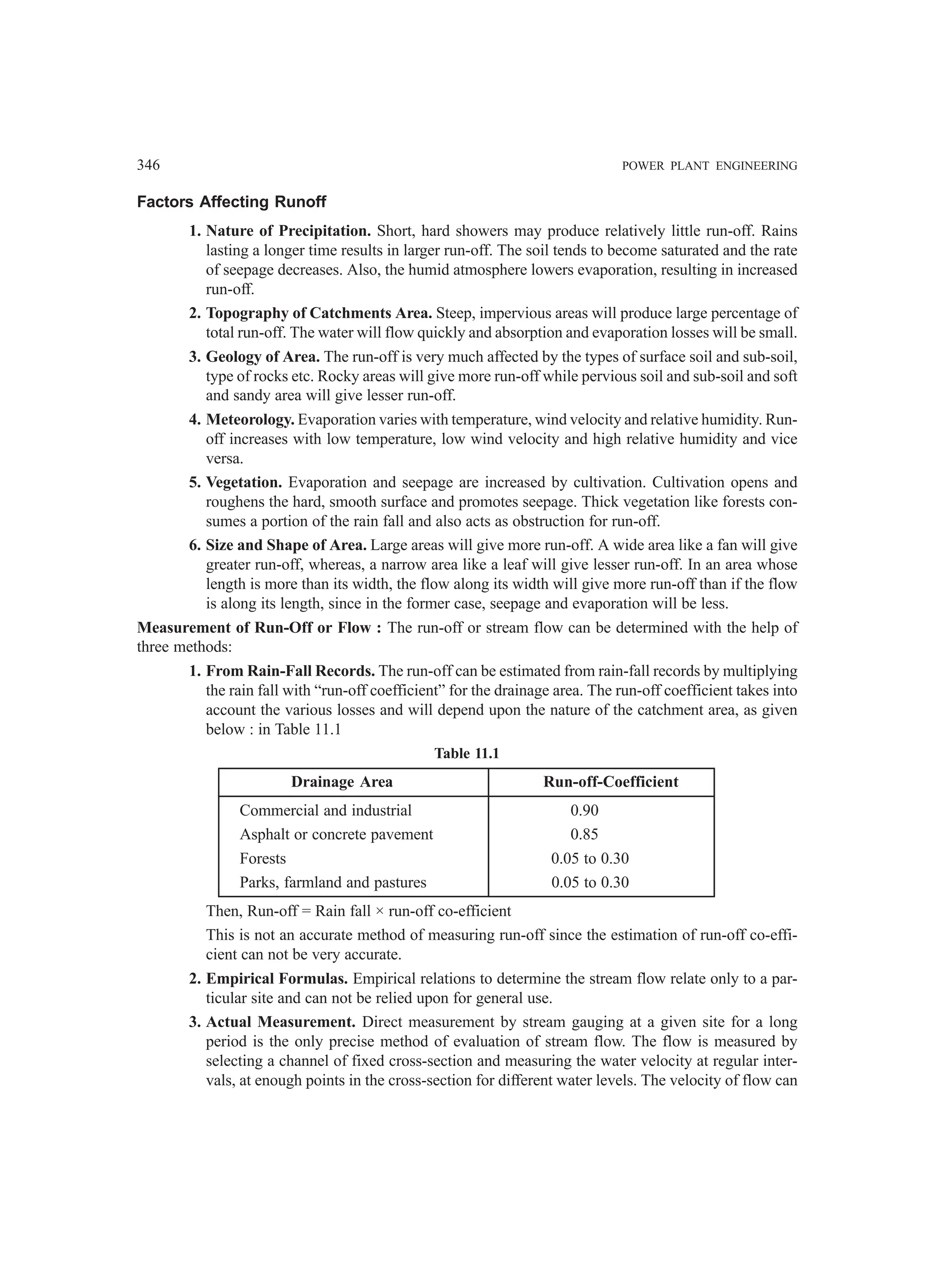 346 POWER PLANT ENGINEERING
Factors Affecting Runoff
1. Nature of Precipitation. Short, hard showers may produce relatively little run-off. Rains
lasting a longer time results in larger run-off. The soil tends to become saturated and the rate
of seepage decreases. Also, the humid atmosphere lowers evaporation, resulting in increased
run-off.
2. Topography of Catchments Area. Steep, impervious areas will produce large percentage of
total run-off. The water will flow quickly and absorption and evaporation losses will be small.
3. Geology of Area. The run-off is very much affected by the types of surface soil and sub-soil,
type of rocks etc. Rocky areas will give more run-off while pervious soil and sub-soil and soft
and sandy area will give lesser run-off.
4. Meteorology. Evaporation varies with temperature, wind velocity and relative humidity. Run-
off increases with low temperature, low wind velocity and high relative humidity and vice
versa.
5. Vegetation. Evaporation and seepage are increased by cultivation. Cultivation opens and
roughens the hard, smooth surface and promotes seepage. Thick vegetation like forests con-
sumes a portion of the rain fall and also acts as obstruction for run-off.
6. Size and Shape of Area. Large areas will give more run-off. A wide area like a fan will give
greater run-off, whereas, a narrow area like a leaf will give lesser run-off. In an area whose
length is more than its width, the flow along its width will give more run-off than if the flow
is along its length, since in the former case, seepage and evaporation will be less.
Measurement of Run-Off or Flow : The run-off or stream flow can be determined with the help of
three methods:
1. From Rain-Fall Records. The run-off can be estimated from rain-fall records by multiplying
the rain fall with “run-off coefficient” for the drainage area. The run-off coefficient takes into
account the various losses and will depend upon the nature of the catchment area, as given
below : in Table 11.1
Table 11.1
Drainage Area Run-off-Coefficient
Commercial and industrial 0.90
Asphalt or concrete pavement 0.85
Forests 0.05 to 0.30
Parks, farmland and pastures 0.05 to 0.30
Then, Run-off = Rain fall × run-off co-efficient
This is not an accurate method of measuring run-off since the estimation of run-off co-effi-
cient can not be very accurate.
2. Empirical Formulas. Empirical relations to determine the stream flow relate only to a par-
ticular site and can not be relied upon for general use.
3. Actual Measurement. Direct measurement by stream gauging at a given site for a long
period is the only precise method of evaluation of stream flow. The flow is measured by
selecting a channel of fixed cross-section and measuring the water velocity at regular inter-
vals, at enough points in the cross-section for different water levels. The velocity of flow can
 