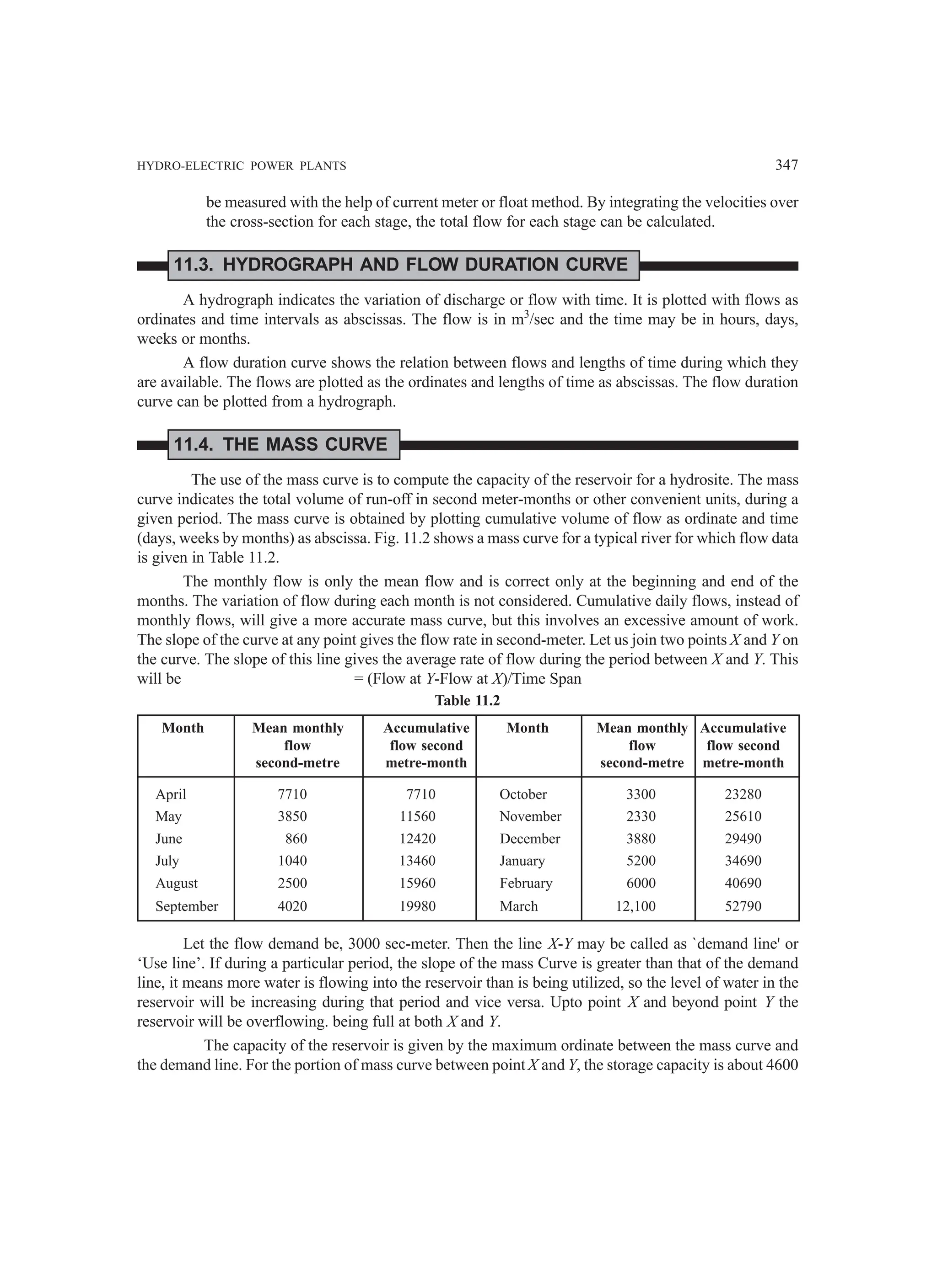 HYDRO-ELECTRIC POWER PLANTS 347
be measured with the help of current meter or float method. By integrating the velocities over
the cross-section for each stage, the total flow for each stage can be calculated.
11.3. HYDROGRAPH AND FLOW DURATION CURVE
A hydrograph indicates the variation of discharge or flow with time. It is plotted with flows as
ordinates and time intervals as abscissas. The flow is in m3
/sec and the time may be in hours, days,
weeks or months.
A flow duration curve shows the relation between flows and lengths of time during which they
are available. The flows are plotted as the ordinates and lengths of time as abscissas. The flow duration
curve can be plotted from a hydrograph.
11.4. THE MASS CURVE
The use of the mass curve is to compute the capacity of the reservoir for a hydrosite. The mass
curve indicates the total volume of run-off in second meter-months or other convenient units, during a
given period. The mass curve is obtained by plotting cumulative volume of flow as ordinate and time
(days, weeks by months) as abscissa. Fig. 11.2 shows a mass curve for a typical river for which flow data
is given in Table 11.2.
The monthly flow is only the mean flow and is correct only at the beginning and end of the
months. The variation of flow during each month is not considered. Cumulative daily flows, instead of
monthly flows, will give a more accurate mass curve, but this involves an excessive amount of work.
The slope of the curve at any point gives the flow rate in second-meter. Let us join two points X and Y on
the curve. The slope of this line gives the average rate of flow during the period between X and Y. This
will be = (Flow at Y-Flow at X)/Time Span
Table 11.2
Month Mean monthly Accumulative Month Mean monthly Accumulative
flow flow second flow flow second
second-metre metre-month second-metre metre-month
April 7710 7710 October 3300 23280
May 3850 11560 November 2330 25610
June 860 12420 December 3880 29490
July 1040 13460 January 5200 34690
August 2500 15960 February 6000 40690
September 4020 19980 March 12,100 52790
Let the flow demand be, 3000 sec-meter. Then the line X-Y may be called as `demand line' or
‘Use line’. If during a particular period, the slope of the mass Curve is greater than that of the demand
line, it means more water is flowing into the reservoir than is being utilized, so the level of water in the
reservoir will be increasing during that period and vice versa. Upto point X and beyond point Y the
reservoir will be overflowing. being full at both X and Y.
The capacity of the reservoir is given by the maximum ordinate between the mass curve and
the demand line. For the portion of mass curve between point X and Y, the storage capacity is about 4600
 