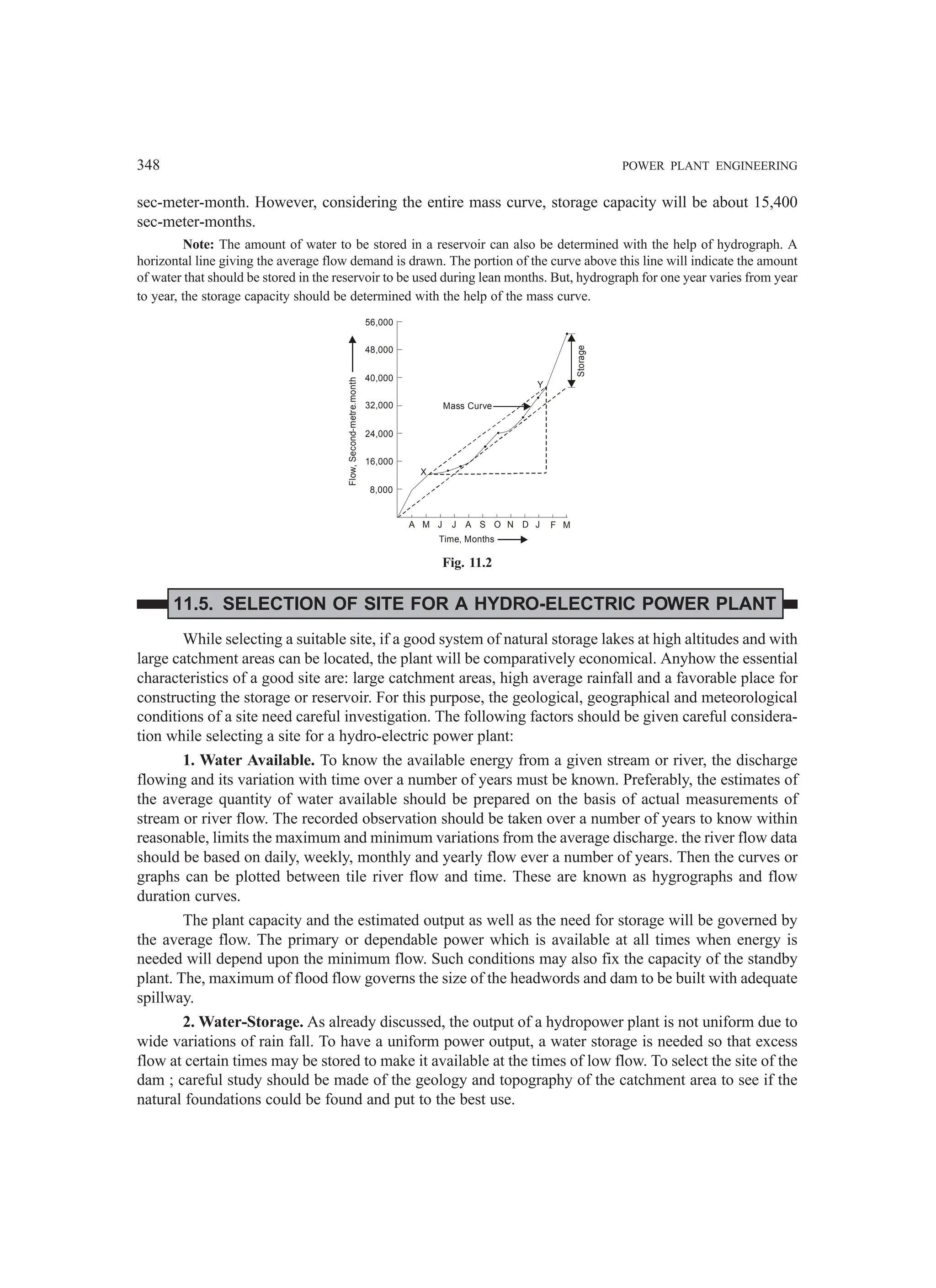 348 POWER PLANT ENGINEERING
sec-meter-month. However, considering the entire mass curve, storage capacity will be about 15,400
sec-meter-months.
Note: The amount of water to be stored in a reservoir can also be determined with the help of hydrograph. A
horizontal line giving the average flow demand is drawn. The portion of the curve above this line will indicate the amount
of water that should be stored in the reservoir to be used during lean months. But, hydrograph for one year varies from year
to year, the storage capacity should be determined with the help of the mass curve.
56,000
48,000
40,000
32,000
24,000
16,000
8,000
A M J J A S O N D J F M
Flow,
Second-metre.month
Time, Months
Storage
Mass Curve
X
Y
Fig. 11.2
11.5. SELECTION OF SITE FOR A HYDRO-ELECTRIC POWER PLANT
While selecting a suitable site, if a good system of natural storage lakes at high altitudes and with
large catchment areas can be located, the plant will be comparatively economical. Anyhow the essential
characteristics of a good site are: large catchment areas, high average rainfall and a favorable place for
constructing the storage or reservoir. For this purpose, the geological, geographical and meteorological
conditions of a site need careful investigation. The following factors should be given careful considera-
tion while selecting a site for a hydro-electric power plant:
1. Water Available. To know the available energy from a given stream or river, the discharge
flowing and its variation with time over a number of years must be known. Preferably, the estimates of
the average quantity of water available should be prepared on the basis of actual measurements of
stream or river flow. The recorded observation should be taken over a number of years to know within
reasonable, limits the maximum and minimum variations from the average discharge. the river flow data
should be based on daily, weekly, monthly and yearly flow ever a number of years. Then the curves or
graphs can be plotted between tile river flow and time. These are known as hygrographs and flow
duration curves.
The plant capacity and the estimated output as well as the need for storage will be governed by
the average flow. The primary or dependable power which is available at all times when energy is
needed will depend upon the minimum flow. Such conditions may also fix the capacity of the standby
plant. The, maximum of flood flow governs the size of the headwords and dam to be built with adequate
spillway.
2. Water-Storage. As already discussed, the output of a hydropower plant is not uniform due to
wide variations of rain fall. To have a uniform power output, a water storage is needed so that excess
flow at certain times may be stored to make it available at the times of low flow. To select the site of the
dam ; careful study should be made of the geology and topography of the catchment area to see if the
natural foundations could be found and put to the best use.
 