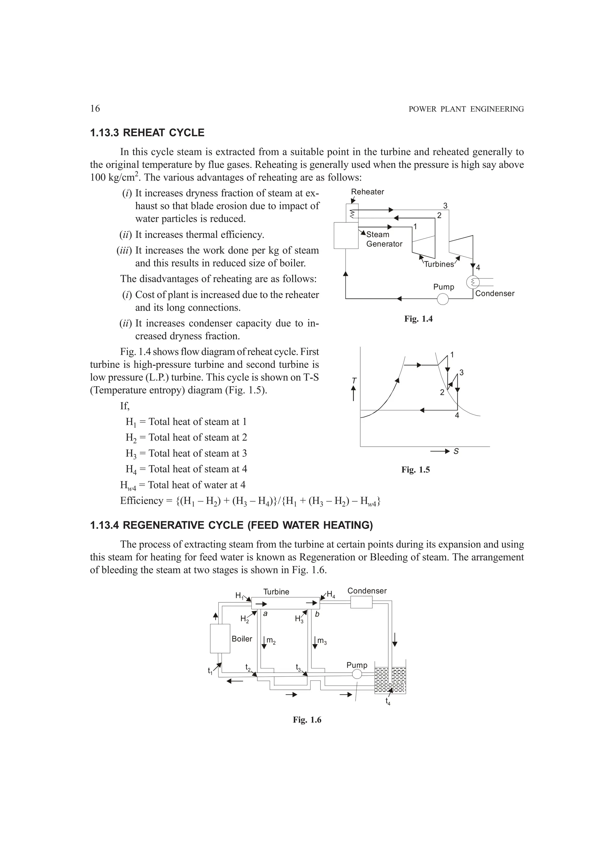16 POWER PLANT ENGINEERING
1.13.3 REHEAT CYCLE
In this cycle steam is extracted from a suitable point in the turbine and reheated generally to
the original temperature by flue gases. Reheating is generally used when the pressure is high say above
100 kg/cm2
. The various advantages of reheating are as follows:
(i) It increases dryness fraction of steam at ex-
haust so that blade erosion due to impact of
water particles is reduced.
(ii) It increases thermal efficiency.
(iii) It increases the work done per kg of steam
and this results in reduced size of boiler.
The disadvantages of reheating are as follows:
(i) Cost of plant is increased due to the reheater
and its long connections.
(ii) It increases condenser capacity due to in-
creased dryness fraction.
Fig. 1.4 shows flow diagram of reheat cycle. First
turbine is high-pressure turbine and second turbine is
low pressure (L.P.) turbine. This cycle is shown on T-S
(Temperature entropy) diagram (Fig. 1.5).
If,
H1 = Total heat of steam at 1
H2 = Total heat of steam at 2
H3 = Total heat of steam at 3
H4 = Total heat of steam at 4
Hw4 = Total heat of water at 4
Efficiency = {(H1 – H2) + (H3 – H4)}/{H1 + (H3 – H2) – Hw4}
1.13.4 REGENERATIVE CYCLE (FEED WATER HEATING)
The process of extracting steam from the turbine at certain points during its expansion and using
this steam for heating for feed water is known as Regeneration or Bleeding of steam. The arrangement
of bleeding the steam at two stages is shown in Fig. 1.6.
H1
H4
H2 H3
m2 m3
Boiler
Turbine Condenser
Pump
t2 t3
t1
a b
t4
Fig. 1.6
Fig. 1.4
Fig. 1.5
Reheater
Steam
Generator
Turbines
Condenser
1
2
3
4
Pump
T
1
2
3
4
S
 
