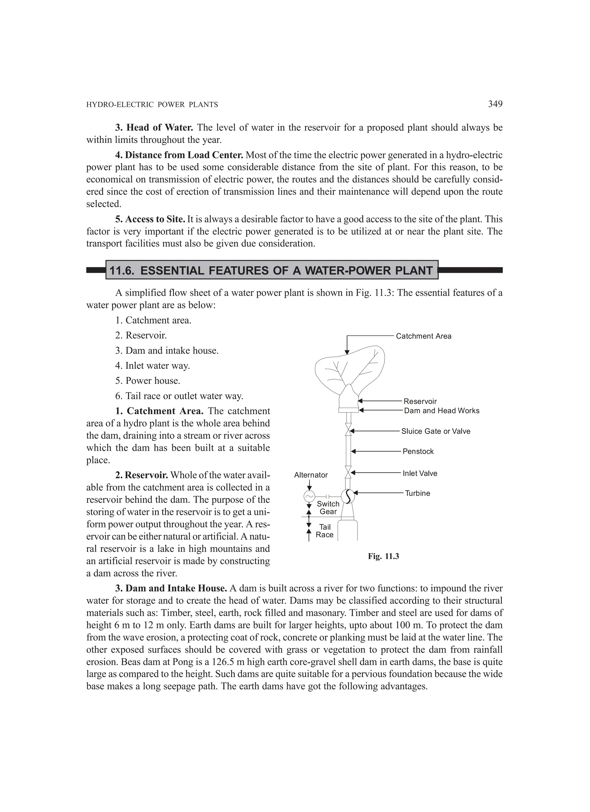 HYDRO-ELECTRIC POWER PLANTS 349
3. Head of Water. The level of water in the reservoir for a proposed plant should always be
within limits throughout the year.
4. Distance from Load Center. Most of the time the electric power generated in a hydro-electric
power plant has to be used some considerable distance from the site of plant. For this reason, to be
economical on transmission of electric power, the routes and the distances should be carefully consid-
ered since the cost of erection of transmission lines and their maintenance will depend upon the route
selected.
5. Access to Site. It is always a desirable factor to have a good access to the site of the plant. This
factor is very important if the electric power generated is to be utilized at or near the plant site. The
transport facilities must also be given due consideration.
11.6. ESSENTIAL FEATURES OF A WATER-POWER PLANT
A simplified flow sheet of a water power plant is shown in Fig. 11.3: The essential features of a
water power plant are as below:
1. Catchment area.
2. Reservoir.
3. Dam and intake house.
4. Inlet water way.
5. Power house.
6. Tail race or outlet water way.
1. Catchment Area. The catchment
area of a hydro plant is the whole area behind
the dam, draining into a stream or river across
which the dam has been built at a suitable
place.
2. Reservoir. Whole of the water avail-
able from the catchment area is collected in a
reservoir behind the dam. The purpose of the
storing of water in the reservoir is to get a uni-
form power output throughout the year. A res-
ervoir can be either natural or artificial. A natu-
ral reservoir is a lake in high mountains and
an artificial reservoir is made by constructing
a dam across the river.
3. Dam and Intake House. A dam is built across a river for two functions: to impound the river
water for storage and to create the head of water. Dams may be classified according to their structural
materials such as: Timber, steel, earth, rock filled and masonary. Timber and steel are used for dams of
height 6 m to 12 m only. Earth dams are built for larger heights, upto about 100 m. To protect the dam
from the wave erosion, a protecting coat of rock, concrete or planking must be laid at the water line. The
other exposed surfaces should be covered with grass or vegetation to protect the dam from rainfall
erosion. Beas dam at Pong is a 126.5 m high earth core-gravel shell dam in earth dams, the base is quite
large as compared to the height. Such dams are quite suitable for a pervious foundation because the wide
base makes a long seepage path. The earth dams have got the following advantages.
Catchment Area
Reservoir
Dam and Head Works
Sluice Gate or Valve
Penstock
Inlet Valve
Turbine
Alternator
Switch
Gear
Tail
Race
Fig. 11.3
 
