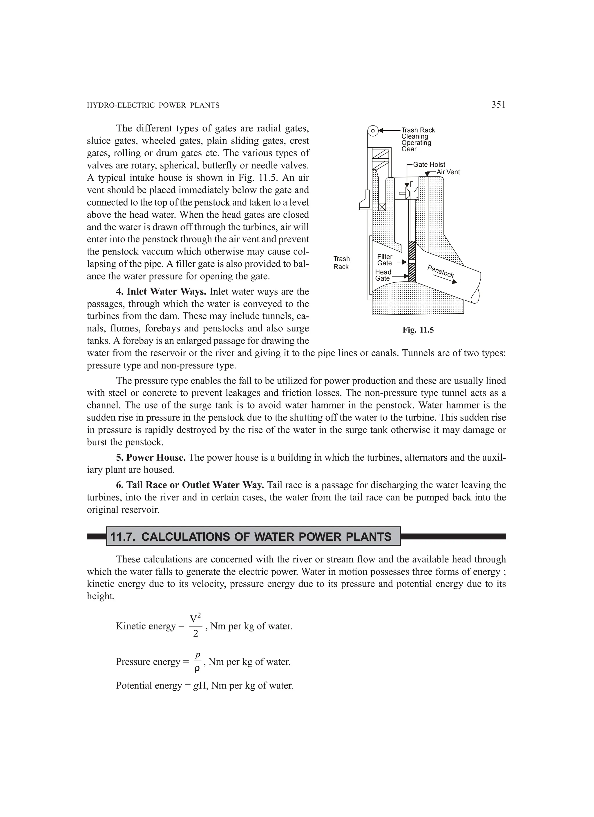 HYDRO-ELECTRIC POWER PLANTS 351
The different types of gates are radial gates,
sluice gates, wheeled gates, plain sliding gates, crest
gates, rolling or drum gates etc. The various types of
valves are rotary, spherical, butterfly or needle valves.
A typical intake house is shown in Fig. 11.5. An air
vent should be placed immediately below the gate and
connected to the top of the penstock and taken to a level
above the head water. When the head gates are closed
and the water is drawn off through the turbines, air will
enter into the penstock through the air vent and prevent
the penstock vaccum which otherwise may cause col-
lapsing of the pipe. A filler gate is also provided to bal-
ance the water pressure for opening the gate.
4. Inlet Water Ways. Inlet water ways are the
passages, through which the water is conveyed to the
turbines from the dam. These may include tunnels, ca-
nals, flumes, forebays and penstocks and also surge
tanks. A forebay is an enlarged passage for drawing the
water from the reservoir or the river and giving it to the pipe lines or canals. Tunnels are of two types:
pressure type and non-pressure type.
The pressure type enables the fall to be utilized for power production and these are usually lined
with steel or concrete to prevent leakages and friction losses. The non-pressure type tunnel acts as a
channel. The use of the surge tank is to avoid water hammer in the penstock. Water hammer is the
sudden rise in pressure in the penstock due to the shutting off the water to the turbine. This sudden rise
in pressure is rapidly destroyed by the rise of the water in the surge tank otherwise it may damage or
burst the penstock.
5. Power House. The power house is a building in which the turbines, alternators and the auxil-
iary plant are housed.
6. Tail Race or Outlet Water Way. Tail race is a passage for discharging the water leaving the
turbines, into the river and in certain cases, the water from the tail race can be pumped back into the
original reservoir.
11.7. CALCULATIONS OF WATER POWER PLANTS
These calculations are concerned with the river or stream flow and the available head through
which the water falls to generate the electric power. Water in motion possesses three forms of energy ;
kinetic energy due to its velocity, pressure energy due to its pressure and potential energy due to its
height.
Kinetic energy =
2
V
2
, Nm per kg of water.
Pressure energy =
p
ρ
, Nm per kg of water.
Potential energy = gH, Nm per kg of water.
Trash
Rack
Filter
Gate
Head
Gate
Penstock
Air Vent
Gate Hoist
Trash Rack
Cleaning
Operating
Gear
Fig. 11.5
 