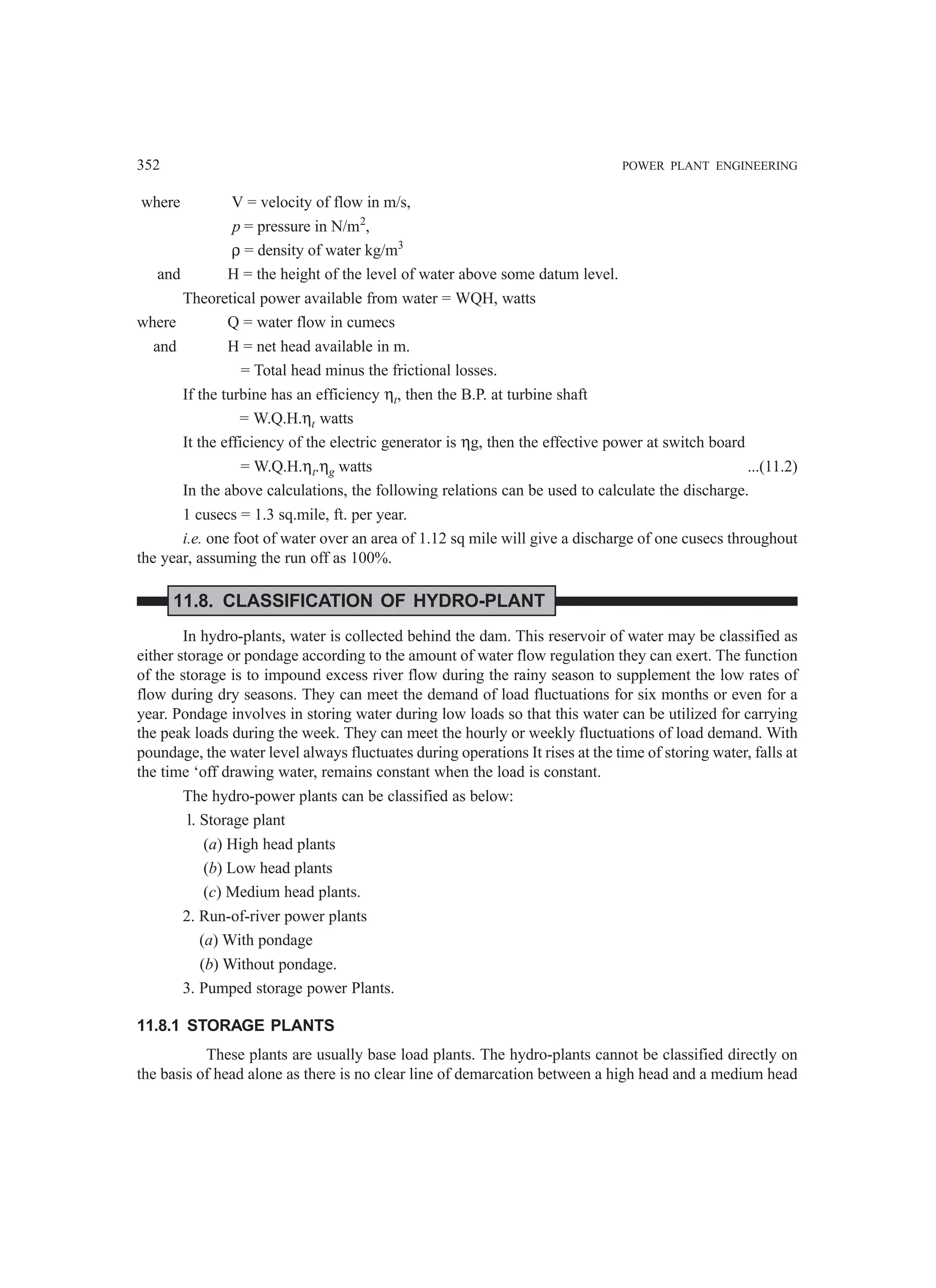 352 POWER PLANT ENGINEERING
where V = velocity of flow in m/s,
p = pressure in N/m2
,
ρ = density of water kg/m3
and H = the height of the level of water above some datum level.
Theoretical power available from water = WQH, watts
where Q = water flow in cumecs
and H = net head available in m.
= Total head minus the frictional losses.
If the turbine has an efficiency ηt, then the B.P. at turbine shaft
= W.Q.H.ηt watts
It the efficiency of the electric generator is ηg, then the effective power at switch board
= W.Q.H.ηt.ηg watts ...(11.2)
In the above calculations, the following relations can be used to calculate the discharge.
1 cusecs = 1.3 sq.mile, ft. per year.
i.e. one foot of water over an area of 1.12 sq mile will give a discharge of one cusecs throughout
the year, assuming the run off as 100%.
11.8. CLASSIFICATION OF HYDRO-PLANT
In hydro-plants, water is collected behind the dam. This reservoir of water may be classified as
either storage or pondage according to the amount of water flow regulation they can exert. The function
of the storage is to impound excess river flow during the rainy season to supplement the low rates of
flow during dry seasons. They can meet the demand of load fluctuations for six months or even for a
year. Pondage involves in storing water during low loads so that this water can be utilized for carrying
the peak loads during the week. They can meet the hourly or weekly fluctuations of load demand. With
poundage, the water level always fluctuates during operations It rises at the time of storing water, falls at
the time ‘off drawing water, remains constant when the load is constant.
The hydro-power plants can be classified as below:
l. Storage plant
(a) High head plants
(b) Low head plants
(c) Medium head plants.
2. Run-of-river power plants
(a) With pondage
(b) Without pondage.
3. Pumped storage power Plants.
11.8.1 STORAGE PLANTS
These plants are usually base load plants. The hydro-plants cannot be classified directly on
the basis of head alone as there is no clear line of demarcation between a high head and a medium head
 