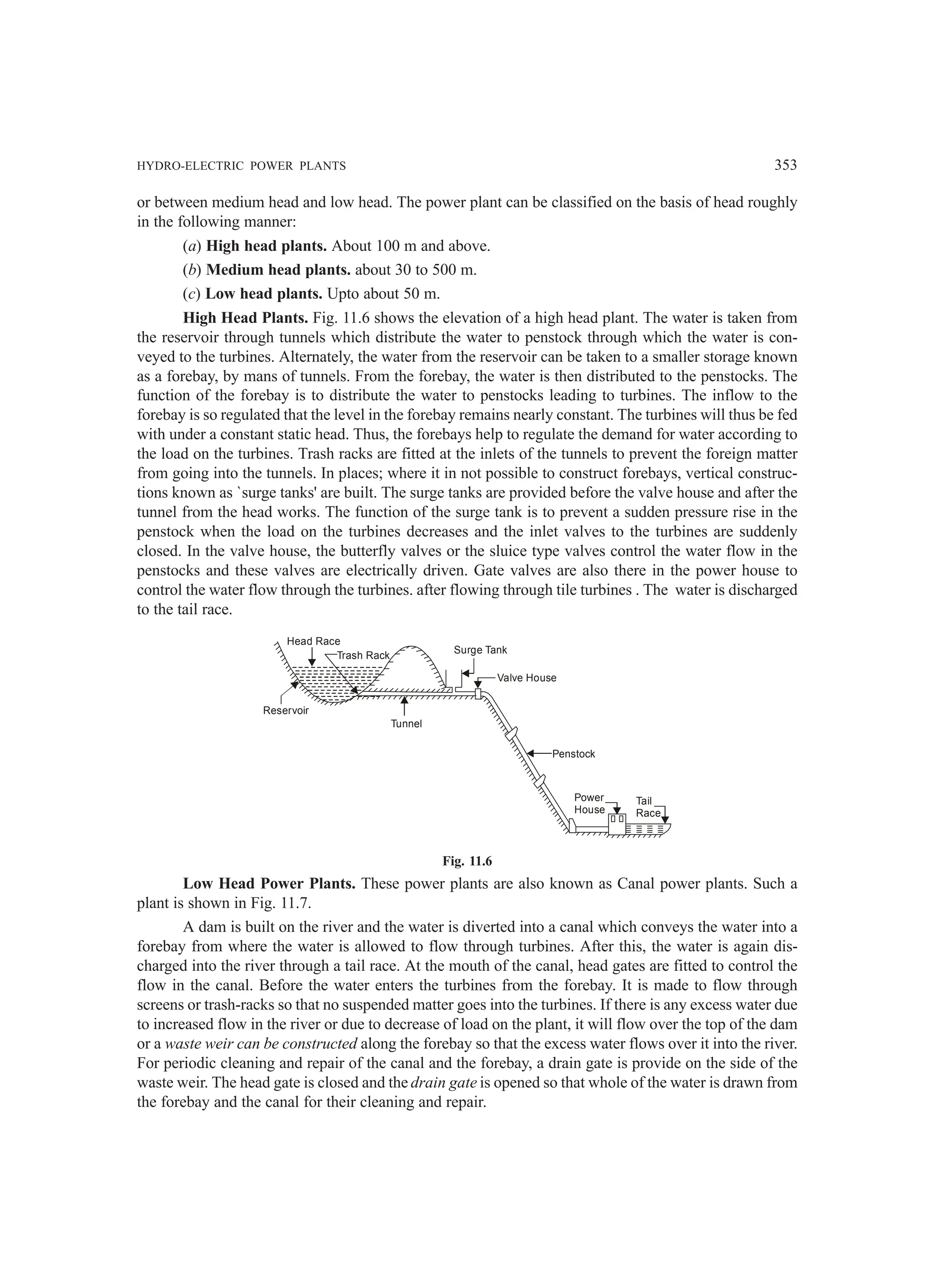 HYDRO-ELECTRIC POWER PLANTS 353
or between medium head and low head. The power plant can be classified on the basis of head roughly
in the following manner:
(a) High head plants. About 100 m and above.
(b) Medium head plants. about 30 to 500 m.
(c) Low head plants. Upto about 50 m.
High Head Plants. Fig. 11.6 shows the elevation of a high head plant. The water is taken from
the reservoir through tunnels which distribute the water to penstock through which the water is con-
veyed to the turbines. Alternately, the water from the reservoir can be taken to a smaller storage known
as a forebay, by mans of tunnels. From the forebay, the water is then distributed to the penstocks. The
function of the forebay is to distribute the water to penstocks leading to turbines. The inflow to the
forebay is so regulated that the level in the forebay remains nearly constant. The turbines will thus be fed
with under a constant static head. Thus, the forebays help to regulate the demand for water according to
the load on the turbines. Trash racks are fitted at the inlets of the tunnels to prevent the foreign matter
from going into the tunnels. In places; where it in not possible to construct forebays, vertical construc-
tions known as `surge tanks' are built. The surge tanks are provided before the valve house and after the
tunnel from the head works. The function of the surge tank is to prevent a sudden pressure rise in the
penstock when the load on the turbines decreases and the inlet valves to the turbines are suddenly
closed. In the valve house, the butterfly valves or the sluice type valves control the water flow in the
penstocks and these valves are electrically driven. Gate valves are also there in the power house to
control the water flow through the turbines. after flowing through tile turbines . The water is discharged
to the tail race.
Reservoir
Head Race
Trash Rack
Tunnel
Surge Tank
Valve House
Penstock
Power
House
Tail
Race
Fig. 11.6
Low Head Power Plants. These power plants are also known as Canal power plants. Such a
plant is shown in Fig. 11.7.
A dam is built on the river and the water is diverted into a canal which conveys the water into a
forebay from where the water is allowed to flow through turbines. After this, the water is again dis-
charged into the river through a tail race. At the mouth of the canal, head gates are fitted to control the
flow in the canal. Before the water enters the turbines from the forebay. It is made to flow through
screens or trash-racks so that no suspended matter goes into the turbines. If there is any excess water due
to increased flow in the river or due to decrease of load on the plant, it will flow over the top of the dam
or a waste weir can be constructed along the forebay so that the excess water flows over it into the river.
For periodic cleaning and repair of the canal and the forebay, a drain gate is provide on the side of the
waste weir. The head gate is closed and the drain gate is opened so that whole of the water is drawn from
the forebay and the canal for their cleaning and repair.
 