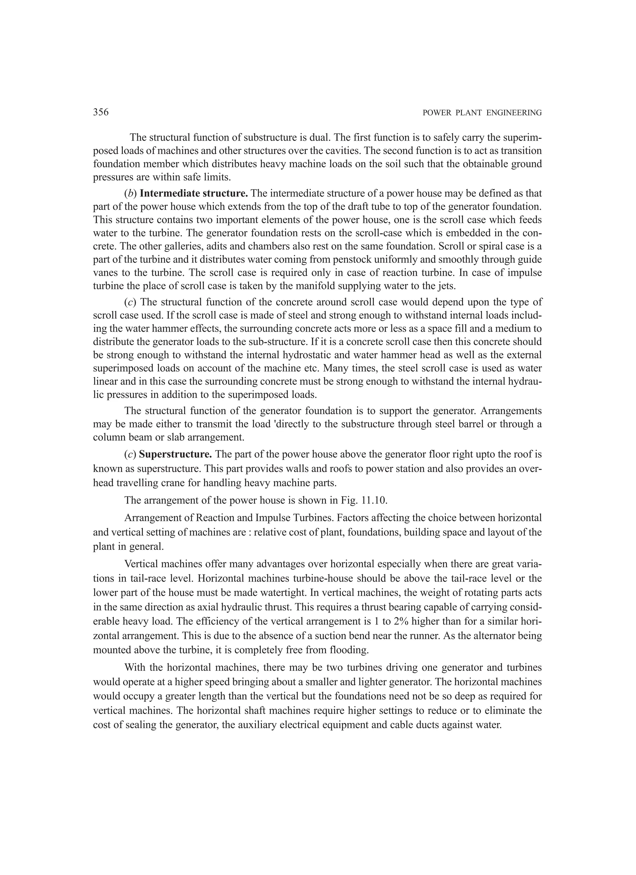 356 POWER PLANT ENGINEERING
The structural function of substructure is dual. The first function is to safely carry the superim-
posed loads of machines and other structures over the cavities. The second function is to act as transition
foundation member which distributes heavy machine loads on the soil such that the obtainable ground
pressures are within safe limits.
(b) Intermediate structure. The intermediate structure of a power house may be defined as that
part of the power house which extends from the top of the draft tube to top of the generator foundation.
This structure contains two important elements of the power house, one is the scroll case which feeds
water to the turbine. The generator foundation rests on the scroll-case which is embedded in the con-
crete. The other galleries, adits and chambers also rest on the same foundation. Scroll or spiral case is a
part of the turbine and it distributes water coming from penstock uniformly and smoothly through guide
vanes to the turbine. The scroll case is required only in case of reaction turbine. In case of impulse
turbine the place of scroll case is taken by the manifold supplying water to the jets.
(c) The structural function of the concrete around scroll case would depend upon the type of
scroll case used. If the scroll case is made of steel and strong enough to withstand internal loads includ-
ing the water hammer effects, the surrounding concrete acts more or less as a space fill and a medium to
distribute the generator loads to the sub-structure. If it is a concrete scroll case then this concrete should
be strong enough to withstand the internal hydrostatic and water hammer head as well as the external
superimposed loads on account of the machine etc. Many times, the steel scroll case is used as water
linear and in this case the surrounding concrete must be strong enough to withstand the internal hydrau-
lic pressures in addition to the superimposed loads.
The structural function of the generator foundation is to support the generator. Arrangements
may be made either to transmit the load 'directly to the substructure through steel barrel or through a
column beam or slab arrangement.
(c) Superstructure. The part of the power house above the generator floor right upto the roof is
known as superstructure. This part provides walls and roofs to power station and also provides an over-
head travelling crane for handling heavy machine parts.
The arrangement of the power house is shown in Fig. 11.10.
Arrangement of Reaction and Impulse Turbines. Factors affecting the choice between horizontal
and vertical setting of machines are : relative cost of plant, foundations, building space and layout of the
plant in general.
Vertical machines offer many advantages over horizontal especially when there are great varia-
tions in tail-race level. Horizontal machines turbine-house should be above the tail-race level or the
lower part of the house must be made watertight. In vertical machines, the weight of rotating parts acts
in the same direction as axial hydraulic thrust. This requires a thrust bearing capable of carrying consid-
erable heavy load. The efficiency of the vertical arrangement is 1 to 2% higher than for a similar hori-
zontal arrangement. This is due to the absence of a suction bend near the runner. As the alternator being
mounted above the turbine, it is completely free from flooding.
With the horizontal machines, there may be two turbines driving one generator and turbines
would operate at a higher speed bringing about a smaller and lighter generator. The horizontal machines
would occupy a greater length than the vertical but the foundations need not be so deep as required for
vertical machines. The horizontal shaft machines require higher settings to reduce or to eliminate the
cost of sealing the generator, the auxiliary electrical equipment and cable ducts against water.
 