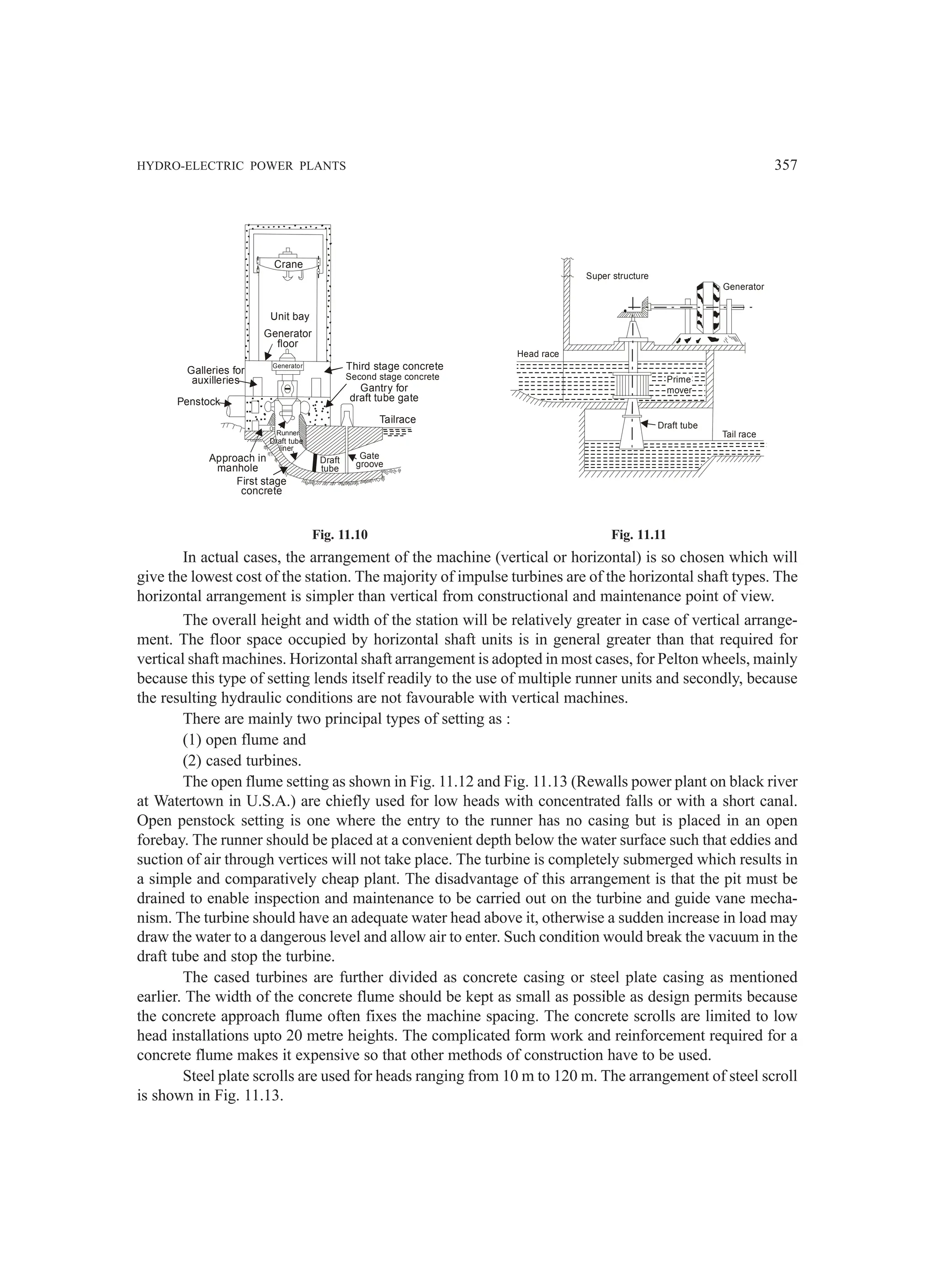 HYDRO-ELECTRIC POWER PLANTS 357
Unit bay
Generator
floor
Crane
Galleries for
auxilleries
Penstock
Approach in
manhole
First stage
concrete
Runner
Draft tube
liner
Draft
tube
Gate
groove
Tailrace
Gantry for
draft tube gate
Second stage concrete
Third stage concrete
Generator
Super structure
Head race
Prime
mover
Draft tube
Tail race
Generator
Fig. 11.10 Fig. 11.11
In actual cases, the arrangement of the machine (vertical or horizontal) is so chosen which will
give the lowest cost of the station. The majority of impulse turbines are of the horizontal shaft types. The
horizontal arrangement is simpler than vertical from constructional and maintenance point of view.
The overall height and width of the station will be relatively greater in case of vertical arrange-
ment. The floor space occupied by horizontal shaft units is in general greater than that required for
vertical shaft machines. Horizontal shaft arrangement is adopted in most cases, for Pelton wheels, mainly
because this type of setting lends itself readily to the use of multiple runner units and secondly, because
the resulting hydraulic conditions are not favourable with vertical machines.
There are mainly two principal types of setting as :
(1) open flume and
(2) cased turbines.
The open flume setting as shown in Fig. 11.12 and Fig. 11.13 (Rewalls power plant on black river
at Watertown in U.S.A.) are chiefly used for low heads with concentrated falls or with a short canal.
Open penstock setting is one where the entry to the runner has no casing but is placed in an open
forebay. The runner should be placed at a convenient depth below the water surface such that eddies and
suction of air through vertices will not take place. The turbine is completely submerged which results in
a simple and comparatively cheap plant. The disadvantage of this arrangement is that the pit must be
drained to enable inspection and maintenance to be carried out on the turbine and guide vane mecha-
nism. The turbine should have an adequate water head above it, otherwise a sudden increase in load may
draw the water to a dangerous level and allow air to enter. Such condition would break the vacuum in the
draft tube and stop the turbine.
The cased turbines are further divided as concrete casing or steel plate casing as mentioned
earlier. The width of the concrete flume should be kept as small as possible as design permits because
the concrete approach flume often fixes the machine spacing. The concrete scrolls are limited to low
head installations upto 20 metre heights. The complicated form work and reinforcement required for a
concrete flume makes it expensive so that other methods of construction have to be used.
Steel plate scrolls are used for heads ranging from 10 m to 120 m. The arrangement of steel scroll
is shown in Fig. 11.13.
 