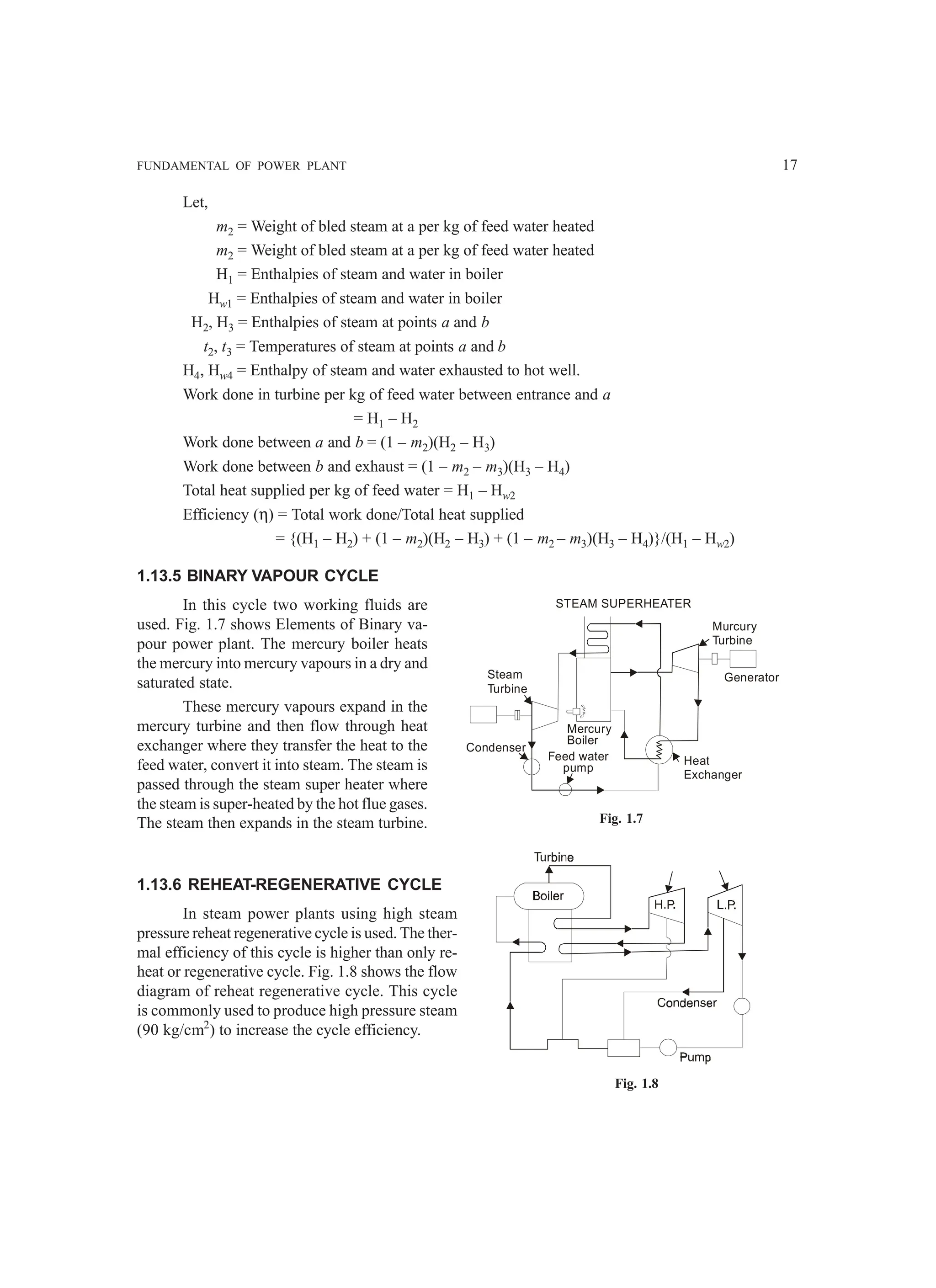 FUNDAMENTAL OF POWER PLANT 17
Let,
m2 = Weight of bled steam at a per kg of feed water heated
m2 = Weight of bled steam at a per kg of feed water heated
H1 = Enthalpies of steam and water in boiler
Hw1 = Enthalpies of steam and water in boiler
H2, H3 = Enthalpies of steam at points a and b
t2, t3 = Temperatures of steam at points a and b
H4, Hw4 = Enthalpy of steam and water exhausted to hot well.
Work done in turbine per kg of feed water between entrance and a
= H1 – H2
Work done between a and b = (1 – m2)(H2 – H3)
Work done between b and exhaust = (1 – m2 – m3)(H3 – H4)
Total heat supplied per kg of feed water = H1 – Hw2
Efficiency (η) = Total work done/Total heat supplied
= {(H1 – H2) + (1 – m2)(H2 – H3) + (1 – m2 – m3)(H3 – H4)}/(H1 – Hw2)
1.13.5 BINARY VAPOUR CYCLE
In this cycle two working fluids are
used. Fig. 1.7 shows Elements of Binary va-
pour power plant. The mercury boiler heats
the mercury into mercury vapours in a dry and
saturated state.
These mercury vapours expand in the
mercury turbine and then flow through heat
exchanger where they transfer the heat to the
feed water, convert it into steam. The steam is
passed through the steam super heater where
the steam is super-heated by the hot flue gases.
The steam then expands in the steam turbine.
1.13.6 REHEAT-REGENERATIVE CYCLE
In steam power plants using high steam
pressure reheat regenerative cycle is used. The ther-
mal efficiency of this cycle is higher than only re-
heat or regenerative cycle. Fig. 1.8 shows the flow
diagram of reheat regenerative cycle. This cycle
is commonly used to produce high pressure steam
(90 kg/cm2
) to increase the cycle efficiency.
Steam
Turbine
Condenser
Feed water
pump
Mercury
Boiler
STEAM SUPERHEATER
Murcury
Turbine
Generator
Heat
Exchanger
Fig. 1.7
Fig. 1.8
 