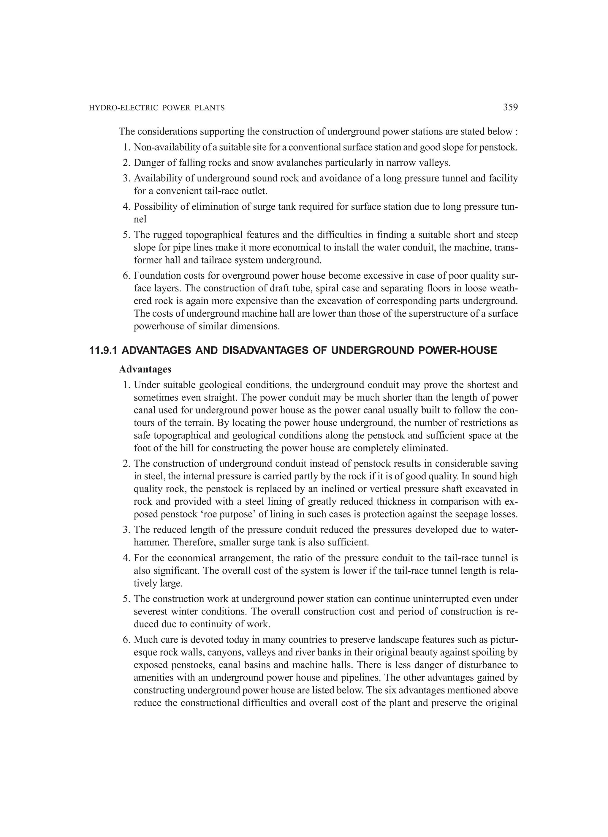 HYDRO-ELECTRIC POWER PLANTS 359
The considerations supporting the construction of underground power stations are stated below :
1. Non-availability of a suitable site for a conventional surface station and good slope for penstock.
2. Danger of falling rocks and snow avalanches particularly in narrow valleys.
3. Availability of underground sound rock and avoidance of a long pressure tunnel and facility
for a convenient tail-race outlet.
4. Possibility of elimination of surge tank required for surface station due to long pressure tun-
nel
5. The rugged topographical features and the difficulties in finding a suitable short and steep
slope for pipe lines make it more economical to install the water conduit, the machine, trans-
former hall and tailrace system underground.
6. Foundation costs for overground power house become excessive in case of poor quality sur-
face layers. The construction of draft tube, spiral case and separating floors in loose weath-
ered rock is again more expensive than the excavation of corresponding parts underground.
The costs of underground machine hall are lower than those of the superstructure of a surface
powerhouse of similar dimensions.
11.9.1 ADVANTAGES AND DISADVANTAGES OF UNDERGROUND POWER-HOUSE
Advantages
1. Under suitable geological conditions, the underground conduit may prove the shortest and
sometimes even straight. The power conduit may be much shorter than the length of power
canal used for underground power house as the power canal usually built to follow the con-
tours of the terrain. By locating the power house underground, the number of restrictions as
safe topographical and geological conditions along the penstock and sufficient space at the
foot of the hill for constructing the power house are completely eliminated.
2. The construction of underground conduit instead of penstock results in considerable saving
in steel, the internal pressure is carried partly by the rock if it is of good quality. In sound high
quality rock, the penstock is replaced by an inclined or vertical pressure shaft excavated in
rock and provided with a steel lining of greatly reduced thickness in comparison with ex-
posed penstock ‘roe purpose’ of lining in such cases is protection against the seepage losses.
3. The reduced length of the pressure conduit reduced the pressures developed due to water-
hammer. Therefore, smaller surge tank is also sufficient.
4. For the economical arrangement, the ratio of the pressure conduit to the tail-race tunnel is
also significant. The overall cost of the system is lower if the tail-race tunnel length is rela-
tively large.
5. The construction work at underground power station can continue uninterrupted even under
severest winter conditions. The overall construction cost and period of construction is re-
duced due to continuity of work.
6. Much care is devoted today in many countries to preserve landscape features such as pictur-
esque rock walls, canyons, valleys and river banks in their original beauty against spoiling by
exposed penstocks, canal basins and machine halls. There is less danger of disturbance to
amenities with an underground power house and pipelines. The other advantages gained by
constructing underground power house are listed below. The six advantages mentioned above
reduce the constructional difficulties and overall cost of the plant and preserve the original
 
