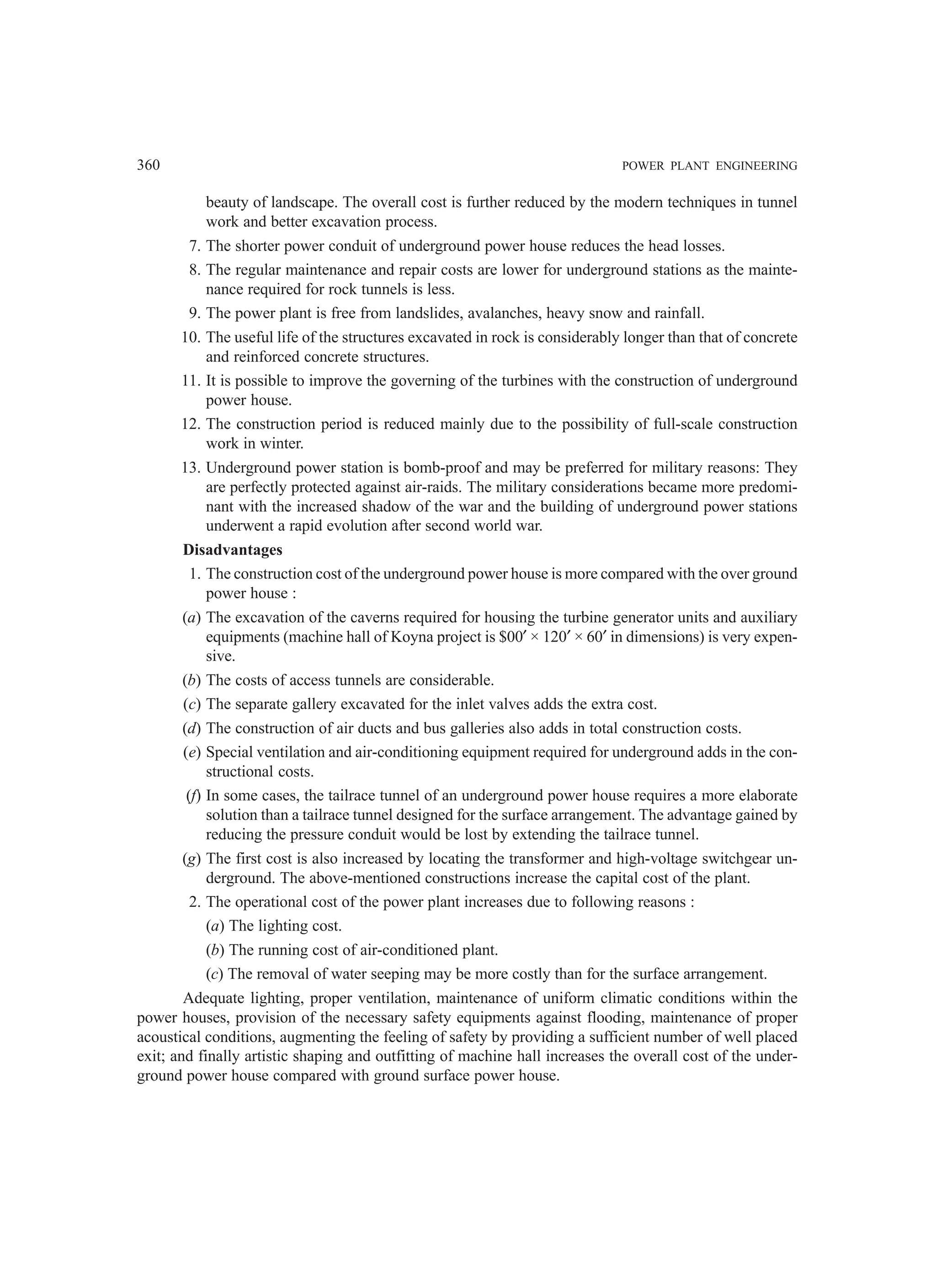 360 POWER PLANT ENGINEERING
beauty of landscape. The overall cost is further reduced by the modern techniques in tunnel
work and better excavation process.
7. The shorter power conduit of underground power house reduces the head losses.
8. The regular maintenance and repair costs are lower for underground stations as the mainte-
nance required for rock tunnels is less.
9. The power plant is free from landslides, avalanches, heavy snow and rainfall.
10. The useful life of the structures excavated in rock is considerably longer than that of concrete
and reinforced concrete structures.
11. It is possible to improve the governing of the turbines with the construction of underground
power house.
12. The construction period is reduced mainly due to the possibility of full-scale construction
work in winter.
13. Underground power station is bomb-proof and may be preferred for military reasons: They
are perfectly protected against air-raids. The military considerations became more predomi-
nant with the increased shadow of the war and the building of underground power stations
underwent a rapid evolution after second world war.
Disadvantages
1. The construction cost of the underground power house is more compared with the over ground
power house :
(a) The excavation of the caverns required for housing the turbine generator units and auxiliary
equipments (machine hall of Koyna project is $00′ × 120′ × 60′ in dimensions) is very expen-
sive.
(b) The costs of access tunnels are considerable.
(c) The separate gallery excavated for the inlet valves adds the extra cost.
(d) The construction of air ducts and bus galleries also adds in total construction costs.
(e) Special ventilation and air-conditioning equipment required for underground adds in the con-
structional costs.
(f) In some cases, the tailrace tunnel of an underground power house requires a more elaborate
solution than a tailrace tunnel designed for the surface arrangement. The advantage gained by
reducing the pressure conduit would be lost by extending the tailrace tunnel.
(g) The first cost is also increased by locating the transformer and high-voltage switchgear un-
derground. The above-mentioned constructions increase the capital cost of the plant.
2. The operational cost of the power plant increases due to following reasons :
(a) The lighting cost.
(b) The running cost of air-conditioned plant.
(c) The removal of water seeping may be more costly than for the surface arrangement.
Adequate lighting, proper ventilation, maintenance of uniform climatic conditions within the
power houses, provision of the necessary safety equipments against flooding, maintenance of proper
acoustical conditions, augmenting the feeling of safety by providing a sufficient number of well placed
exit; and finally artistic shaping and outfitting of machine hall increases the overall cost of the under-
ground power house compared with ground surface power house.
 