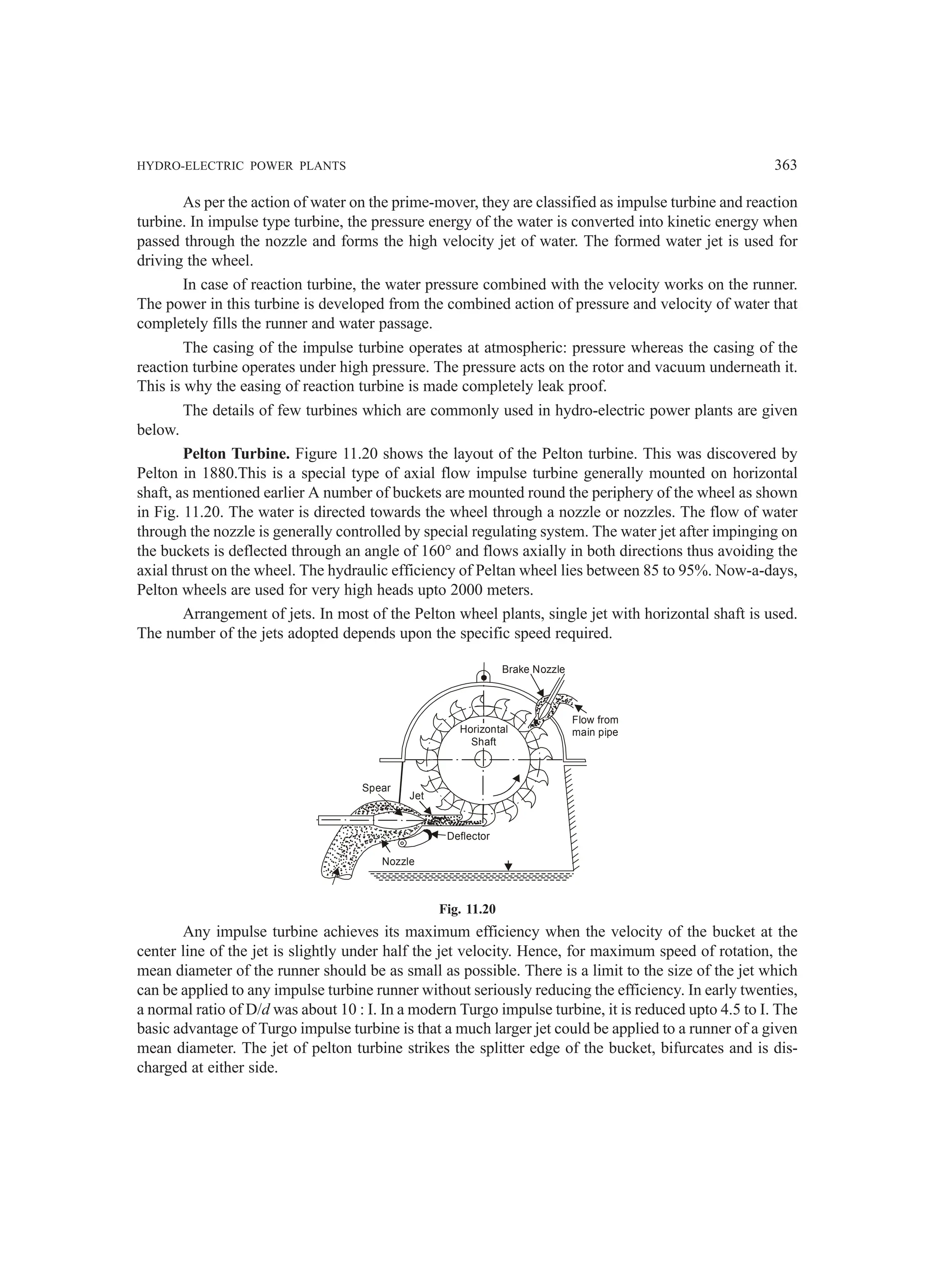 HYDRO-ELECTRIC POWER PLANTS 363
As per the action of water on the prime-mover, they are classified as impulse turbine and reaction
turbine. In impulse type turbine, the pressure energy of the water is converted into kinetic energy when
passed through the nozzle and forms the high velocity jet of water. The formed water jet is used for
driving the wheel.
In case of reaction turbine, the water pressure combined with the velocity works on the runner.
The power in this turbine is developed from the combined action of pressure and velocity of water that
completely fills the runner and water passage.
The casing of the impulse turbine operates at atmospheric: pressure whereas the casing of the
reaction turbine operates under high pressure. The pressure acts on the rotor and vacuum underneath it.
This is why the easing of reaction turbine is made completely leak proof.
The details of few turbines which are commonly used in hydro-electric power plants are given
below.
Pelton Turbine. Figure 11.20 shows the layout of the Pelton turbine. This was discovered by
Pelton in 1880.This is a special type of axial flow impulse turbine generally mounted on horizontal
shaft, as mentioned earlier A number of buckets are mounted round the periphery of the wheel as shown
in Fig. 11.20. The water is directed towards the wheel through a nozzle or nozzles. The flow of water
through the nozzle is generally controlled by special regulating system. The water jet after impinging on
the buckets is deflected through an angle of 160° and flows axially in both directions thus avoiding the
axial thrust on the wheel. The hydraulic efficiency of Peltan wheel lies between 85 to 95%. Now-a-days,
Pelton wheels are used for very high heads upto 2000 meters.
Arrangement of jets. In most of the Pelton wheel plants, single jet with horizontal shaft is used.
The number of the jets adopted depends upon the specific speed required.
Nozzle
Deflector
Jet
Spear
Horizontal
Shaft
Brake Nozzle
Flow from
main pipe
Fig. 11.20
Any impulse turbine achieves its maximum efficiency when the velocity of the bucket at the
center line of the jet is slightly under half the jet velocity. Hence, for maximum speed of rotation, the
mean diameter of the runner should be as small as possible. There is a limit to the size of the jet which
can be applied to any impulse turbine runner without seriously reducing the efficiency. In early twenties,
a normal ratio of D/d was about 10 : I. In a modern Turgo impulse turbine, it is reduced upto 4.5 to I. The
basic advantage of Turgo impulse turbine is that a much larger jet could be applied to a runner of a given
mean diameter. The jet of pelton turbine strikes the splitter edge of the bucket, bifurcates and is dis-
charged at either side.
 