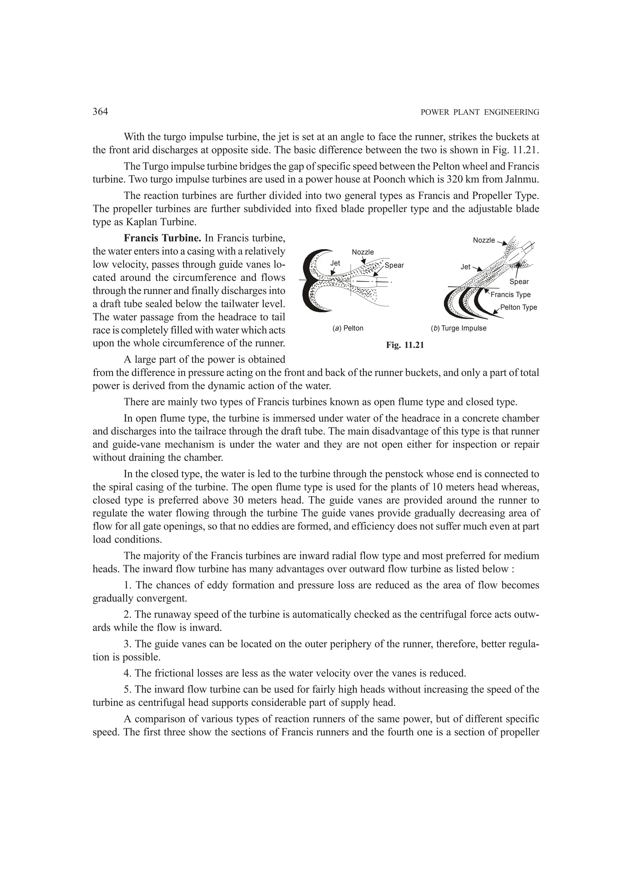 364 POWER PLANT ENGINEERING
With the turgo impulse turbine, the jet is set at an angle to face the runner, strikes the buckets at
the front arid discharges at opposite side. The basic difference between the two is shown in Fig. 11.21.
The Turgo impulse turbine bridges the gap of specific speed between the Pelton wheel and Francis
turbine. Two turgo impulse turbines are used in a power house at Poonch which is 320 km from Jalnmu.
The reaction turbines are further divided into two general types as Francis and Propeller Type.
The propeller turbines are further subdivided into fixed blade propeller type and the adjustable blade
type as Kaplan Turbine.
Francis Turbine. In Francis turbine,
the water enters into a casing with a relatively
low velocity, passes through guide vanes lo-
cated around the circumference and flows
through the runner and finally discharges into
a draft tube sealed below the tailwater level.
The water passage from the headrace to tail
race is completely filled with water which acts
upon the whole circumference of the runner.
A large part of the power is obtained
from the difference in pressure acting on the front and back of the runner buckets, and only a part of total
power is derived from the dynamic action of the water.
There are mainly two types of Francis turbines known as open flume type and closed type.
In open flume type, the turbine is immersed under water of the headrace in a concrete chamber
and discharges into the tailrace through the draft tube. The main disadvantage of this type is that runner
and guide-vane mechanism is under the water and they are not open either for inspection or repair
without draining the chamber.
In the closed type, the water is led to the turbine through the penstock whose end is connected to
the spiral casing of the turbine. The open flume type is used for the plants of 10 meters head whereas,
closed type is preferred above 30 meters head. The guide vanes are provided around the runner to
regulate the water flowing through the turbine The guide vanes provide gradually decreasing area of
flow for all gate openings, so that no eddies are formed, and efficiency does not suffer much even at part
load conditions.
The majority of the Francis turbines are inward radial flow type and most preferred for medium
heads. The inward flow turbine has many advantages over outward flow turbine as listed below :
1. The chances of eddy formation and pressure loss are reduced as the area of flow becomes
gradually convergent.
2. The runaway speed of the turbine is automatically checked as the centrifugal force acts outw-
ards while the flow is inward.
3. The guide vanes can be located on the outer periphery of the runner, therefore, better regula-
tion is possible.
4. The frictional losses are less as the water velocity over the vanes is reduced.
5. The inward flow turbine can be used for fairly high heads without increasing the speed of the
turbine as centrifugal head supports considerable part of supply head.
A comparison of various types of reaction runners of the same power, but of different specific
speed. The first three show the sections of Francis runners and the fourth one is a section of propeller
Fig. 11.21
Jet
Nozzle
Spear
( ) Pelton
a
Pelton Type
Francis Type
Spear
Jet
Nozzle
( ) Turge Impulse
b
 