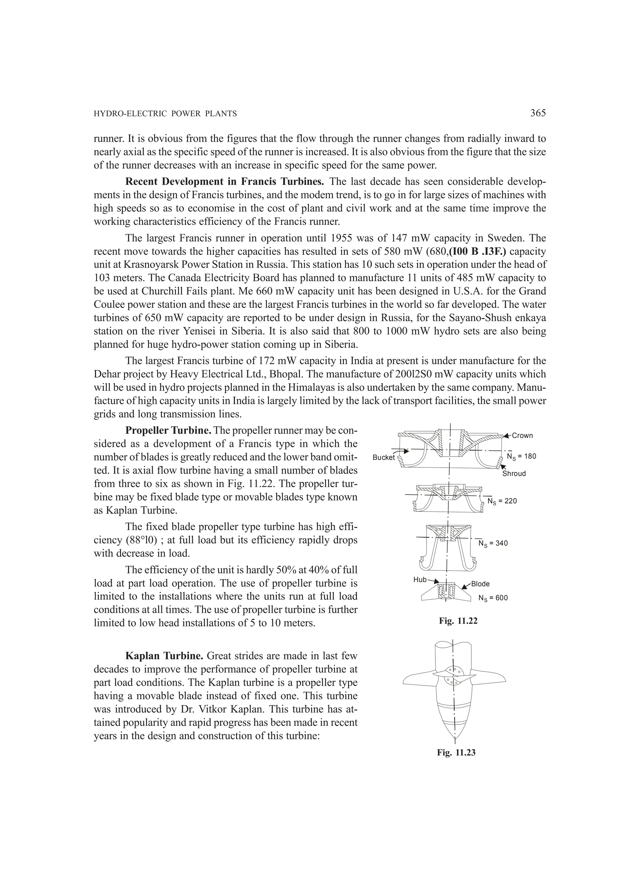 HYDRO-ELECTRIC POWER PLANTS 365
runner. It is obvious from the figures that the flow through the runner changes from radially inward to
nearly axial as the specific speed of the runner is increased. It is also obvious from the figure that the size
of the runner decreases with an increase in specific speed for the same power.
Recent Development in Francis Turbines. The last decade has seen considerable develop-
ments in the design of Francis turbines, and the modem trend, is to go in for large sizes of machines with
high speeds so as to economise in the cost of plant and civil work and at the same time improve the
working characteristics efficiency of the Francis runner.
The largest Francis runner in operation until 1955 was of 147 mW capacity in Sweden. The
recent move towards the higher capacities has resulted in sets of 580 mW (680,(I00 B .I3F.) capacity
unit at Krasnoyarsk Power Station in Russia. This station has 10 such sets in operation under the head of
103 meters. The Canada Electricity Board has planned to manufacture 11 units of 485 mW capacity to
be used at Churchill Fails plant. Me 660 mW capacity unit has been designed in U.S.A. for the Grand
Coulee power station and these are the largest Francis turbines in the world so far developed. The water
turbines of 650 mW capacity are reported to be under design in Russia, for the Sayano-Shush enkaya
station on the river Yenisei in Siberia. It is also said that 800 to 1000 mW hydro sets are also being
planned for huge hydro-power station coming up in Siberia.
The largest Francis turbine of 172 mW capacity in India at present is under manufacture for the
Dehar project by Heavy Electrical Ltd., Bhopal. The manufacture of 200l2S0 mW capacity units which
will be used in hydro projects planned in the Himalayas is also undertaken by the same company. Manu-
facture of high capacity units in India is largely limited by the lack of transport facilities, the small power
grids and long transmission lines.
Propeller Turbine. The propeller runner may be con-
sidered as a development of a Francis type in which the
number of blades is greatly reduced and the lower band omit-
ted. It is axial flow turbine having a small number of blades
from three to six as shown in Fig. 11.22. The propeller tur-
bine may be fixed blade type or movable blades type known
as Kaplan Turbine.
The fixed blade propeller type turbine has high effi-
ciency (88°l0) ; at full load but its efficiency rapidly drops
with decrease in load.
The efficiency of the unit is hardly 50% at 40% of full
load at part load operation. The use of propeller turbine is
limited to the installations where the units run at full load
conditions at all times. The use of propeller turbine is further
limited to low head installations of 5 to 10 meters.
Kaplan Turbine. Great strides are made in last few
decades to improve the performance of propeller turbine at
part load conditions. The Kaplan turbine is a propeller type
having a movable blade instead of fixed one. This turbine
was introduced by Dr. Vitkor Kaplan. This turbine has at-
tained popularity and rapid progress has been made in recent
years in the design and construction of this turbine:
Bucket
Shroud
Crown
N = 180
S
N = 220
S
N = 340
S
N = 600
S
Blode
Hub
Fig. 11.22
Fig. 11.23
 