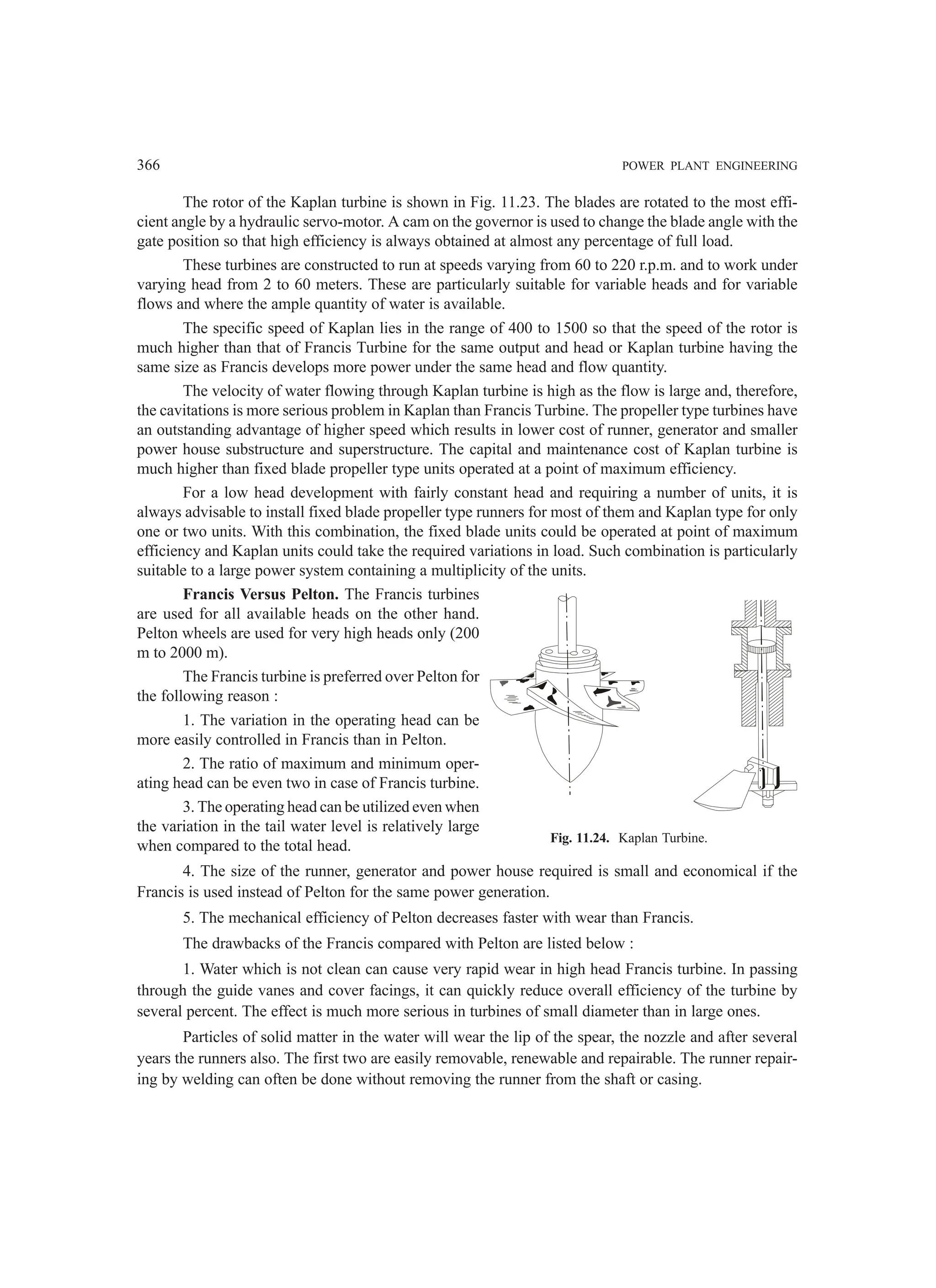 366 POWER PLANT ENGINEERING
The rotor of the Kaplan turbine is shown in Fig. 11.23. The blades are rotated to the most effi-
cient angle by a hydraulic servo-motor. A cam on the governor is used to change the blade angle with the
gate position so that high efficiency is always obtained at almost any percentage of full load.
These turbines are constructed to run at speeds varying from 60 to 220 r.p.m. and to work under
varying head from 2 to 60 meters. These are particularly suitable for variable heads and for variable
flows and where the ample quantity of water is available.
The specific speed of Kaplan lies in the range of 400 to 1500 so that the speed of the rotor is
much higher than that of Francis Turbine for the same output and head or Kaplan turbine having the
same size as Francis develops more power under the same head and flow quantity.
The velocity of water flowing through Kaplan turbine is high as the flow is large and, therefore,
the cavitations is more serious problem in Kaplan than Francis Turbine. The propeller type turbines have
an outstanding advantage of higher speed which results in lower cost of runner, generator and smaller
power house substructure and superstructure. The capital and maintenance cost of Kaplan turbine is
much higher than fixed blade propeller type units operated at a point of maximum efficiency.
For a low head development with fairly constant head and requiring a number of units, it is
always advisable to install fixed blade propeller type runners for most of them and Kaplan type for only
one or two units. With this combination, the fixed blade units could be operated at point of maximum
efficiency and Kaplan units could take the required variations in load. Such combination is particularly
suitable to a large power system containing a multiplicity of the units.
Francis Versus Pelton. The Francis turbines
are used for all available heads on the other hand.
Pelton wheels are used for very high heads only (200
m to 2000 m).
The Francis turbine is preferred over Pelton for
the following reason :
1. The variation in the operating head can be
more easily controlled in Francis than in Pelton.
2. The ratio of maximum and minimum oper-
ating head can be even two in case of Francis turbine.
3. The operating head can be utilized even when
the variation in the tail water level is relatively large
when compared to the total head.
4. The size of the runner, generator and power house required is small and economical if the
Francis is used instead of Pelton for the same power generation.
5. The mechanical efficiency of Pelton decreases faster with wear than Francis.
The drawbacks of the Francis compared with Pelton are listed below :
1. Water which is not clean can cause very rapid wear in high head Francis turbine. In passing
through the guide vanes and cover facings, it can quickly reduce overall efficiency of the turbine by
several percent. The effect is much more serious in turbines of small diameter than in large ones.
Particles of solid matter in the water will wear the lip of the spear, the nozzle and after several
years the runners also. The first two are easily removable, renewable and repairable. The runner repair-
ing by welding can often be done without removing the runner from the shaft or casing.
Fig. 11.24. Kaplan Turbine.
 
