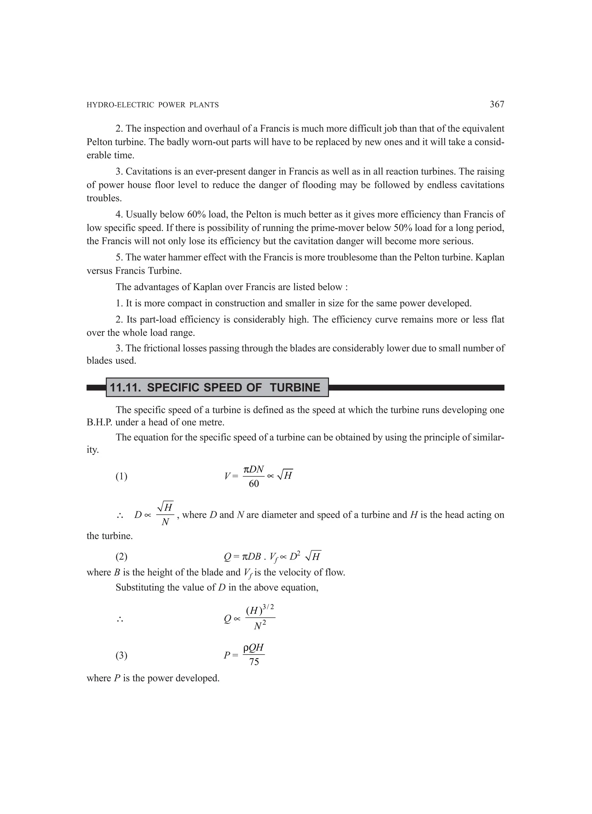 HYDRO-ELECTRIC POWER PLANTS 367
2. The inspection and overhaul of a Francis is much more difficult job than that of the equivalent
Pelton turbine. The badly worn-out parts will have to be replaced by new ones and it will take a consid-
erable time.
3. Cavitations is an ever-present danger in Francis as well as in all reaction turbines. The raising
of power house floor level to reduce the danger of flooding may be followed by endless cavitations
troubles.
4. Usually below 60% load, the Pelton is much better as it gives more efficiency than Francis of
low specific speed. If there is possibility of running the prime-mover below 50% load for a long period,
the Francis will not only lose its efficiency but the cavitation danger will become more serious.
5. The water hammer effect with the Francis is more troublesome than the Pelton turbine. Kaplan
versus Francis Turbine.
The advantages of Kaplan over Francis are listed below :
1. It is more compact in construction and smaller in size for the same power developed.
2. Its part-load efficiency is considerably high. The efficiency curve remains more or less flat
over the whole load range.
3. The frictional losses passing through the blades are considerably lower due to small number of
blades used.
11.11. SPECIFIC SPEED OF TURBINE
The specific speed of a turbine is defined as the speed at which the turbine runs developing one
B.H.P. under a head of one metre.
The equation for the specific speed of a turbine can be obtained by using the principle of similar-
ity.
(1) V =
60
DN
H
π
∝
∴ D ∝
H
N
, where D and N are diameter and speed of a turbine and H is the head acting on
the turbine.
(2) Q = πDB . Vf ∝ D2
H
where B is the height of the blade and Vf is the velocity of flow.
Substituting the value of D in the above equation,
∴ Q ∝
3/ 2
2
( )
H
N
(3) P =
75
QH
ρ
where P is the power developed.
 