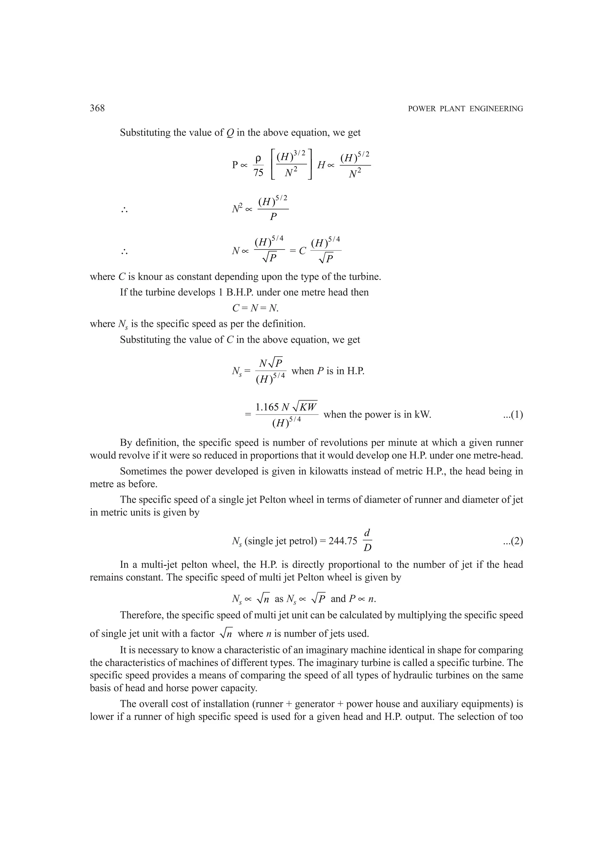 368 POWER PLANT ENGINEERING
Substituting the value of Q in the above equation, we get
P ∝
75
ρ
3/ 2
2
( )
H
N
 
 
 
H ∝
5/ 2
2
( )
H
N
∴ N2
∝
5/ 2
( )
H
P
∴ N ∝
5/ 4
( )
H
P
= C
5/ 4
( )
H
P
where C is knour as constant depending upon the type of the turbine.
If the turbine develops 1 B.H.P. under one metre head then
C = N = N.
where Ns is the specific speed as per the definition.
Substituting the value of C in the above equation, we get
Ns = 5/ 4
( )
N P
H
when P is in H.P.
= 5 / 4
1.165
( )
N KW
H
when the power is in kW. ...(1)
By definition, the specific speed is number of revolutions per minute at which a given runner
would revolve if it were so reduced in proportions that it would develop one H.P. under one metre-head.
Sometimes the power developed is given in kilowatts instead of metric H.P., the head being in
metre as before.
The specific speed of a single jet Pelton wheel in terms of diameter of runner and diameter of jet
in metric units is given by
Ns (single jet petrol) = 244.75
d
D
...(2)
In a multi-jet pelton wheel, the H.P. is directly proportional to the number of jet if the head
remains constant. The specific speed of multi jet Pelton wheel is given by
Ns ∝ n as Ns ∝ P and P ∝ n.
Therefore, the specific speed of multi jet unit can be calculated by multiplying the specific speed
of single jet unit with a factor n where n is number of jets used.
It is necessary to know a characteristic of an imaginary machine identical in shape for comparing
the characteristics of machines of different types. The imaginary turbine is called a specific turbine. The
specific speed provides a means of comparing the speed of all types of hydraulic turbines on the same
basis of head and horse power capacity.
The overall cost of installation (runner + generator + power house and auxiliary equipments) is
lower if a runner of high specific speed is used for a given head and H.P. output. The selection of too
 