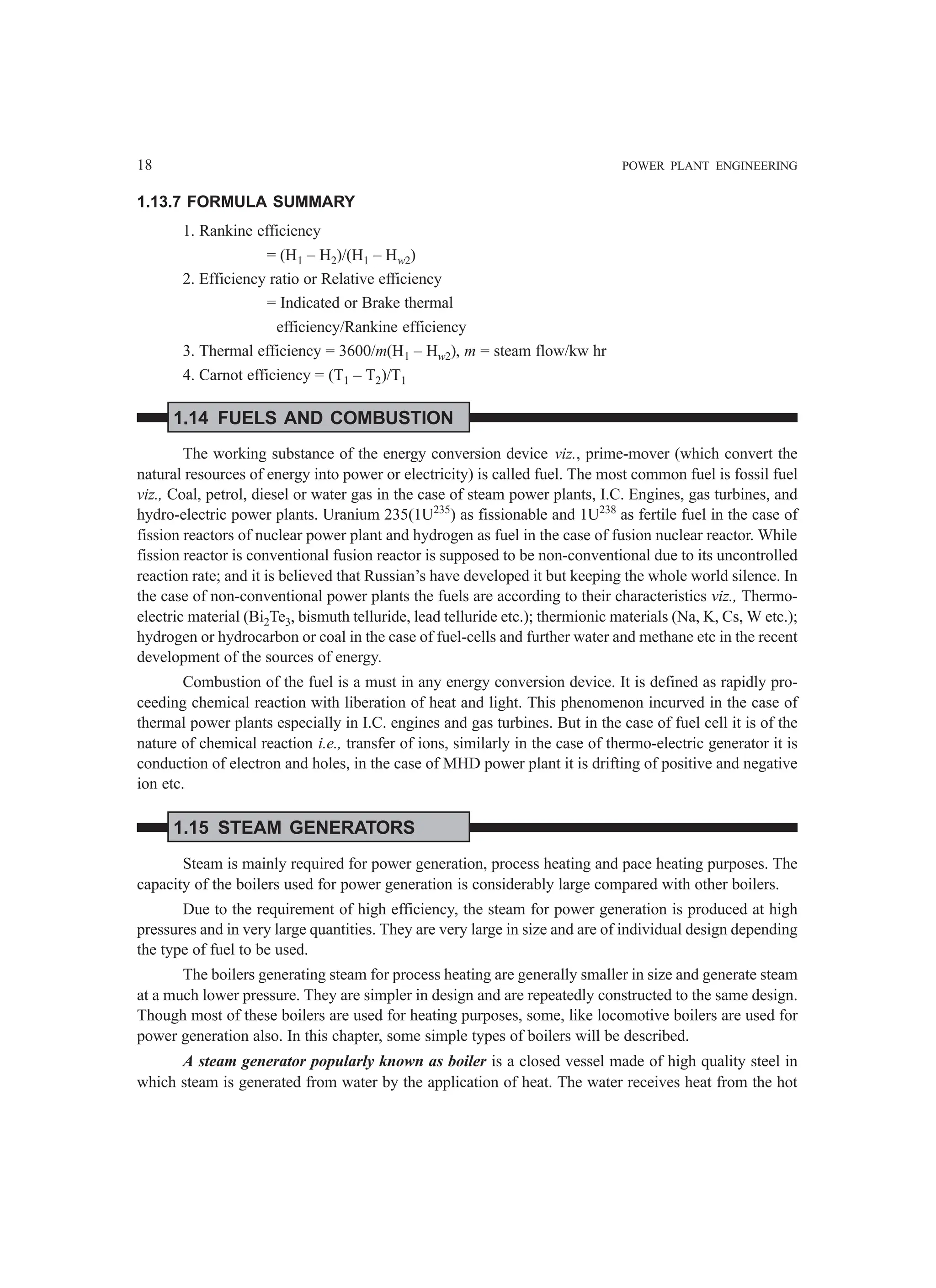 18 POWER PLANT ENGINEERING
1.13.7 FORMULA SUMMARY
1. Rankine efficiency
= (H1 – H2)/(H1 – Hw2)
2. Efficiency ratio or Relative efficiency
= Indicated or Brake thermal
efficiency/Rankine efficiency
3. Thermal efficiency = 3600/m(H1 – Hw2), m = steam flow/kw hr
4. Carnot efficiency = (T1 – T2)/T1
1.14 FUELS AND COMBUSTION
The working substance of the energy conversion device viz., prime-mover (which convert the
natural resources of energy into power or electricity) is called fuel. The most common fuel is fossil fuel
viz., Coal, petrol, diesel or water gas in the case of steam power plants, I.C. Engines, gas turbines, and
hydro-electric power plants. Uranium 235(1U235
) as fissionable and 1U238
as fertile fuel in the case of
fission reactors of nuclear power plant and hydrogen as fuel in the case of fusion nuclear reactor. While
fission reactor is conventional fusion reactor is supposed to be non-conventional due to its uncontrolled
reaction rate; and it is believed that Russian’s have developed it but keeping the whole world silence. In
the case of non-conventional power plants the fuels are according to their characteristics viz., Thermo-
electric material (Bi2Te3, bismuth telluride, lead telluride etc.); thermionic materials (Na, K, Cs, W etc.);
hydrogen or hydrocarbon or coal in the case of fuel-cells and further water and methane etc in the recent
development of the sources of energy.
Combustion of the fuel is a must in any energy conversion device. It is defined as rapidly pro-
ceeding chemical reaction with liberation of heat and light. This phenomenon incurved in the case of
thermal power plants especially in I.C. engines and gas turbines. But in the case of fuel cell it is of the
nature of chemical reaction i.e., transfer of ions, similarly in the case of thermo-electric generator it is
conduction of electron and holes, in the case of MHD power plant it is drifting of positive and negative
ion etc.
1.15 STEAM GENERATORS
Steam is mainly required for power generation, process heating and pace heating purposes. The
capacity of the boilers used for power generation is considerably large compared with other boilers.
Due to the requirement of high efficiency, the steam for power generation is produced at high
pressures and in very large quantities. They are very large in size and are of individual design depending
the type of fuel to be used.
The boilers generating steam for process heating are generally smaller in size and generate steam
at a much lower pressure. They are simpler in design and are repeatedly constructed to the same design.
Though most of these boilers are used for heating purposes, some, like locomotive boilers are used for
power generation also. In this chapter, some simple types of boilers will be described.
A steam generator popularly known as boiler is a closed vessel made of high quality steel in
which steam is generated from water by the application of heat. The water receives heat from the hot
 