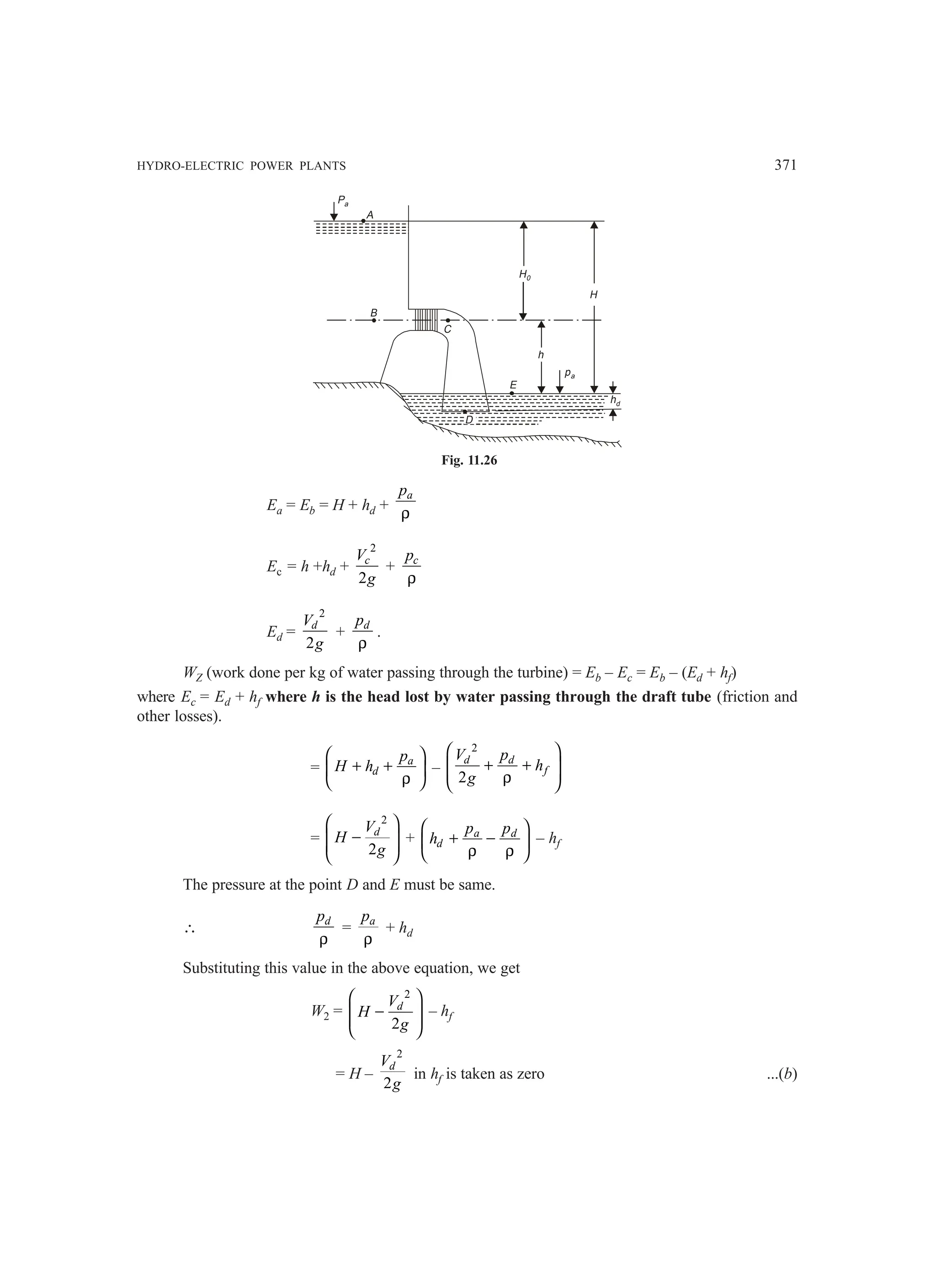 HYDRO-ELECTRIC POWER PLANTS 371
Pa
A
H0
H
pa
h
B
C
D
E
hd
Fig. 11.26
Ea = Eb = H + hd +
a
p
ρ
Ec = h +hd +
2
2
c
V
g
+ c
p
ρ
Ed =
2
2
d
V
g
+ d
p
ρ
.
WZ (work done per kg of water passing through the turbine) = Eb – Ec = Eb – (Ed + hf)
where Ec = Ed + hf where h is the head lost by water passing through the draft tube (friction and
other losses).
= a
d
p
H h
 
+ +
 
ρ
 
–
2
2
d d
f
V p
h
g
 
+ +
 
 
ρ
 
=
2
2
d
V
H
g
 
−
 
 
 
+ a d
d
p p
h
 
+ −
 
ρ ρ
 
– hf
The pressure at the point D and E must be same.
∴ d
p
ρ
= a
p
ρ
+ hd
Substituting this value in the above equation, we get
W2 =
2
2
d
V
H
g
 
−
 
 
 
– hf
= H –
2
2
d
V
g
in hf is taken as zero ...(b)
 
