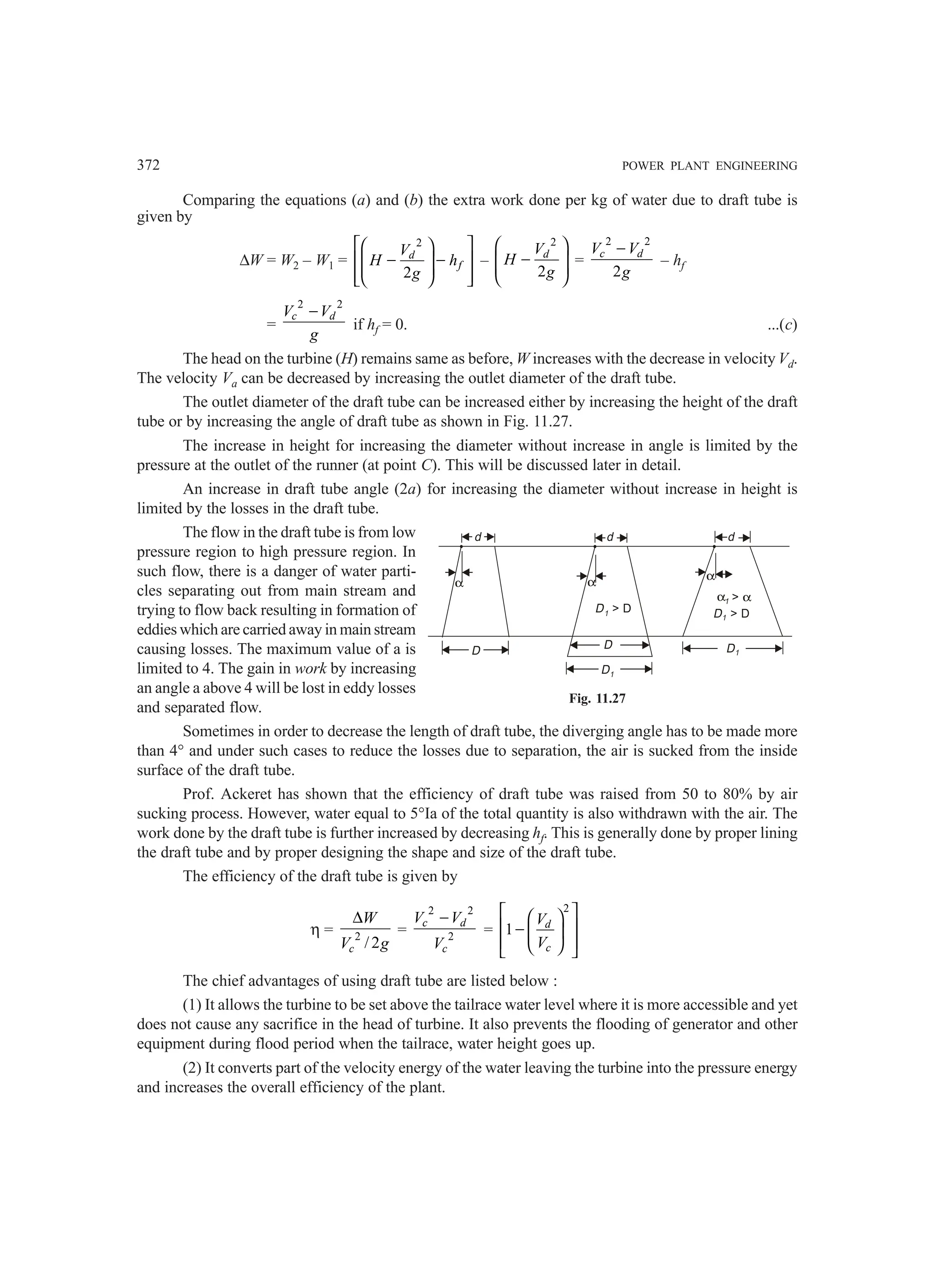 372 POWER PLANT ENGINEERING
Comparing the equations (a) and (b) the extra work done per kg of water due to draft tube is
given by
∆W = W2 – W1 =
2
2
d
f
V
H h
g
 
 
− −
 
 
 
 
 
 
–
2
2
d
V
H
g
 
−
 
 
 
=
2 2
2
c d
V V
g
−
– hf
=
2 2
c d
V V
g
−
if hf = 0. ...(c)
The head on the turbine (H) remains same as before, W increases with the decrease in velocity Vd.
The velocity Va can be decreased by increasing the outlet diameter of the draft tube.
The outlet diameter of the draft tube can be increased either by increasing the height of the draft
tube or by increasing the angle of draft tube as shown in Fig. 11.27.
The increase in height for increasing the diameter without increase in angle is limited by the
pressure at the outlet of the runner (at point C). This will be discussed later in detail.
An increase in draft tube angle (2a) for increasing the diameter without increase in height is
limited by the losses in the draft tube.
The flow in the draft tube is from low
pressure region to high pressure region. In
such flow, there is a danger of water parti-
cles separating out from main stream and
trying to flow back resulting in formation of
eddies which are carried away in main stream
causing losses. The maximum value of a is
limited to 4. The gain in work by increasing
an angle a above 4 will be lost in eddy losses
and separated flow.
Sometimes in order to decrease the length of draft tube, the diverging angle has to be made more
than 4° and under such cases to reduce the losses due to separation, the air is sucked from the inside
surface of the draft tube.
Prof. Ackeret has shown that the efficiency of draft tube was raised from 50 to 80% by air
sucking process. However, water equal to 5°Ia of the total quantity is also withdrawn with the air. The
work done by the draft tube is further increased by decreasing hf. This is generally done by proper lining
the draft tube and by proper designing the shape and size of the draft tube.
The efficiency of the draft tube is given by
η = 2
/2
c
W
V g
∆
=
2 2
2
c d
c
V V
V
−
=
2
1 d
c
V
V
 
 
 
−  
 
 
 
The chief advantages of using draft tube are listed below :
(1) It allows the turbine to be set above the tailrace water level where it is more accessible and yet
does not cause any sacrifice in the head of turbine. It also prevents the flooding of generator and other
equipment during flood period when the tailrace, water height goes up.
(2) It converts part of the velocity energy of the water leaving the turbine into the pressure energy
and increases the overall efficiency of the plant.
d
α
d d
α
α
D D
D1
D1
D1  D D1  D
 α
α1
Fig. 11.27
 