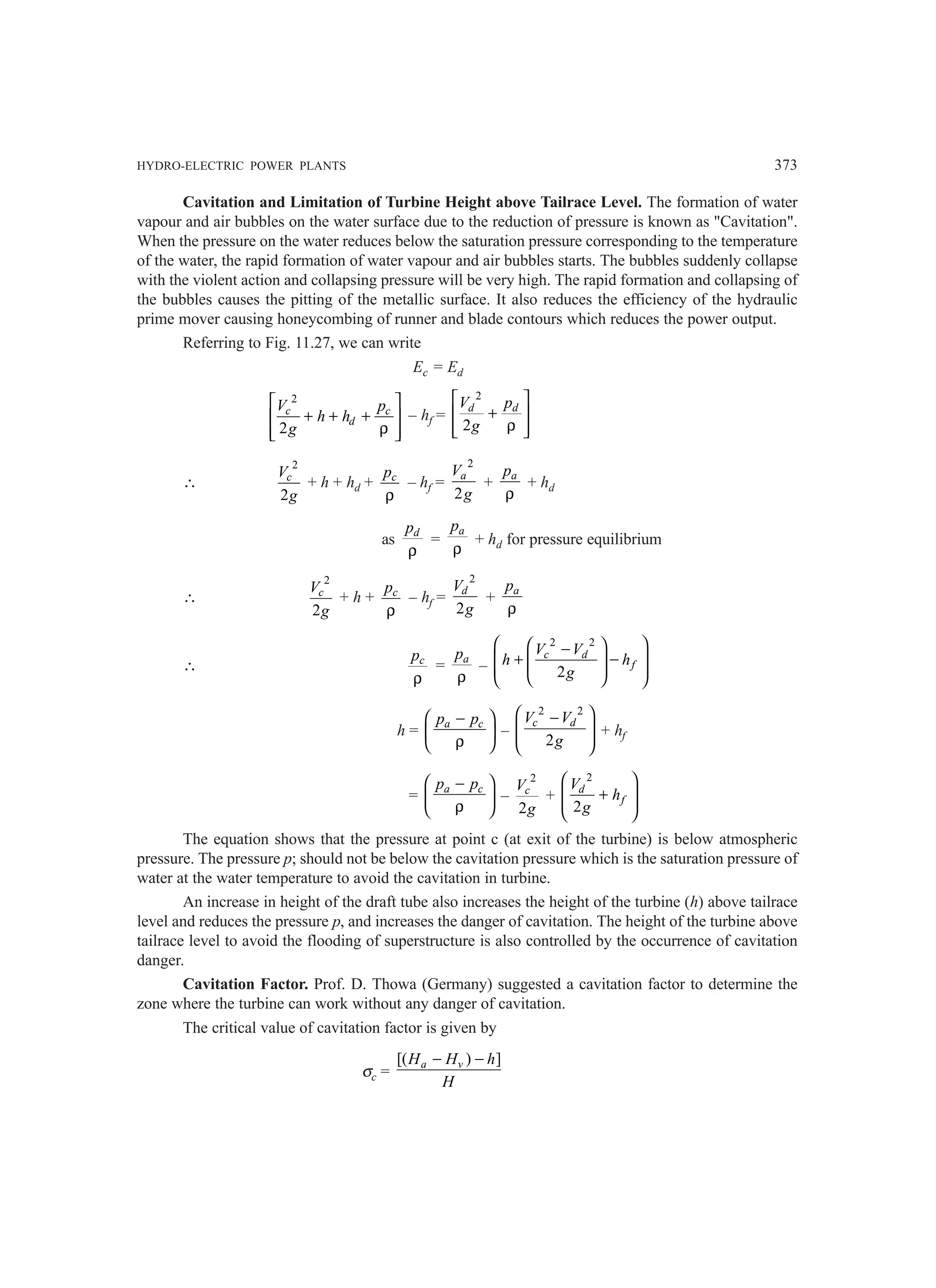 HYDRO-ELECTRIC POWER PLANTS 373
Cavitation and Limitation of Turbine Height above Tailrace Level. The formation of water
vapour and air bubbles on the water surface due to the reduction of pressure is known as Cavitation.
When the pressure on the water reduces below the saturation pressure corresponding to the temperature
of the water, the rapid formation of water vapour and air bubbles starts. The bubbles suddenly collapse
with the violent action and collapsing pressure will be very high. The rapid formation and collapsing of
the bubbles causes the pitting of the metallic surface. It also reduces the efficiency of the hydraulic
prime mover causing honeycombing of runner and blade contours which reduces the power output.
Referring to Fig. 11.27, we can write
Ec = Ed
2
2
c c
d
V p
h h
g
 
+ + +
 
ρ
 
 
– hf =
2
2
d d
V p
g
 
+
 
ρ
 
 
∴
2
2
c
V
g
+ h + hd + c
p
ρ
– hf =
2
2
a
V
g
+ a
p
ρ
+ hd
as d
p
ρ
=
a
p
ρ
+ hd for pressure equilibrium
∴
2
2
c
V
g
+ h + c
p
ρ
– hf =
2
2
d
V
g
+ a
p
ρ
∴ c
p
ρ
= a
p
ρ
–
2 2
2
c d
f
V V
h h
g
 
 
−
 
+ −
 
 
 
 
 
h = a c
p p
−
 
 
ρ
 
–
2 2
2
c d
V V
g
 
−
 
 
 
+ hf
= a c
p p
−
 
 
ρ
 
–
2
2
c
V
g
+
2
2
d
f
V
h
g
 
+
 
 
 
The equation shows that the pressure at point c (at exit of the turbine) is below atmospheric
pressure. The pressure p; should not be below the cavitation pressure which is the saturation pressure of
water at the water temperature to avoid the cavitation in turbine.
An increase in height of the draft tube also increases the height of the turbine (h) above tailrace
level and reduces the pressure p, and increases the danger of cavitation. The height of the turbine above
tailrace level to avoid the flooding of superstructure is also controlled by the occurrence of cavitation
danger.
Cavitation Factor. Prof. D. Thowa (Germany) suggested a cavitation factor to determine the
zone where the turbine can work without any danger of cavitation.
The critical value of cavitation factor is given by
σc =
[( ) ]
a v
H H h
H
− −
 