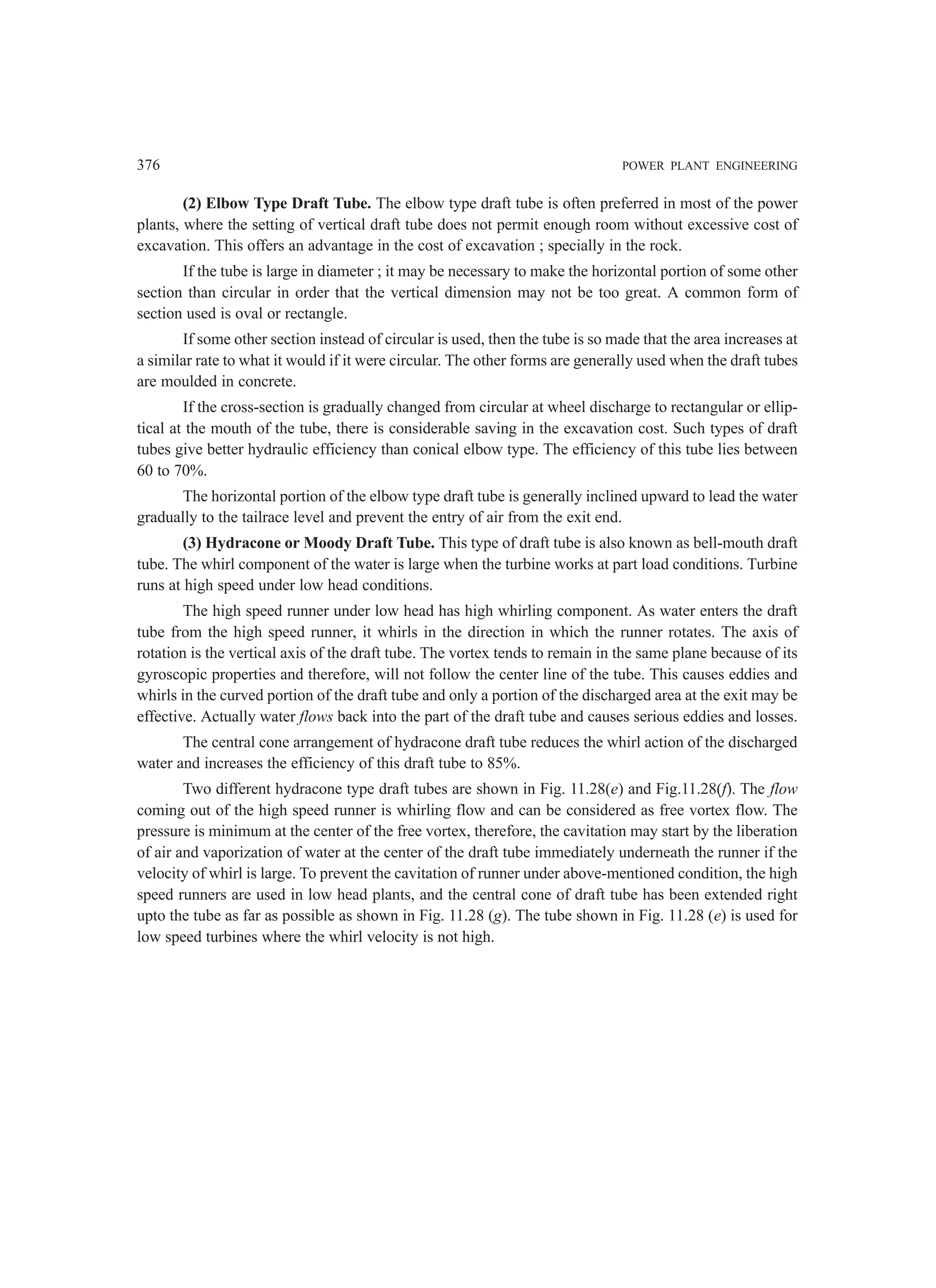 376 POWER PLANT ENGINEERING
(2) Elbow Type Draft Tube. The elbow type draft tube is often preferred in most of the power
plants, where the setting of vertical draft tube does not permit enough room without excessive cost of
excavation. This offers an advantage in the cost of excavation ; specially in the rock.
If the tube is large in diameter ; it may be necessary to make the horizontal portion of some other
section than circular in order that the vertical dimension may not be too great. A common form of
section used is oval or rectangle.
If some other section instead of circular is used, then the tube is so made that the area increases at
a similar rate to what it would if it were circular. The other forms are generally used when the draft tubes
are moulded in concrete.
If the cross-section is gradually changed from circular at wheel discharge to rectangular or ellip-
tical at the mouth of the tube, there is considerable saving in the excavation cost. Such types of draft
tubes give better hydraulic efficiency than conical elbow type. The efficiency of this tube lies between
60 to 70%.
The horizontal portion of the elbow type draft tube is generally inclined upward to lead the water
gradually to the tailrace level and prevent the entry of air from the exit end.
(3) Hydracone or Moody Draft Tube. This type of draft tube is also known as bell-mouth draft
tube. The whirl component of the water is large when the turbine works at part load conditions. Turbine
runs at high speed under low head conditions.
The high speed runner under low head has high whirling component. As water enters the draft
tube from the high speed runner, it whirls in the direction in which the runner rotates. The axis of
rotation is the vertical axis of the draft tube. The vortex tends to remain in the same plane because of its
gyroscopic properties and therefore, will not follow the center line of the tube. This causes eddies and
whirls in the curved portion of the draft tube and only a portion of the discharged area at the exit may be
effective. Actually water flows back into the part of the draft tube and causes serious eddies and losses.
The central cone arrangement of hydracone draft tube reduces the whirl action of the discharged
water and increases the efficiency of this draft tube to 85%.
Two different hydracone type draft tubes are shown in Fig. 11.28(e) and Fig.11.28(f). The flow
coming out of the high speed runner is whirling flow and can be considered as free vortex flow. The
pressure is minimum at the center of the free vortex, therefore, the cavitation may start by the liberation
of air and vaporization of water at the center of the draft tube immediately underneath the runner if the
velocity of whirl is large. To prevent the cavitation of runner under above-mentioned condition, the high
speed runners are used in low head plants, and the central cone of draft tube has been extended right
upto the tube as far as possible as shown in Fig. 11.28 (g). The tube shown in Fig. 11.28 (e) is used for
low speed turbines where the whirl velocity is not high.
 