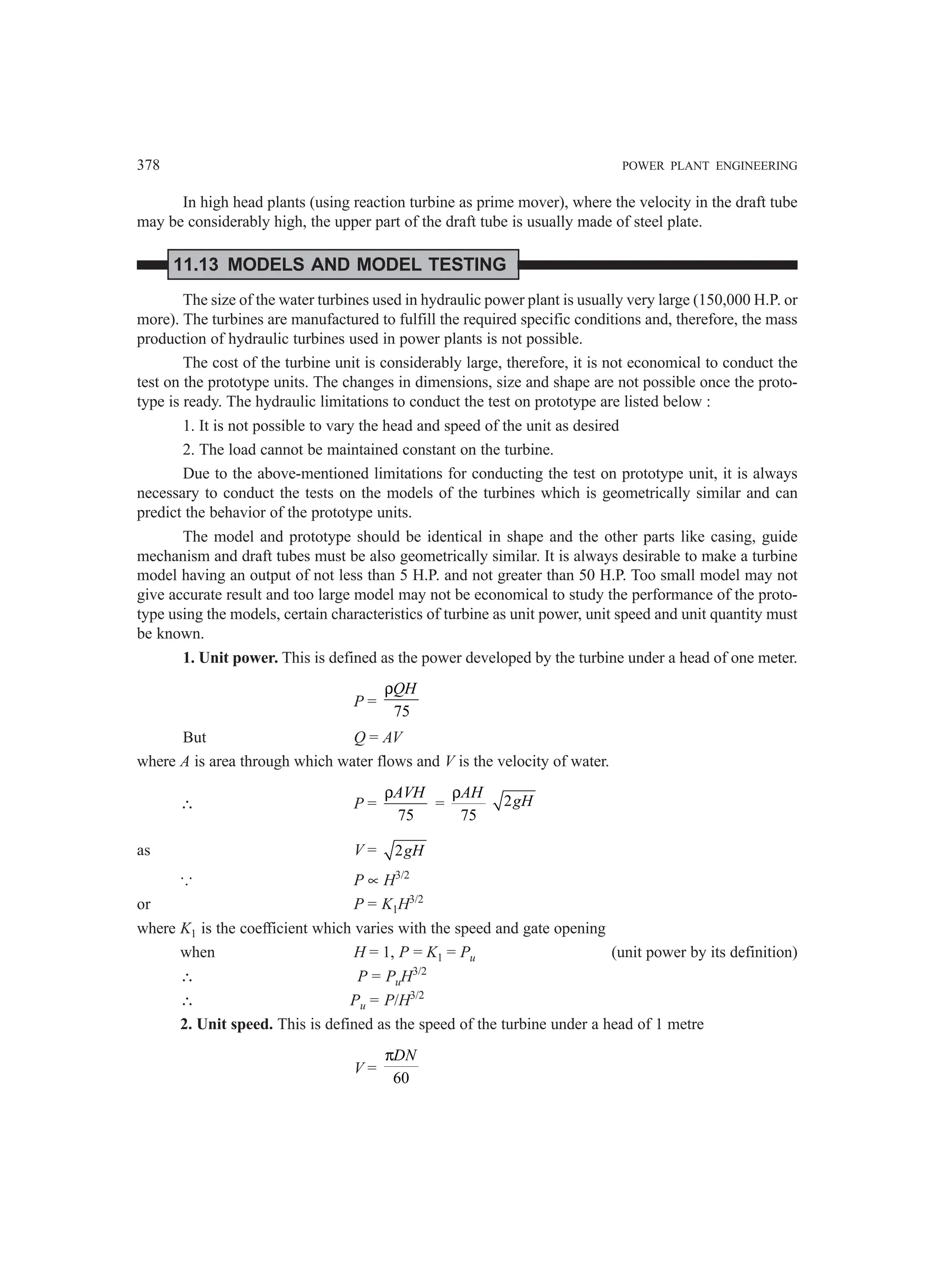 378 POWER PLANT ENGINEERING
In high head plants (using reaction turbine as prime mover), where the velocity in the draft tube
may be considerably high, the upper part of the draft tube is usually made of steel plate.
11.13 MODELS AND MODEL TESTING
The size of the water turbines used in hydraulic power plant is usually very large (150,000 H.P. or
more). The turbines are manufactured to fulfill the required specific conditions and, therefore, the mass
production of hydraulic turbines used in power plants is not possible.
The cost of the turbine unit is considerably large, therefore, it is not economical to conduct the
test on the prototype units. The changes in dimensions, size and shape are not possible once the proto-
type is ready. The hydraulic limitations to conduct the test on prototype are listed below :
1. It is not possible to vary the head and speed of the unit as desired
2. The load cannot be maintained constant on the turbine.
Due to the above-mentioned limitations for conducting the test on prototype unit, it is always
necessary to conduct the tests on the models of the turbines which is geometrically similar and can
predict the behavior of the prototype units.
The model and prototype should be identical in shape and the other parts like casing, guide
mechanism and draft tubes must be also geometrically similar. It is always desirable to make a turbine
model having an output of not less than 5 H.P. and not greater than 50 H.P. Too small model may not
give accurate result and too large model may not be economical to study the performance of the proto-
type using the models, certain characteristics of turbine as unit power, unit speed and unit quantity must
be known.
1. Unit power. This is defined as the power developed by the turbine under a head of one meter.
P =
75
QH
ρ
But Q = AV
where A is area through which water flows and V is the velocity of water.
∴ P =
75
AVH
ρ
=
75
AH
ρ
2gH
as V = 2gH
... P ∝ H3/2
or P = K1H3/2
where K1 is the coefficient which varies with the speed and gate opening
when H = 1, P = K1 = Pu (unit power by its definition)
∴ P = PuH3/2
∴ Pu = P/H3/2
2. Unit speed. This is defined as the speed of the turbine under a head of 1 metre
V =
60
DN
π
 