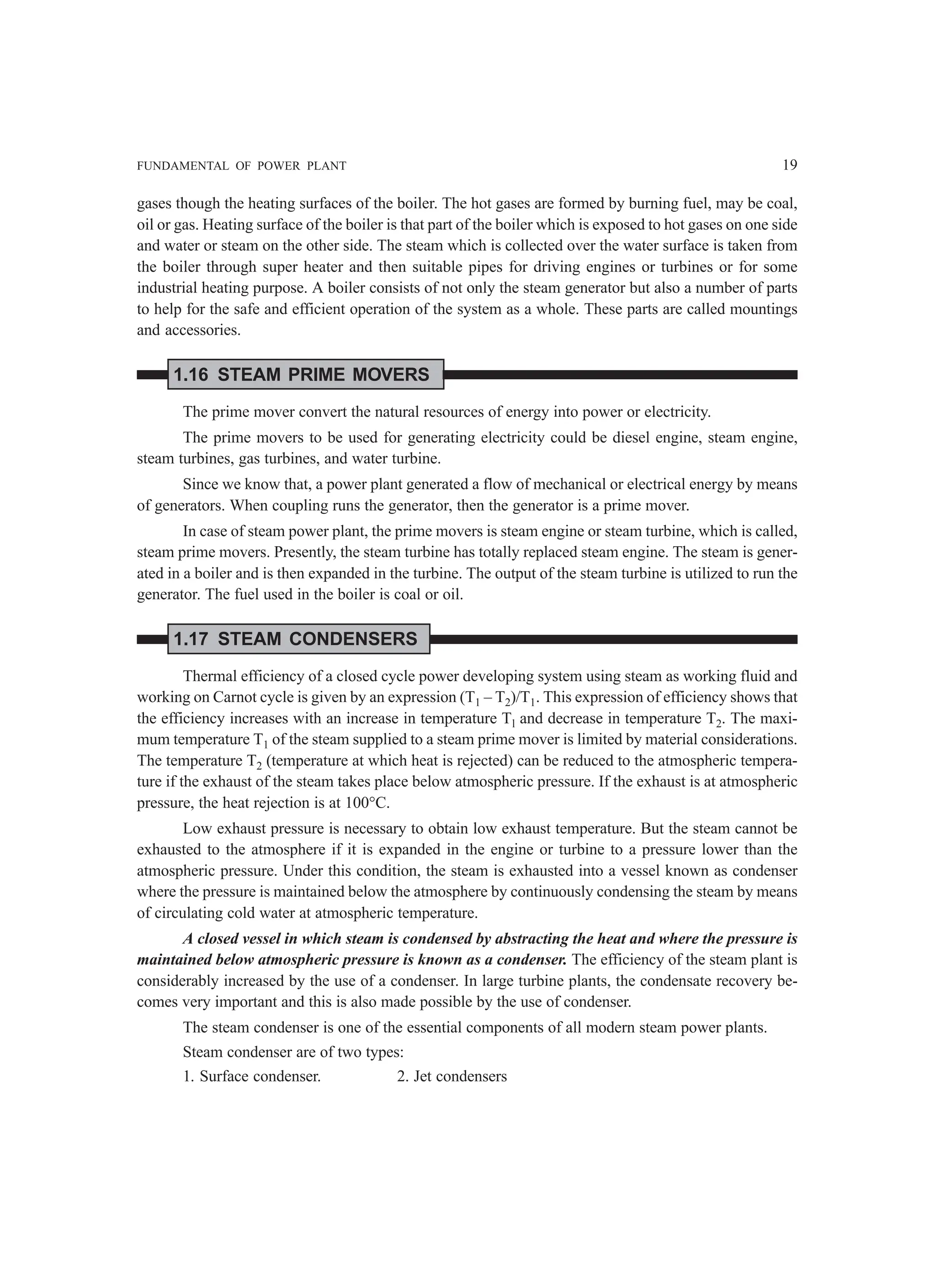 FUNDAMENTAL OF POWER PLANT 19
gases though the heating surfaces of the boiler. The hot gases are formed by burning fuel, may be coal,
oil or gas. Heating surface of the boiler is that part of the boiler which is exposed to hot gases on one side
and water or steam on the other side. The steam which is collected over the water surface is taken from
the boiler through super heater and then suitable pipes for driving engines or turbines or for some
industrial heating purpose. A boiler consists of not only the steam generator but also a number of parts
to help for the safe and efficient operation of the system as a whole. These parts are called mountings
and accessories.
1.16 STEAM PRIME MOVERS
The prime mover convert the natural resources of energy into power or electricity.
The prime movers to be used for generating electricity could be diesel engine, steam engine,
steam turbines, gas turbines, and water turbine.
Since we know that, a power plant generated a flow of mechanical or electrical energy by means
of generators. When coupling runs the generator, then the generator is a prime mover.
In case of steam power plant, the prime movers is steam engine or steam turbine, which is called,
steam prime movers. Presently, the steam turbine has totally replaced steam engine. The steam is gener-
ated in a boiler and is then expanded in the turbine. The output of the steam turbine is utilized to run the
generator. The fuel used in the boiler is coal or oil.
1.17 STEAM CONDENSERS
Thermal efficiency of a closed cycle power developing system using steam as working fluid and
working on Carnot cycle is given by an expression (T1 – T2)/T1. This expression of efficiency shows that
the efficiency increases with an increase in temperature Tl and decrease in temperature T2. The maxi-
mum temperature T1 of the steam supplied to a steam prime mover is limited by material considerations.
The temperature T2 (temperature at which heat is rejected) can be reduced to the atmospheric tempera-
ture if the exhaust of the steam takes place below atmospheric pressure. If the exhaust is at atmospheric
pressure, the heat rejection is at 100°C.
Low exhaust pressure is necessary to obtain low exhaust temperature. But the steam cannot be
exhausted to the atmosphere if it is expanded in the engine or turbine to a pressure lower than the
atmospheric pressure. Under this condition, the steam is exhausted into a vessel known as condenser
where the pressure is maintained below the atmosphere by continuously condensing the steam by means
of circulating cold water at atmospheric temperature.
A closed vessel in which steam is condensed by abstracting the heat and where the pressure is
maintained below atmospheric pressure is known as a condenser. The efficiency of the steam plant is
considerably increased by the use of a condenser. In large turbine plants, the condensate recovery be-
comes very important and this is also made possible by the use of condenser.
The steam condenser is one of the essential components of all modern steam power plants.
Steam condenser are of two types:
1. Surface condenser. 2. Jet condensers
 