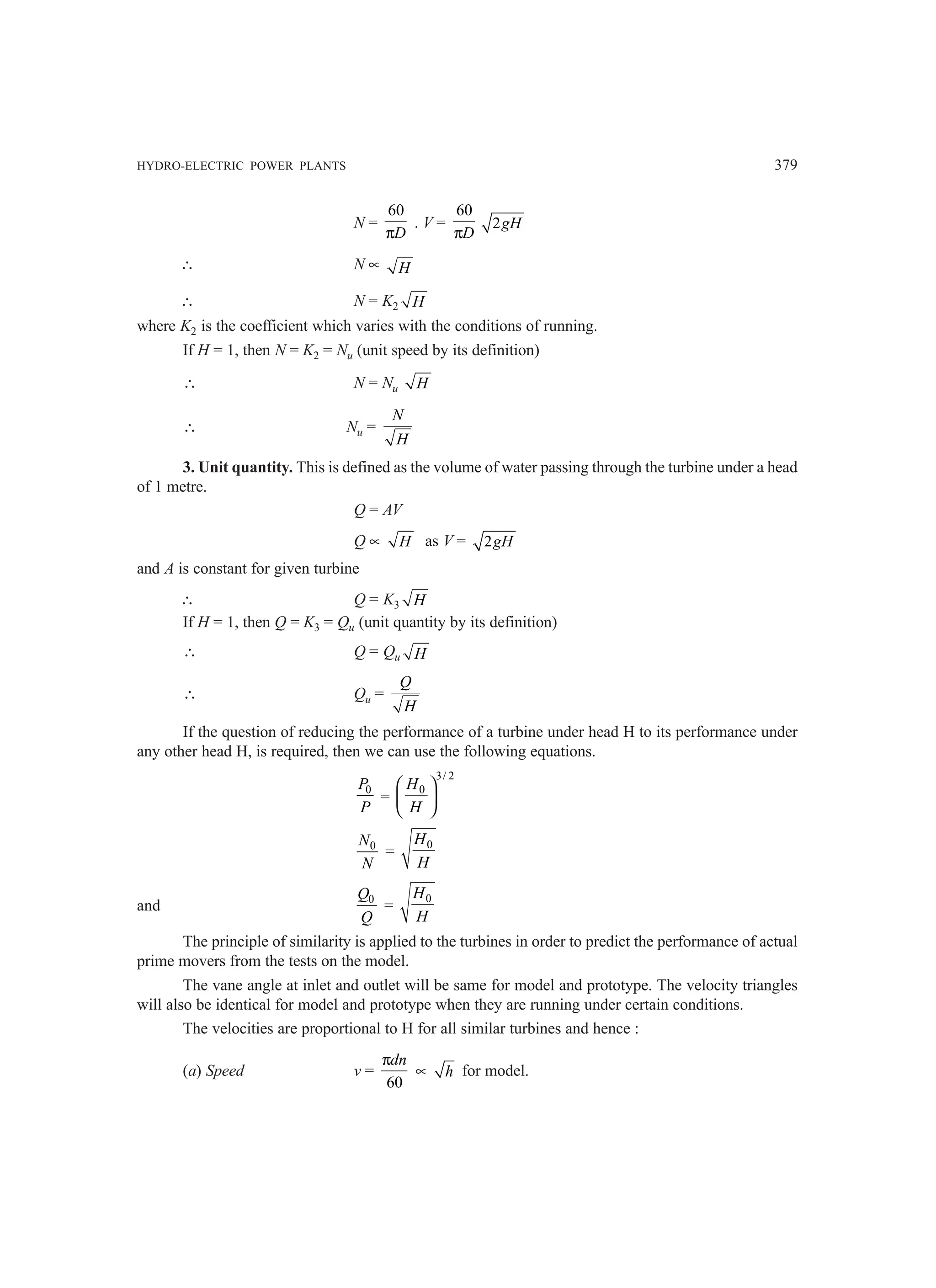 HYDRO-ELECTRIC POWER PLANTS 379
N =
60
D
π
. V =
60
D
π
2gH
∴ N ∝ H
∴ N = K2 H
where K2 is the coefficient which varies with the conditions of running.
If H = 1, then N = K2 = Nu (unit speed by its definition)
∴ N = Nu H
∴ Nu =
N
H
3. Unit quantity. This is defined as the volume of water passing through the turbine under a head
of 1 metre.
Q = AV
Q ∝ H as V = 2gH
and A is constant for given turbine
∴ Q = K3 H
If H = 1, then Q = K3 = Qu (unit quantity by its definition)
∴ Q = Qu H
∴ Qu =
Q
H
If the question of reducing the performance of a turbine under head H to its performance under
any other head H, is required, then we can use the following equations.
0
P
P
=
3/ 2
0
H
H
 
 
 
0
N
N
=
0
H
H
and 0
Q
Q
=
0
H
H
The principle of similarity is applied to the turbines in order to predict the performance of actual
prime movers from the tests on the model.
The vane angle at inlet and outlet will be same for model and prototype. The velocity triangles
will also be identical for model and prototype when they are running under certain conditions.
The velocities are proportional to H for all similar turbines and hence :
(a) Speed v =
60
dn
π
∝ h for model.
 