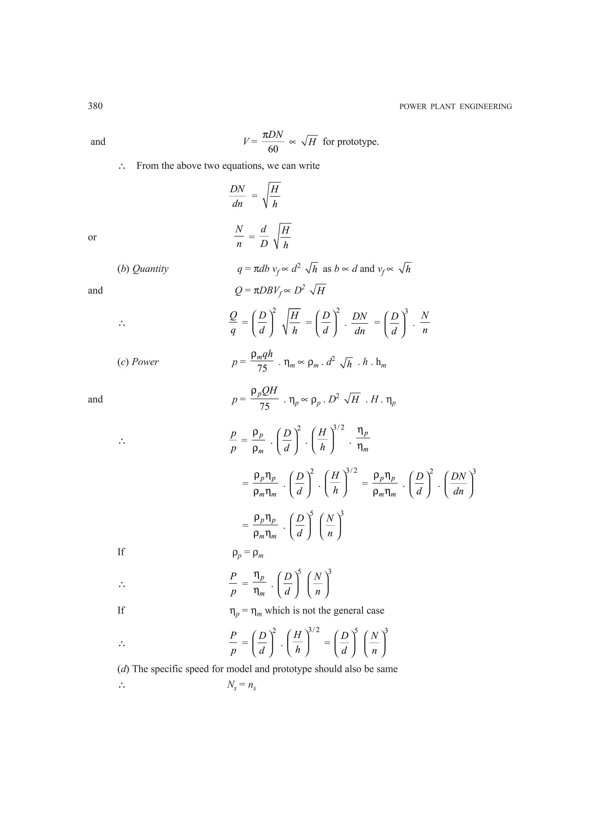 380 POWER PLANT ENGINEERING
and V =
60
DN
π
∝ H for prototype.
∴ From the above two equations, we can write
DN
dn
=
H
h
or
N
n
=
d
D
H
h
(b) Quantity q = πdb vf ∝ d2
h as b ∝ d and vf ∝ h
and Q = πDBVf ∝ D2
H
∴
Q
q
=
2
D
d
 
 
 
H
h
=
2
D
d
 
 
 
.
DN
dn
=
3
D
d
 
 
 
.
N
n
(c) Power p =
75
mqh
ρ
. ηm ∝ ρm . d2
h . h . hm
and p =
75
pQH
ρ
. ηp ∝ ρp . D2
H . H . ηp
∴
p
p
=
p
m
ρ
ρ
.
2
D
d
 
 
 
.
3/ 2
H
h
 
 
 
.
p
m
η
η
=
p p
m m
ρ η
ρ η
.
2
D
d
 
 
 
.
3/ 2
H
h
 
 
 
=
p p
m m
ρ η
ρ η
.
2
D
d
 
 
 
.
3
DN
dn
 
 
 
=
p p
m m
ρ η
ρ η
.
5
D
d
 
 
 
3
N
n
 
 
 
If ρp = ρm
∴
P
p
=
p
m
η
η
.
5
D
d
 
 
 
3
N
n
 
 
 
If ηp = ηm which is not the general case
∴
P
p
=
2
D
d
 
 
 
.
3/ 2
H
h
 
 
 
=
5
D
d
 
 
 
3
N
n
 
 
 
(d) The specific speed for model and prototype should also be same
∴ Ns = ns
 