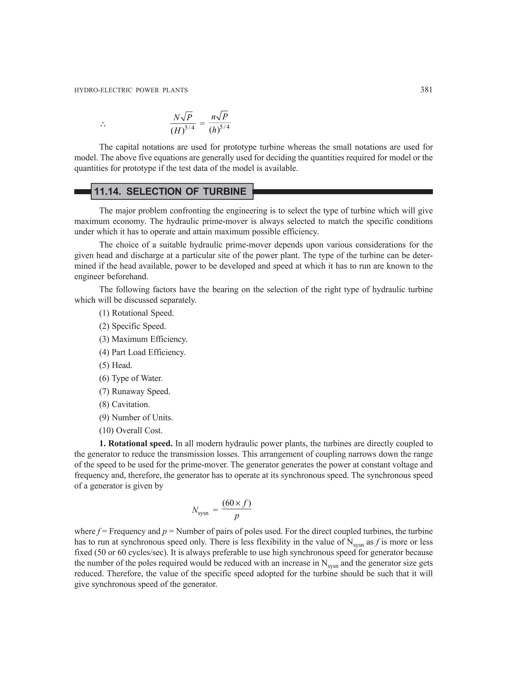 HYDRO-ELECTRIC POWER PLANTS 381
∴ 5/ 4
( )
N P
H
= 5/ 4
( )
n P
h
The capital notations are used for prototype turbine whereas the small notations are used for
model. The above five equations are generally used for deciding the quantities required for model or the
quantities for prototype if the test data of the model is available.
11.14. SELECTION OF TURBINE
The major problem confronting the engineering is to select the type of turbine which will give
maximum economy. The hydraulic prime-mover is always selected to match the specific conditions
under which it has to operate and attain maximum possible efficiency.
The choice of a suitable hydraulic prime-mover depends upon various considerations for the
given head and discharge at a particular site of the power plant. The type of the turbine can be deter-
mined if the head available, power to be developed and speed at which it has to run are known to the
engineer beforehand.
The following factors have the bearing on the selection of the right type of hydraulic turbine
which will be discussed separately.
(1) Rotational Speed.
(2) Specific Speed.
(3) Maximum Efficiency.
(4) Part Load Efficiency.
(5) Head.
(6) Type of Water.
(7) Runaway Speed.
(8) Cavitation.
(9) Number of Units.
(10) Overall Cost.
1. Rotational speed. In all modern hydraulic power plants, the turbines are directly coupled to
the generator to reduce the transmission losses. This arrangement of coupling narrows down the range
of the speed to be used for the prime-mover. The generator generates the power at constant voltage and
frequency and, therefore, the generator has to operate at its synchronous speed. The synchronous speed
of a generator is given by
Nsysn =
(60 )
× f
p
where f = Frequency and p = Number of pairs of poles used. For the direct coupled turbines, the turbine
has to run at synchronous speed only. There is less flexibility in the value of Nsysn as f is more or less
fixed (50 or 60 cycles/sec). It is always preferable to use high synchronous speed for generator because
the number of the poles required would be reduced with an increase in Nsysn and the generator size gets
reduced. Therefore, the value of the specific speed adopted for the turbine should be such that it will
give synchronous speed of the generator.
 