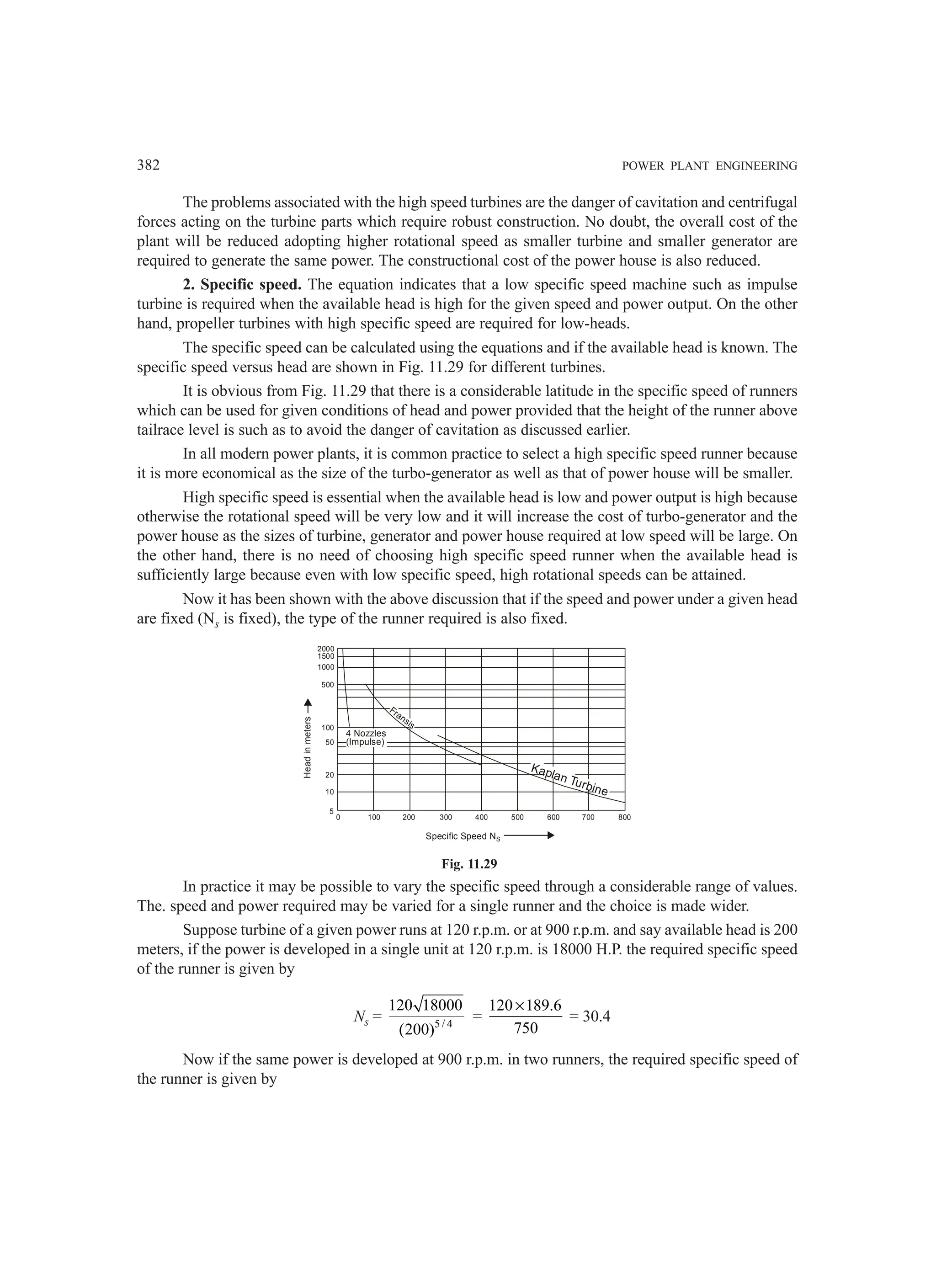 382 POWER PLANT ENGINEERING
The problems associated with the high speed turbines are the danger of cavitation and centrifugal
forces acting on the turbine parts which require robust construction. No doubt, the overall cost of the
plant will be reduced adopting higher rotational speed as smaller turbine and smaller generator are
required to generate the same power. The constructional cost of the power house is also reduced.
2. Specific speed. The equation indicates that a low specific speed machine such as impulse
turbine is required when the available head is high for the given speed and power output. On the other
hand, propeller turbines with high specific speed are required for low-heads.
The specific speed can be calculated using the equations and if the available head is known. The
specific speed versus head are shown in Fig. 11.29 for different turbines.
It is obvious from Fig. 11.29 that there is a considerable latitude in the specific speed of runners
which can be used for given conditions of head and power provided that the height of the runner above
tailrace level is such as to avoid the danger of cavitation as discussed earlier.
In all modern power plants, it is common practice to select a high specific speed runner because
it is more economical as the size of the turbo-generator as well as that of power house will be smaller.
High specific speed is essential when the available head is low and power output is high because
otherwise the rotational speed will be very low and it will increase the cost of turbo-generator and the
power house as the sizes of turbine, generator and power house required at low speed will be large. On
the other hand, there is no need of choosing high specific speed runner when the available head is
sufficiently large because even with low specific speed, high rotational speeds can be attained.
Now it has been shown with the above discussion that if the speed and power under a given head
are fixed (Ns is fixed), the type of the runner required is also fixed.
2000
1500
1000
500
100
50
20
10
5
0 100 200 300 400 500 600 700 800
Head
in
meters
Specific Speed NS
4 Nozzles
(Impulse)
Fransis
Kaplan Turbine
Fig. 11.29
In practice it may be possible to vary the specific speed through a considerable range of values.
The. speed and power required may be varied for a single runner and the choice is made wider.
Suppose turbine of a given power runs at 120 r.p.m. or at 900 r.p.m. and say available head is 200
meters, if the power is developed in a single unit at 120 r.p.m. is 18000 H.P. the required specific speed
of the runner is given by
Ns = 5 / 4
120 18000
(200)
=
120 189.6
750
×
= 30.4
Now if the same power is developed at 900 r.p.m. in two runners, the required specific speed of
the runner is given by
 