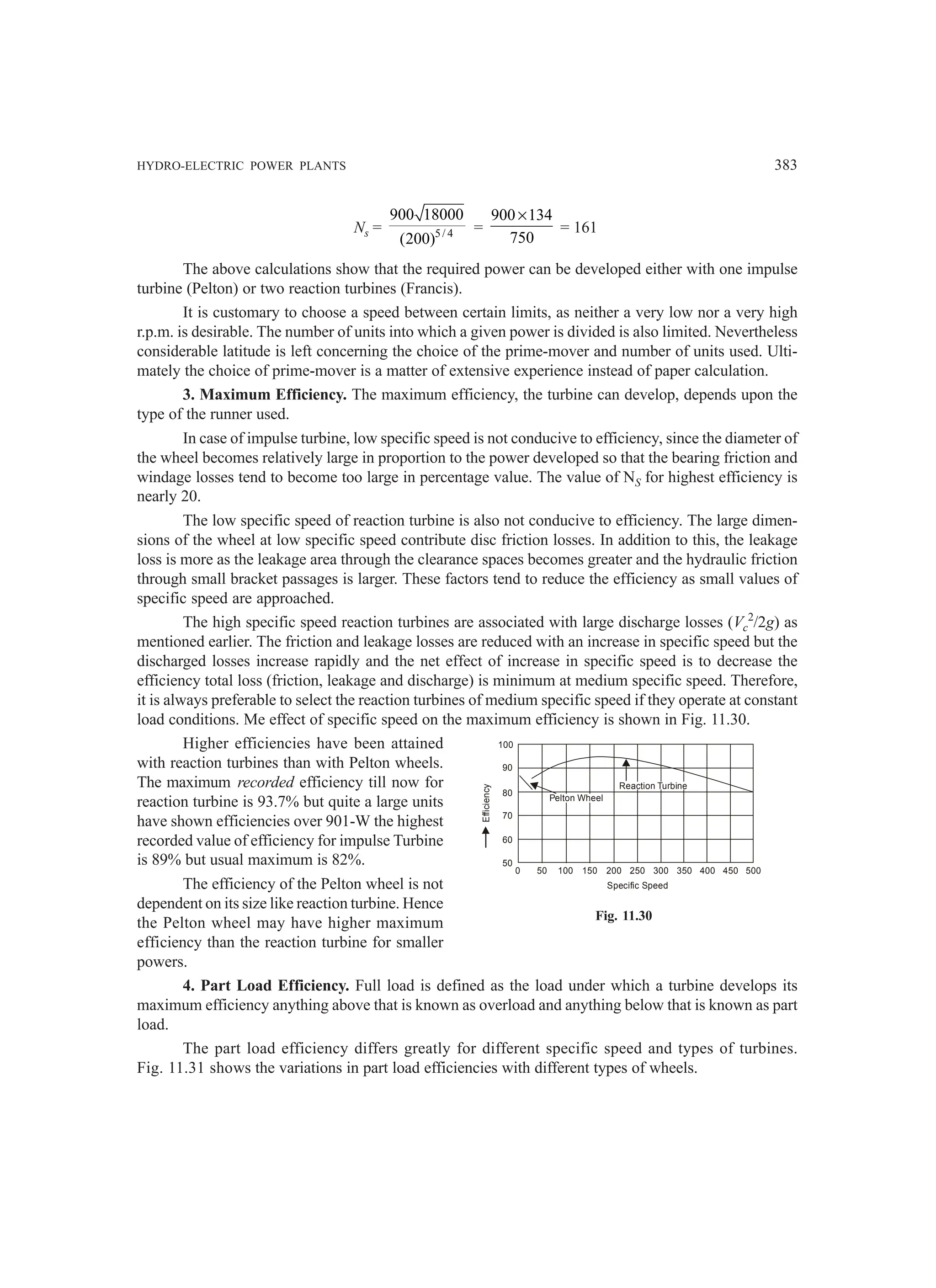 HYDRO-ELECTRIC POWER PLANTS 383
100
90
80
70
60
50
Efficiency
50
0 100 150 200 250 300 350 400 450 500
Specific Speed
Reaction Turbine
Pelton Wheel
Ns = 5/ 4
900 18000
(200)
=
900 134
750
×
= 161
The above calculations show that the required power can be developed either with one impulse
turbine (Pelton) or two reaction turbines (Francis).
It is customary to choose a speed between certain limits, as neither a very low nor a very high
r.p.m. is desirable. The number of units into which a given power is divided is also limited. Nevertheless
considerable latitude is left concerning the choice of the prime-mover and number of units used. Ulti-
mately the choice of prime-mover is a matter of extensive experience instead of paper calculation.
3. Maximum Efficiency. The maximum efficiency, the turbine can develop, depends upon the
type of the runner used.
In case of impulse turbine, low specific speed is not conducive to efficiency, since the diameter of
the wheel becomes relatively large in proportion to the power developed so that the bearing friction and
windage losses tend to become too large in percentage value. The value of NS for highest efficiency is
nearly 20.
The low specific speed of reaction turbine is also not conducive to efficiency. The large dimen-
sions of the wheel at low specific speed contribute disc friction losses. In addition to this, the leakage
loss is more as the leakage area through the clearance spaces becomes greater and the hydraulic friction
through small bracket passages is larger. These factors tend to reduce the efficiency as small values of
specific speed are approached.
The high specific speed reaction turbines are associated with large discharge losses (Vc
2
/2g) as
mentioned earlier. The friction and leakage losses are reduced with an increase in specific speed but the
discharged losses increase rapidly and the net effect of increase in specific speed is to decrease the
efficiency total loss (friction, leakage and discharge) is minimum at medium specific speed. Therefore,
it is always preferable to select the reaction turbines of medium specific speed if they operate at constant
load conditions. Me effect of specific speed on the maximum efficiency is shown in Fig. 11.30.
Higher efficiencies have been attained
with reaction turbines than with Pelton wheels.
The maximum recorded efficiency till now for
reaction turbine is 93.7% but quite a large units
have shown efficiencies over 901-W the highest
recorded value of efficiency for impulse Turbine
is 89% but usual maximum is 82%.
The efficiency of the Pelton wheel is not
dependent on its size like reaction turbine. Hence
the Pelton wheel may have higher maximum
efficiency than the reaction turbine for smaller
powers.
4. Part Load Efficiency. Full load is defined as the load under which a turbine develops its
maximum efficiency anything above that is known as overload and anything below that is known as part
load.
The part load efficiency differs greatly for different specific speed and types of turbines.
Fig. 11.31 shows the variations in part load efficiencies with different types of wheels.
Fig. 11.30
 