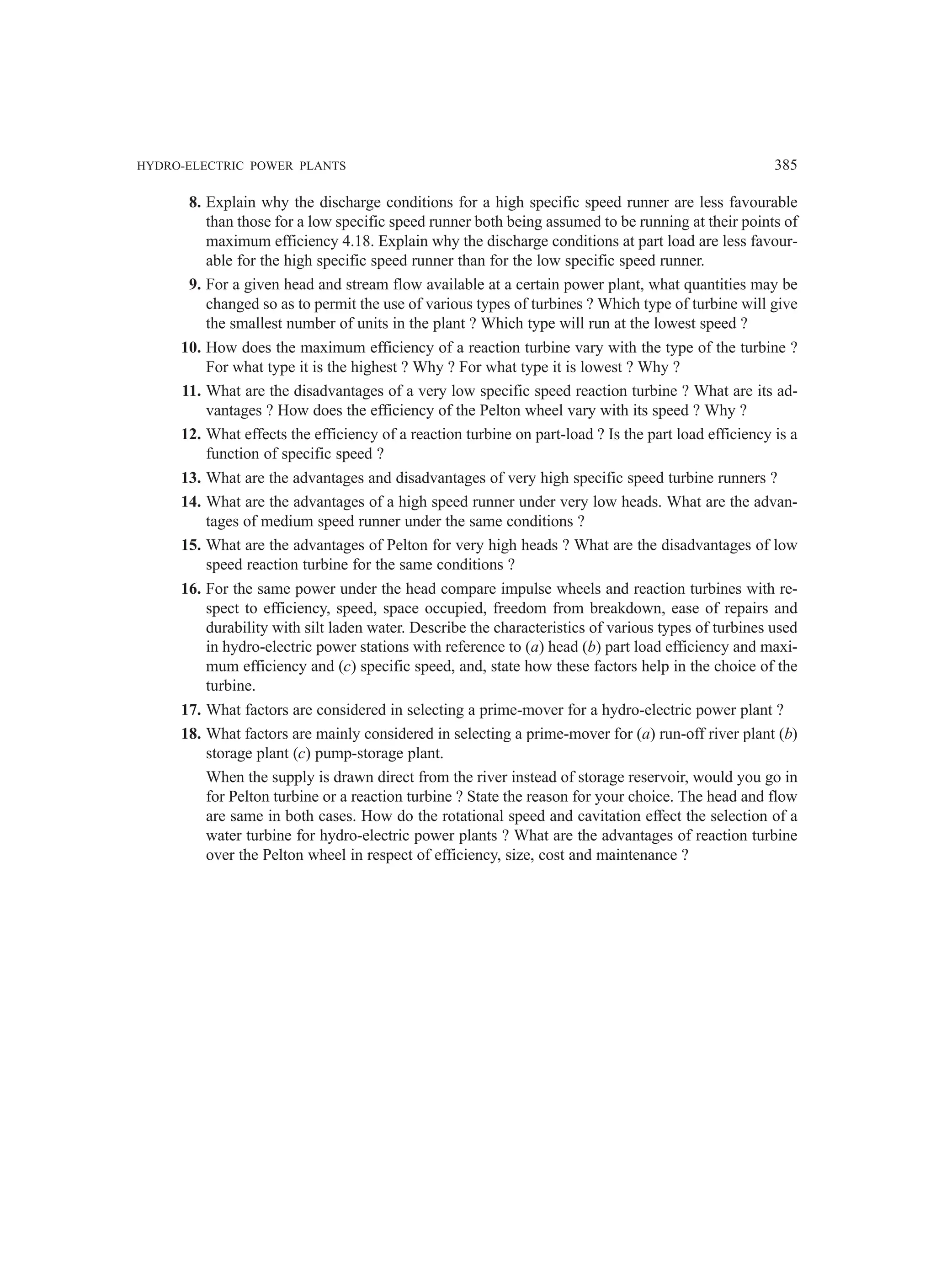 HYDRO-ELECTRIC POWER PLANTS 385
8. Explain why the discharge conditions for a high specific speed runner are less favourable
than those for a low specific speed runner both being assumed to be running at their points of
maximum efficiency 4.18. Explain why the discharge conditions at part load are less favour-
able for the high specific speed runner than for the low specific speed runner.
9. For a given head and stream flow available at a certain power plant, what quantities may be
changed so as to permit the use of various types of turbines ? Which type of turbine will give
the smallest number of units in the plant ? Which type will run at the lowest speed ?
10. How does the maximum efficiency of a reaction turbine vary with the type of the turbine ?
For what type it is the highest ? Why ? For what type it is lowest ? Why ?
11. What are the disadvantages of a very low specific speed reaction turbine ? What are its ad-
vantages ? How does the efficiency of the Pelton wheel vary with its speed ? Why ?
12. What effects the efficiency of a reaction turbine on part-load ? Is the part load efficiency is a
function of specific speed ?
13. What are the advantages and disadvantages of very high specific speed turbine runners ?
14. What are the advantages of a high speed runner under very low heads. What are the advan-
tages of medium speed runner under the same conditions ?
15. What are the advantages of Pelton for very high heads ? What are the disadvantages of low
speed reaction turbine for the same conditions ?
16. For the same power under the head compare impulse wheels and reaction turbines with re-
spect to efficiency, speed, space occupied, freedom from breakdown, ease of repairs and
durability with silt laden water. Describe the characteristics of various types of turbines used
in hydro-electric power stations with reference to (a) head (b) part load efficiency and maxi-
mum efficiency and (c) specific speed, and, state how these factors help in the choice of the
turbine.
17. What factors are considered in selecting a prime-mover for a hydro-electric power plant ?
18. What factors are mainly considered in selecting a prime-mover for (a) run-off river plant (b)
storage plant (c) pump-storage plant.
When the supply is drawn direct from the river instead of storage reservoir, would you go in
for Pelton turbine or a reaction turbine ? State the reason for your choice. The head and flow
are same in both cases. How do the rotational speed and cavitation effect the selection of a
water turbine for hydro-electric power plants ? What are the advantages of reaction turbine
over the Pelton wheel in respect of efficiency, size, cost and maintenance ?
 