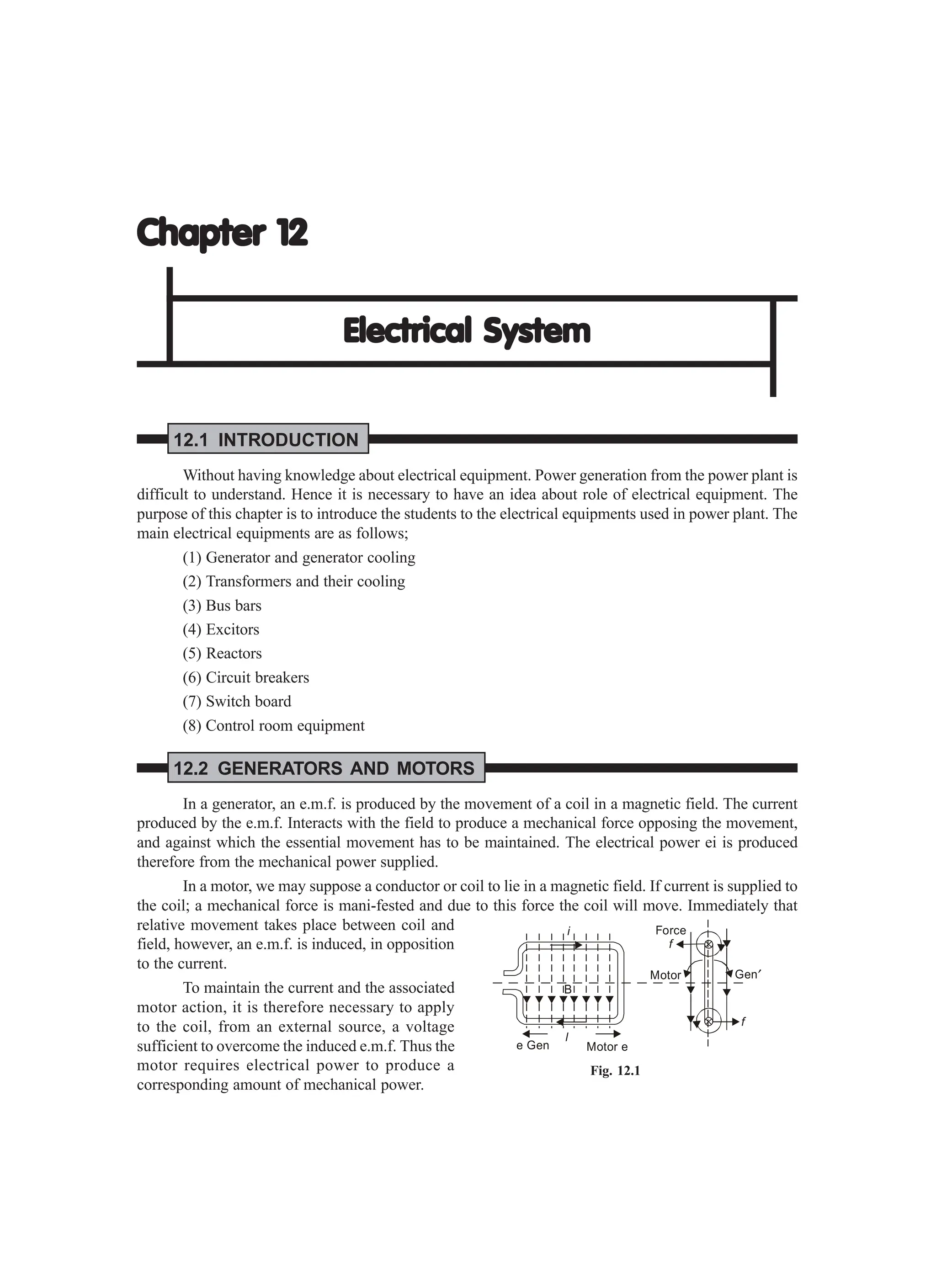 Chapter 12
Chapter 12
Chapter 12
Chapter 12
Chapter 12
Electrical System
Electrical System
Electrical System
Electrical System
Electrical System
12.1 INTRODUCTION
Without having knowledge about electrical equipment. Power generation from the power plant is
difficult to understand. Hence it is necessary to have an idea about role of electrical equipment. The
purpose of this chapter is to introduce the students to the electrical equipments used in power plant. The
main electrical equipments are as follows;
(1) Generator and generator cooling
(2) Transformers and their cooling
(3) Bus bars
(4) Excitors
(5) Reactors
(6) Circuit breakers
(7) Switch board
(8) Control room equipment
12.2 GENERATORS AND MOTORS
In a generator, an e.m.f. is produced by the movement of a coil in a magnetic field. The current
produced by the e.m.f. Interacts with the field to produce a mechanical force opposing the movement,
and against which the essential movement has to be maintained. The electrical power ei is produced
therefore from the mechanical power supplied.
In a motor, we may suppose a conductor or coil to lie in a magnetic field. If current is supplied to
the coil; a mechanical force is mani-fested and due to this force the coil will move. Immediately that
relative movement takes place between coil and
field, however, an e.m.f. is induced, in opposition
to the current.
To maintain the current and the associated
motor action, it is therefore necessary to apply
to the coil, from an external source, a voltage
sufficient to overcome the induced e.m.f. Thus the
motor requires electrical power to produce a
corresponding amount of mechanical power.
e Gen Motor e
l
i
B
Force
f
f
Motor Gen′
Fig. 12.1
 