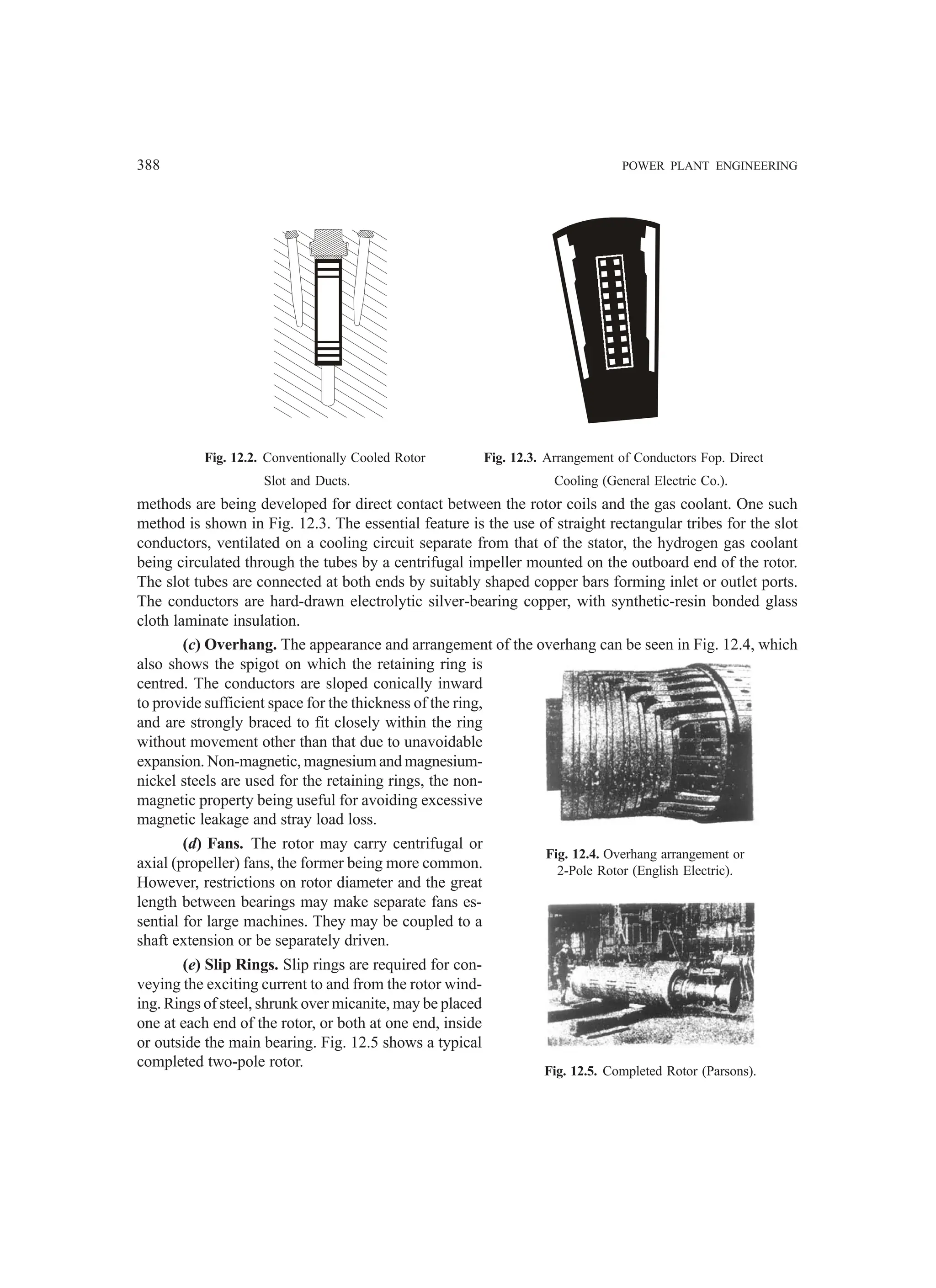 388 POWER PLANT ENGINEERING
Fig. 12.2. Conventionally Cooled Rotor Fig. 12.3. Arrangement of Conductors Fop. Direct
Slot and Ducts. Cooling (General Electric Co.).
methods are being developed for direct contact between the rotor coils and the gas coolant. One such
method is shown in Fig. 12.3. The essential feature is the use of straight rectangular tribes for the slot
conductors, ventilated on a cooling circuit separate from that of the stator, the hydrogen gas coolant
being circulated through the tubes by a centrifugal impeller mounted on the outboard end of the rotor.
The slot tubes are connected at both ends by suitably shaped copper bars forming inlet or outlet ports.
The conductors are hard-drawn electrolytic silver-bearing copper, with synthetic-resin bonded glass
cloth laminate insulation.
(c) Overhang. The appearance and arrangement of the overhang can be seen in Fig. 12.4, which
also shows the spigot on which the retaining ring is
centred. The conductors are sloped conically inward
to provide sufficient space for the thickness of the ring,
and are strongly braced to fit closely within the ring
without movement other than that due to unavoidable
expansion. Non-magnetic, magnesium and magnesium-
nickel steels are used for the retaining rings, the non-
magnetic property being useful for avoiding excessive
magnetic leakage and stray load loss.
(d) Fans. The rotor may carry centrifugal or
axial (propeller) fans, the former being more common.
However, restrictions on rotor diameter and the great
length between bearings may make separate fans es-
sential for large machines. They may be coupled to a
shaft extension or be separately driven.
(e) Slip Rings. Slip rings are required for con-
veying the exciting current to and from the rotor wind-
ing. Rings of steel, shrunk over micanite, may be placed
one at each end of the rotor, or both at one end, inside
or outside the main bearing. Fig. 12.5 shows a typical
completed two-pole rotor.
Fig. 12.4. Overhang arrangement or
2-Pole Rotor (English Electric).
Fig. 12.5. Completed Rotor (Parsons).
 