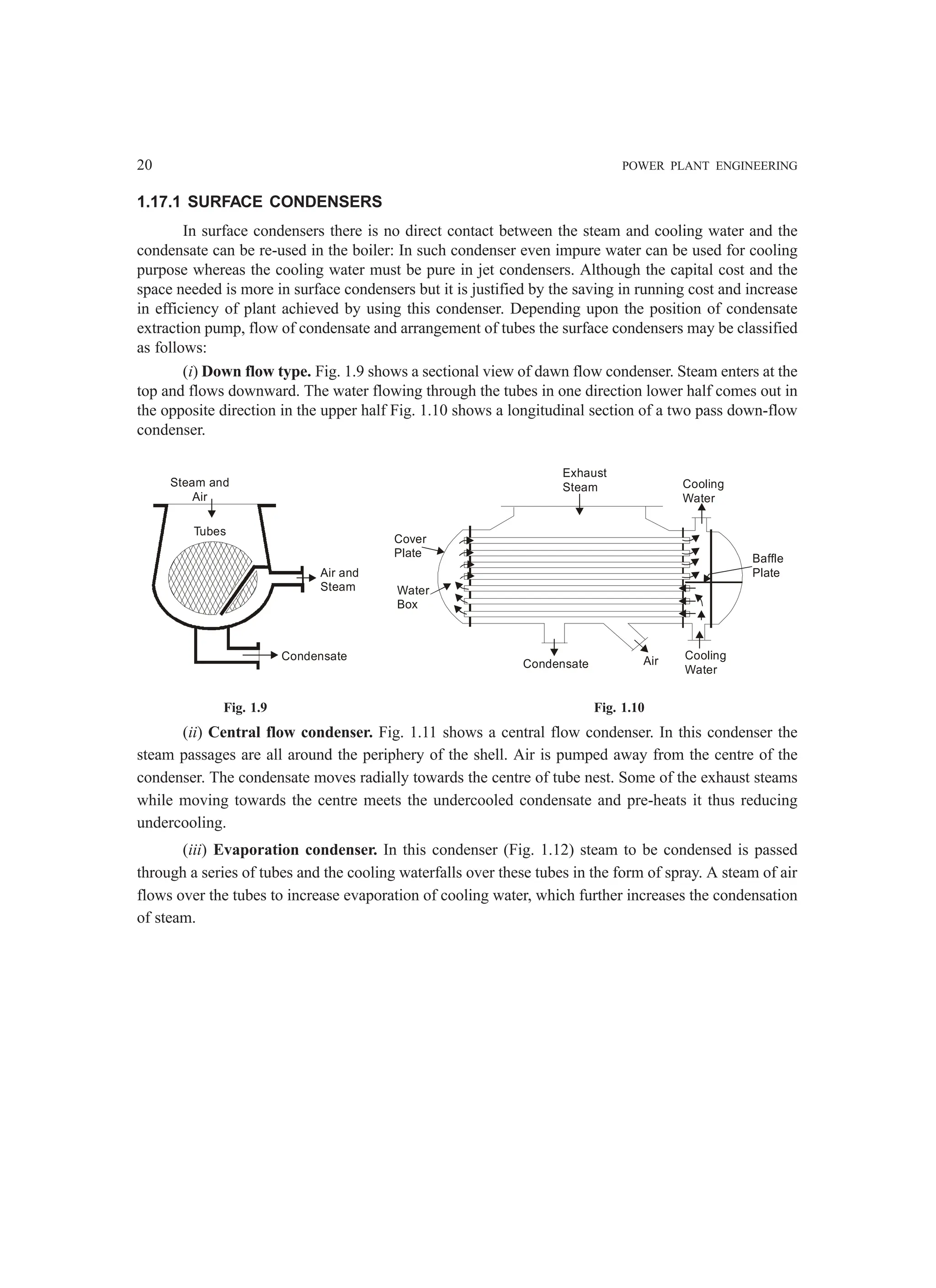 20 POWER PLANT ENGINEERING
1.17.1 SURFACE CONDENSERS
In surface condensers there is no direct contact between the steam and cooling water and the
condensate can be re-used in the boiler: In such condenser even impure water can be used for cooling
purpose whereas the cooling water must be pure in jet condensers. Although the capital cost and the
space needed is more in surface condensers but it is justified by the saving in running cost and increase
in efficiency of plant achieved by using this condenser. Depending upon the position of condensate
extraction pump, flow of condensate and arrangement of tubes the surface condensers may be classified
as follows:
(i) Down flow type. Fig. 1.9 shows a sectional view of dawn flow condenser. Steam enters at the
top and flows downward. The water flowing through the tubes in one direction lower half comes out in
the opposite direction in the upper half Fig. 1.10 shows a longitudinal section of a two pass down-flow
condenser.
Steam and
Air
Air and
Steam
Condensate
Tubes
Exhaust
Steam Cooling
Water
Baffle
Plate
Cooling
Water
Air
Condensate
Water
Box
Cover
Plate
Fig. 1.9 Fig. 1.10
(ii) Central flow condenser. Fig. 1.11 shows a central flow condenser. In this condenser the
steam passages are all around the periphery of the shell. Air is pumped away from the centre of the
condenser. The condensate moves radially towards the centre of tube nest. Some of the exhaust steams
while moving towards the centre meets the undercooled condensate and pre-heats it thus reducing
undercooling.
(iii) Evaporation condenser. In this condenser (Fig. 1.12) steam to be condensed is passed
through a series of tubes and the cooling waterfalls over these tubes in the form of spray. A steam of air
flows over the tubes to increase evaporation of cooling water, which further increases the condensation
of steam.
 