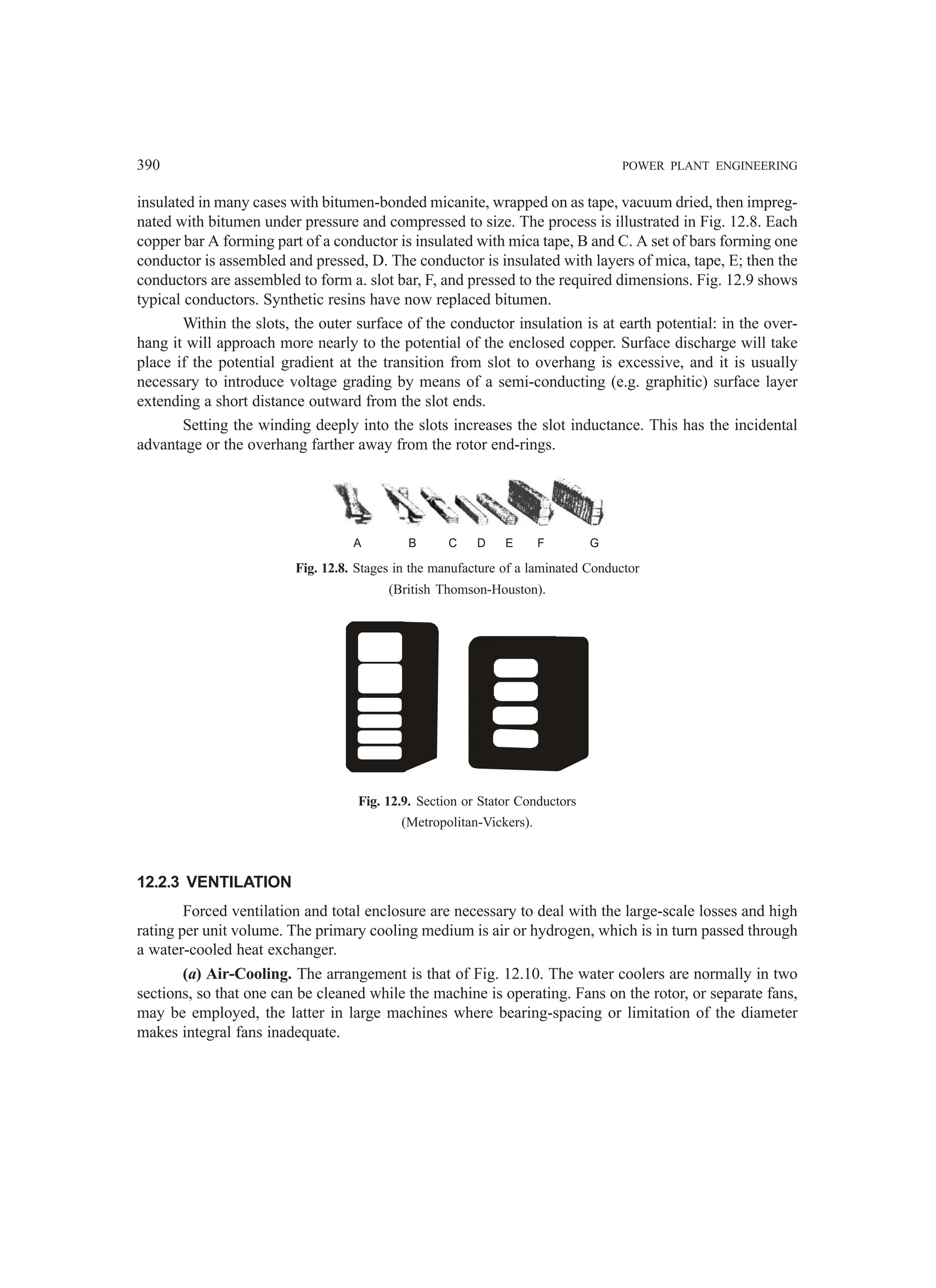 390 POWER PLANT ENGINEERING
insulated in many cases with bitumen-bonded micanite, wrapped on as tape, vacuum dried, then impreg-
nated with bitumen under pressure and compressed to size. The process is illustrated in Fig. 12.8. Each
copper bar A forming part of a conductor is insulated with mica tape, B and C. A set of bars forming one
conductor is assembled and pressed, D. The conductor is insulated with layers of mica, tape, E; then the
conductors are assembled to form a. slot bar, F, and pressed to the required dimensions. Fig. 12.9 shows
typical conductors. Synthetic resins have now replaced bitumen.
Within the slots, the outer surface of the conductor insulation is at earth potential: in the over-
hang it will approach more nearly to the potential of the enclosed copper. Surface discharge will take
place if the potential gradient at the transition from slot to overhang is excessive, and it is usually
necessary to introduce voltage grading by means of a semi-conducting (e.g. graphitic) surface layer
extending a short distance outward from the slot ends.
Setting the winding deeply into the slots increases the slot inductance. This has the incidental
advantage or the overhang farther away from the rotor end-rings.
A B C D E F G
Fig. 12.8. Stages in the manufacture of a laminated Conductor
(British Thomson-Houston).
Fig. 12.9. Section or Stator Conductors
(Metropolitan-Vickers).
12.2.3 VENTILATION
Forced ventilation and total enclosure are necessary to deal with the large-scale losses and high
rating per unit volume. The primary cooling medium is air or hydrogen, which is in turn passed through
a water-cooled heat exchanger.
(a) Air-Cooling. The arrangement is that of Fig. 12.10. The water coolers are normally in two
sections, so that one can be cleaned while the machine is operating. Fans on the rotor, or separate fans,
may be employed, the latter in large machines where bearing-spacing or limitation of the diameter
makes integral fans inadequate.
 