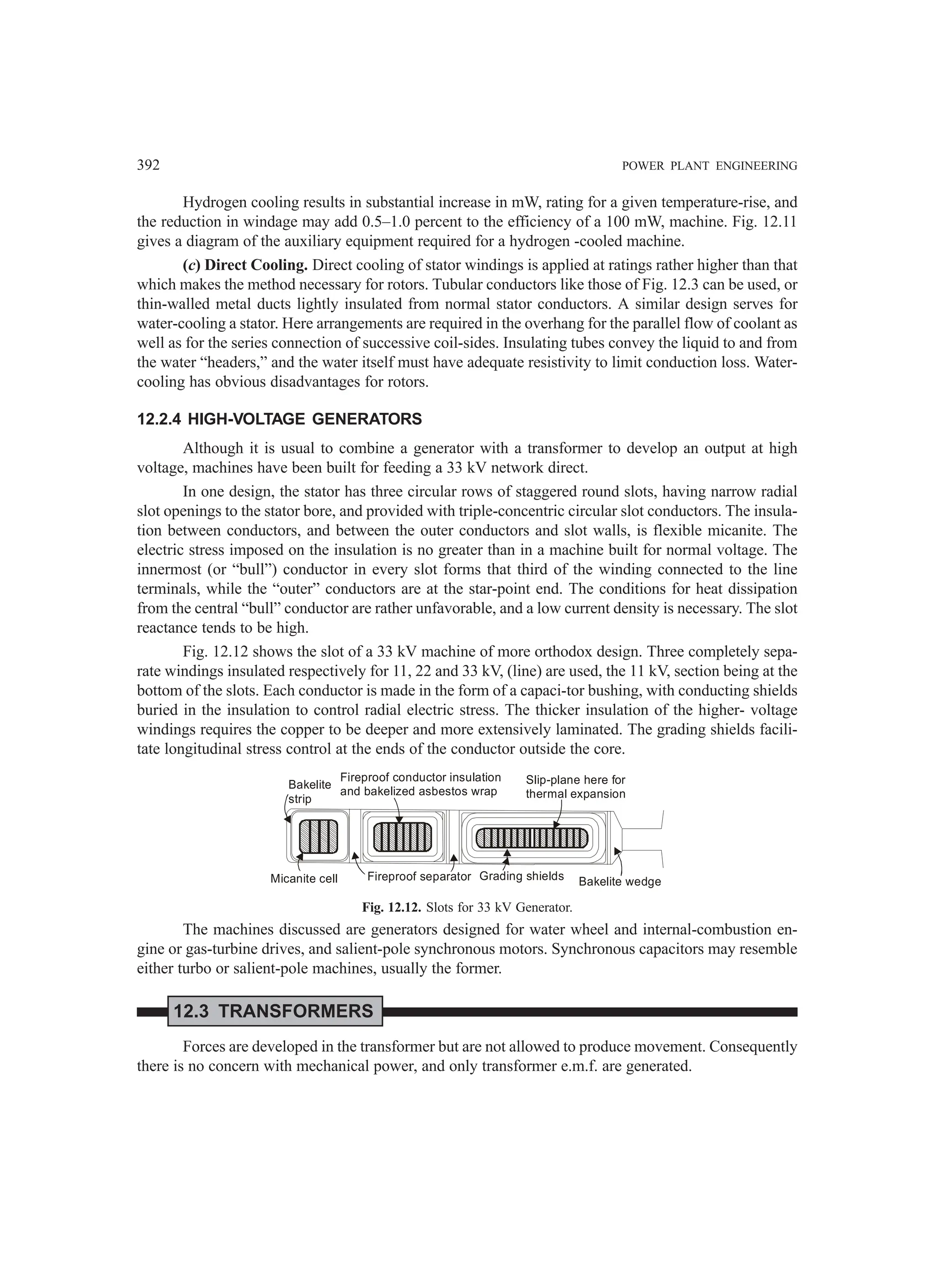 392 POWER PLANT ENGINEERING
Hydrogen cooling results in substantial increase in mW, rating for a given temperature-rise, and
the reduction in windage may add 0.5–1.0 percent to the efficiency of a 100 mW, machine. Fig. 12.11
gives a diagram of the auxiliary equipment required for a hydrogen -cooled machine.
(c) Direct Cooling. Direct cooling of stator windings is applied at ratings rather higher than that
which makes the method necessary for rotors. Tubular conductors like those of Fig. 12.3 can be used, or
thin-walled metal ducts lightly insulated from normal stator conductors. A similar design serves for
water-cooling a stator. Here arrangements are required in the overhang for the parallel flow of coolant as
well as for the series connection of successive coil-sides. Insulating tubes convey the liquid to and from
the water “headers,” and the water itself must have adequate resistivity to limit conduction loss. Water-
cooling has obvious disadvantages for rotors.
12.2.4 HIGH-VOLTAGE GENERATORS
Although it is usual to combine a generator with a transformer to develop an output at high
voltage, machines have been built for feeding a 33 kV network direct.
In one design, the stator has three circular rows of staggered round slots, having narrow radial
slot openings to the stator bore, and provided with triple-concentric circular slot conductors. The insula-
tion between conductors, and between the outer conductors and slot walls, is flexible micanite. The
electric stress imposed on the insulation is no greater than in a machine built for normal voltage. The
innermost (or “bull”) conductor in every slot forms that third of the winding connected to the line
terminals, while the “outer” conductors are at the star-point end. The conditions for heat dissipation
from the central “bull” conductor are rather unfavorable, and a low current density is necessary. The slot
reactance tends to be high.
Fig. 12.12 shows the slot of a 33 kV machine of more orthodox design. Three completely sepa-
rate windings insulated respectively for 11, 22 and 33 kV, (line) are used, the 11 kV, section being at the
bottom of the slots. Each conductor is made in the form of a capaci-tor bushing, with conducting shields
buried in the insulation to control radial electric stress. The thicker insulation of the higher- voltage
windings requires the copper to be deeper and more extensively laminated. The grading shields facili-
tate longitudinal stress control at the ends of the conductor outside the core.
Bakelite
strip
Fireproof conductor insulation
and bakelized asbestos wrap
Slip-plane here for
thermal expansion
Micanite cell Fireproof separator Grading shields Bakelite wedge
Fig. 12.12. Slots for 33 kV Generator.
The machines discussed are generators designed for water wheel and internal-combustion en-
gine or gas-turbine drives, and salient-pole synchronous motors. Synchronous capacitors may resemble
either turbo or salient-pole machines, usually the former.
12.3 TRANSFORMERS
Forces are developed in the transformer but are not allowed to produce movement. Consequently
there is no concern with mechanical power, and only transformer e.m.f. are generated.
 
