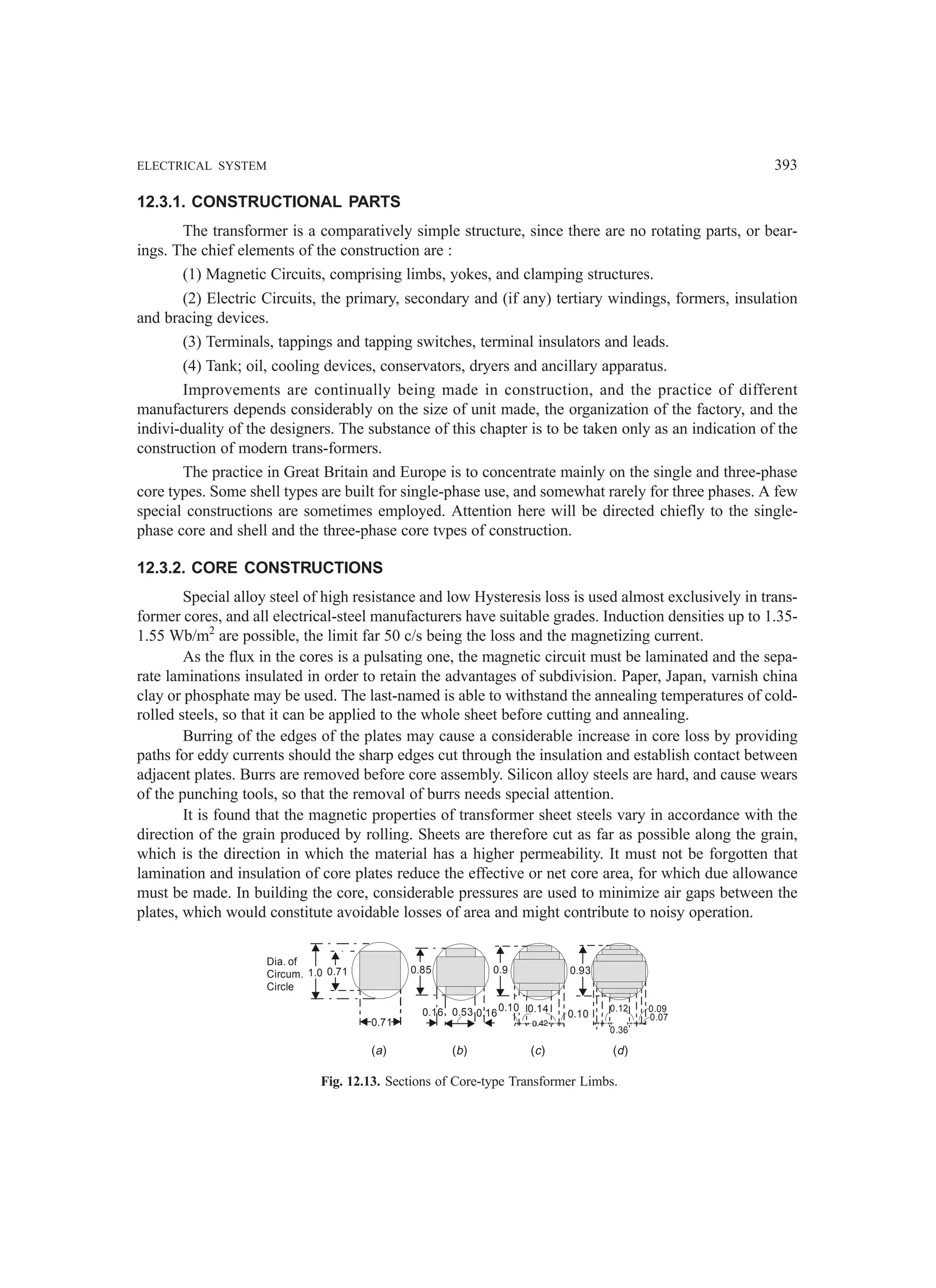 ELECTRICAL SYSTEM 393
12.3.1. CONSTRUCTIONAL PARTS
The transformer is a comparatively simple structure, since there are no rotating parts, or bear-
ings. The chief elements of the construction are :
(1) Magnetic Circuits, comprising limbs, yokes, and clamping structures.
(2) Electric Circuits, the primary, secondary and (if any) tertiary windings, formers, insulation
and bracing devices.
(3) Terminals, tappings and tapping switches, terminal insulators and leads.
(4) Tank; oil, cooling devices, conservators, dryers and ancillary apparatus.
Improvements are continually being made in construction, and the practice of different
manufacturers depends considerably on the size of unit made, the organization of the factory, and the
indivi-duality of the designers. The substance of this chapter is to be taken only as an indication of the
construction of modern trans-formers.
The practice in Great Britain and Europe is to concentrate mainly on the single and three-phase
core types. Some shell types are built for single-phase use, and somewhat rarely for three phases. A few
special constructions are sometimes employed. Attention here will be directed chiefly to the single-
phase core and shell and the three-phase core tvpes of construction.
12.3.2. CORE CONSTRUCTIONS
Special alloy steel of high resistance and low Hysteresis loss is used almost exclusively in trans-
former cores, and all electrical-steel manufacturers have suitable grades. Induction densities up to 1.35-
1.55 Wb/m2
are possible, the limit far 50 c/s being the loss and the magnetizing current.
As the flux in the cores is a pulsating one, the magnetic circuit must be laminated and the sepa-
rate laminations insulated in order to retain the advantages of subdivision. Paper, Japan, varnish china
clay or phosphate may be used. The last-named is able to withstand the annealing temperatures of cold-
rolled steels, so that it can be applied to the whole sheet before cutting and annealing.
Burring of the edges of the plates may cause a considerable increase in core loss by providing
paths for eddy currents should the sharp edges cut through the insulation and establish contact between
adjacent plates. Burrs are removed before core assembly. Silicon alloy steels are hard, and cause wears
of the punching tools, so that the removal of burrs needs special attention.
It is found that the magnetic properties of transformer sheet steels vary in accordance with the
direction of the grain produced by rolling. Sheets are therefore cut as far as possible along the grain,
which is the direction in which the material has a higher permeability. It must not be forgotten that
lamination and insulation of core plates reduce the effective or net core area, for which due allowance
must be made. In building the core, considerable pressures are used to minimize air gaps between the
plates, which would constitute avoidable losses of area and might contribute to noisy operation.
Dia. of
Circum.
Circle
1.0 0.71
0.71
0.85
0.16 0.53 0.16
0.9
0.10 0.14 0.10
0.93
0.12
0.36
0.09
0.07
( )
a ( )
b ( )
c ( )
d
Fig. 12.13. Sections of Core-type Transformer Limbs.
 