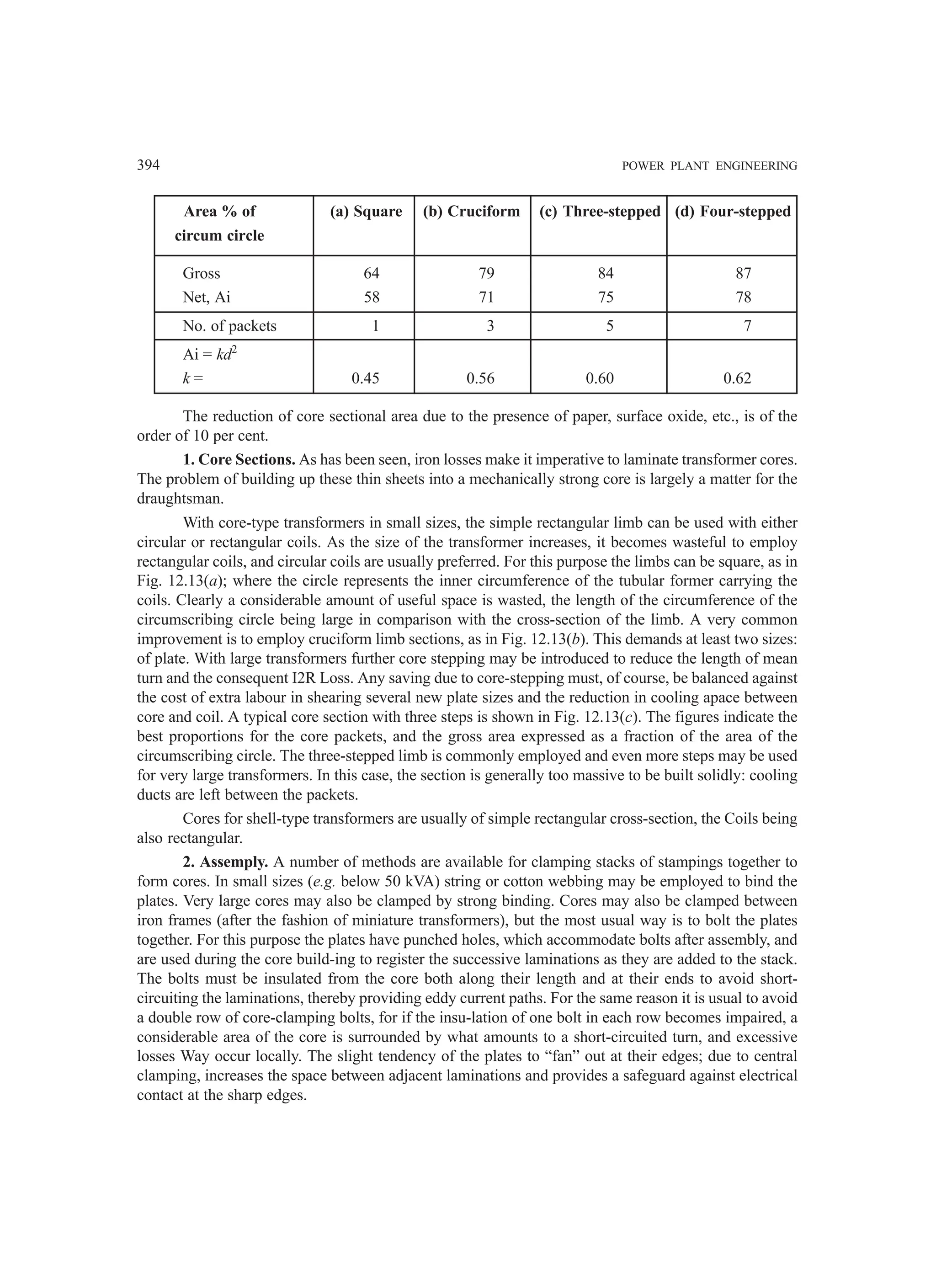 394 POWER PLANT ENGINEERING
Area % of (a) Square (b) Cruciform (c) Three-stepped (d) Four-stepped
circum circle
Gross 64 79 84 87
Net, Ai 58 71 75 78
No. of packets 1 3 5 7
Ai = kd2
k = 0.45 0.56 0.60 0.62
The reduction of core sectional area due to the presence of paper, surface oxide, etc., is of the
order of 10 per cent.
1. Core Sections. As has been seen, iron losses make it imperative to laminate transformer cores.
The problem of building up these thin sheets into a mechanically strong core is largely a matter for the
draughtsman.
With core-type transformers in small sizes, the simple rectangular limb can be used with either
circular or rectangular coils. As the size of the transformer increases, it becomes wasteful to employ
rectangular coils, and circular coils are usually preferred. For this purpose the limbs can be square, as in
Fig. 12.13(a); where the circle represents the inner circumference of the tubular former carrying the
coils. Clearly a considerable amount of useful space is wasted, the length of the circumference of the
circumscribing circle being large in comparison with the cross-section of the limb. A very common
improvement is to employ cruciform limb sections, as in Fig. 12.13(b). This demands at least two sizes:
of plate. With large transformers further core stepping may be introduced to reduce the length of mean
turn and the consequent I2R Loss. Any saving due to core-stepping must, of course, be balanced against
the cost of extra labour in shearing several new plate sizes and the reduction in cooling apace between
core and coil. A typical core section with three steps is shown in Fig. 12.13(c). The figures indicate the
best proportions for the core packets, and the gross area expressed as a fraction of the area of the
circumscribing circle. The three-stepped limb is commonly employed and even more steps may be used
for very large transformers. In this case, the section is generally too massive to be built solidly: cooling
ducts are left between the packets.
Cores for shell-type transformers are usually of simple rectangular cross-section, the Coils being
also rectangular.
2. Assemply. A number of methods are available for clamping stacks of stampings together to
form cores. In small sizes (e.g. below 50 kVA) string or cotton webbing may be employed to bind the
plates. Very large cores may also be clamped by strong binding. Cores may also be clamped between
iron frames (after the fashion of miniature transformers), but the most usual way is to bolt the plates
together. For this purpose the plates have punched holes, which accommodate bolts after assembly, and
are used during the core build-ing to register the successive laminations as they are added to the stack.
The bolts must be insulated from the core both along their length and at their ends to avoid short-
circuiting the laminations, thereby providing eddy current paths. For the same reason it is usual to avoid
a double row of core-clamping bolts, for if the insu-lation of one bolt in each row becomes impaired, a
considerable area of the core is surrounded by what amounts to a short-circuited turn, and excessive
losses Way occur locally. The slight tendency of the plates to “fan” out at their edges; due to central
clamping, increases the space between adjacent laminations and provides a safeguard against electrical
contact at the sharp edges.
 