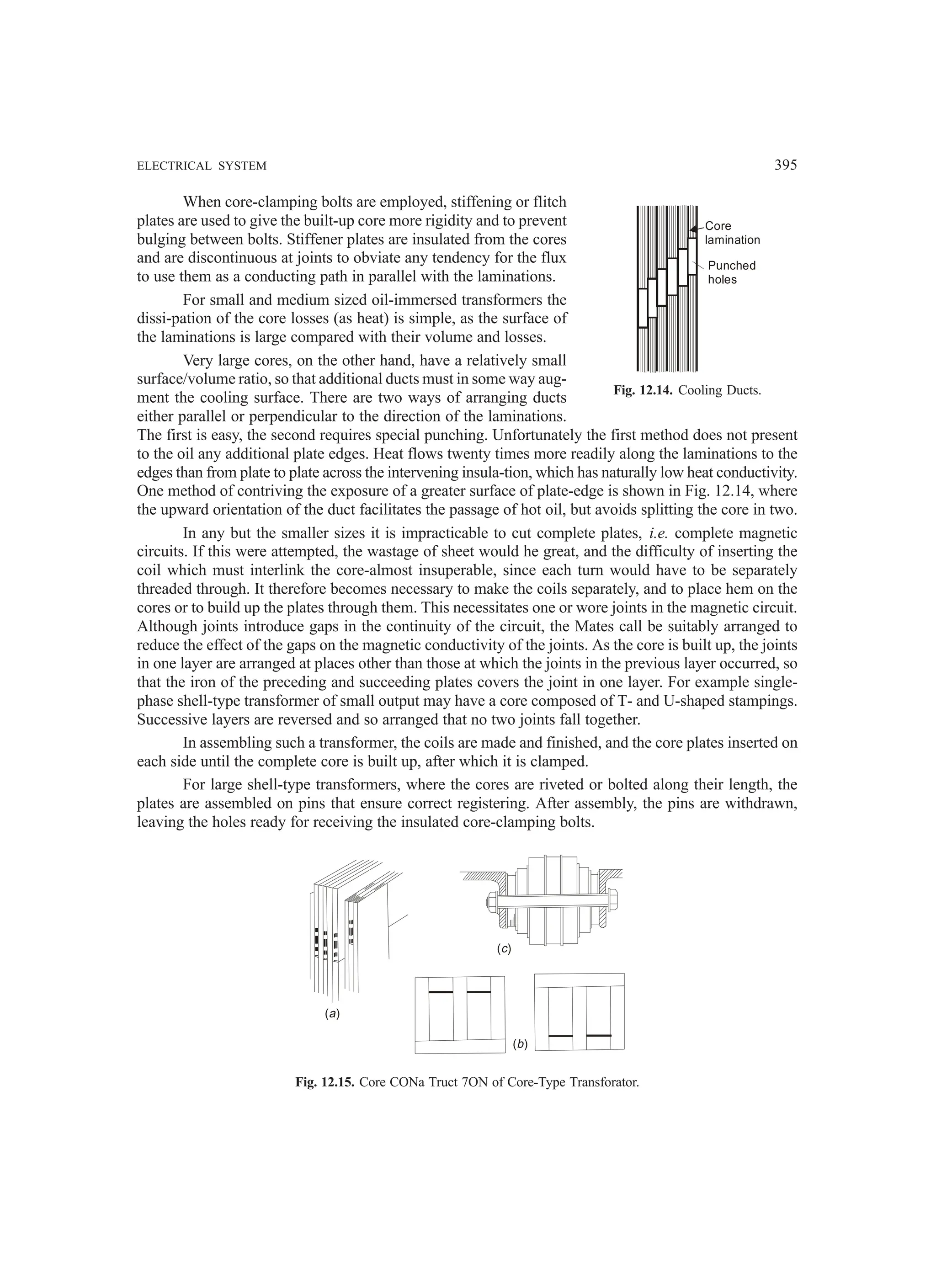 ELECTRICAL SYSTEM 395
When core-clamping bolts are employed, stiffening or flitch
plates are used to give the built-up core more rigidity and to prevent
bulging between bolts. Stiffener plates are insulated from the cores
and are discontinuous at joints to obviate any tendency for the flux
to use them as a conducting path in parallel with the laminations.
For small and medium sized oil-immersed transformers the
dissi-pation of the core losses (as heat) is simple, as the surface of
the laminations is large compared with their volume and losses.
Very large cores, on the other hand, have a relatively small
surface/volume ratio, so that additional ducts must in some way aug-
ment the cooling surface. There are two ways of arranging ducts
either parallel or perpendicular to the direction of the laminations.
The first is easy, the second requires special punching. Unfortunately the first method does not present
to the oil any additional plate edges. Heat flows twenty times more readily along the laminations to the
edges than from plate to plate across the intervening insula-tion, which has naturally low heat conductivity.
One method of contriving the exposure of a greater surface of plate-edge is shown in Fig. 12.14, where
the upward orientation of the duct facilitates the passage of hot oil, but avoids splitting the core in two.
In any but the smaller sizes it is impracticable to cut complete plates, i.e. complete magnetic
circuits. If this were attempted, the wastage of sheet would he great, and the difficulty of inserting the
coil which must interlink the core-almost insuperable, since each turn would have to be separately
threaded through. It therefore becomes necessary to make the coils separately, and to place hem on the
cores or to build up the plates through them. This necessitates one or wore joints in the magnetic circuit.
Although joints introduce gaps in the continuity of the circuit, the Mates call be suitably arranged to
reduce the effect of the gaps on the magnetic conductivity of the joints. As the core is built up, the joints
in one layer are arranged at places other than those at which the joints in the previous layer occurred, so
that the iron of the preceding and succeeding plates covers the joint in one layer. For example single-
phase shell-type transformer of small output may have a core composed of T- and U-shaped stampings.
Successive layers are reversed and so arranged that no two joints fall together.
In assembling such a transformer, the coils are made and finished, and the core plates inserted on
each side until the complete core is built up, after which it is clamped.
For large shell-type transformers, where the cores are riveted or bolted along their length, the
plates are assembled on pins that ensure correct registering. After assembly, the pins are withdrawn,
leaving the holes ready for receiving the insulated core-clamping bolts.
( )
a
( )
b
( )
c
Fig. 12.15. Core CONa Truct 7ON of Core-Type Transforator.
Core
lamination
Punched
holes
Fig. 12.14. Cooling Ducts.
 